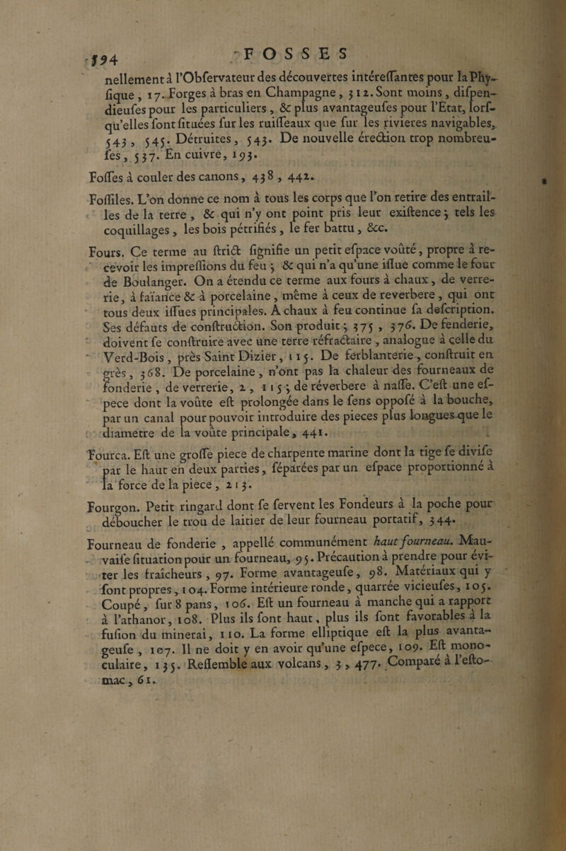 FOSSES nellementà l’Obfervateur des découvertes intéreflantes pour laPhy- dque , 17. Forges à bras en Champagne , 3 12. Sont moins , difpen- dieufes pour les particuliers , Sc plus avantageufes pour l’Etat, lorf- qu elles font fituées furies ruifleaux que fur les rivières navigables, 543, 545. Détruites, 543. De nouvelle éredion. trop nombreu- fes, 537. En cuivre, 193. Fofles à couler des canons ,438,442. Fofliles. L’on donne ce nom à tous les corps que l’on retire des entrail¬ les de la terre , & qui n’y ont point pris leur exiftence 3 tels les coquillages , les bois pétrifiés , le fer battu, &c. Fours. Ce terme au ftrid lignifie un petit efpace voûté, propre à re¬ cevoir les impreflions du feu 3 & qui n’a qu’une iflue comme le four de Boulanger. On a étendu ce terme aux fours à chaux, de verre¬ rie, à finance & à porcelaine, même à ceux de reverbere , qui ont tous deux ifiues principales. A chaux à feu continue fa defcription. Ses défauts de conftrudion. Son produit 3 3 75 » De fonderie* doivent fe conftraire avec une terre réfradaire , analogue à celle du Verd-Bois , près Saint Dizier, 115. De ferblanterie , confirait en grès, 368. De porcelaine , n’ont pas la chaleur des fourneaux de fonderie , de verrerie, 2 , 115 3 de réverbere à nalfe. C’eft une ef- pece dont la voûte eft prolongée dans le fens oppofe a la bouche, par un canal pour pouvoir introduire des pièces plus longues que le diamètre de la voûte principale, 441. Fourca. Eft une grofie piece de charpente marine dont la tige fe divife par le haut en deux parties, féparées par un efpace proportionné à la force de la piece ,213. Fourgon. Petit ringard dont fe fervent les Fondeurs à la poche pour déboucher le trou de laitier de leur fourneau portatif, 344. Fourneau de fonderie , appellé communément haut fourneau. Mau- vaife Situation pour un fourneau, 95. Précaution a prendre poui évi¬ ter les fraîcheurs, 97. Forme avantageufe, 98. Matériaux qui y font propres , 104. Forme intérieure ronde, quarree vicieufes ,105. Coupé , fur 8 pans, 106. Eft un fourneau à manche qui a rapport à lathanor, 108. Plus ils font haut, plus ils font favorables à la fufion du minerai, 110. La forme elliptique eft la plus avanta¬ geufe , 107. 11 ne doit y en avoir qu’une efpece, 109. Eft mono¬ culaire , 135. Reflemble aux volcans * 3,477- Compare a 1 efto- mac, 61.