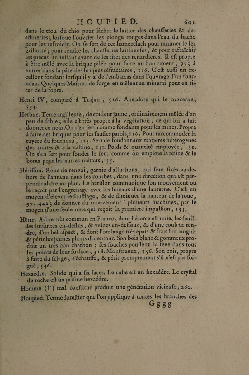 dans le trou du chio pour lâcher le laitier des chaufferies &c des afhneries 3 lorfque l’ouvrier les plonge rouges dans l’eau du bâche pour les refroidir. On fe fert de cet hamecelach pour ranimer le feç grillotté 3 pour rendre les chaufferies laitineufes, & pour rafraîchir les pièces un inftant avant de les tirer des renardières. Il eft propre à être mêlé avec la brique pilée pour faire un bon ciment, 97 ; à entrer dans la pâte des briques réfraétaires , 116. C’eft auffi un ex* cellent fondant lorfqu’il y a de l’embarras dans l’ouvrage d’un four¬ neau. Quelques Maîtres de forge en mêlent au minerai pour en ti¬ rer de la fonte. \ Henri IV, comparé à Trajan , 516. Anecdote qui le concerne, 5 34* Herbue. Terre argilleufe, de couleur jaune , ordinairement mêlée d’un peu de fable 3 elle eft très propre à la végétation , ce qui lui a fait donner ce nom.On s’en fert comme fondants pour les mines. Propre à faire des briques pour les fauftes parois?i 16. Pour raccommoder la tuyere du fourneau ,115. Sert de fondant aux matières hétérogènes <$es mines & à la caftine, 131. Poids & quantité employée, 1 32. On s’cn fert pour fouder le fer, comme on emploie la réfine & le borax pour les autres métaux ,55. HérifTon. Roue de renvoi, garnie d'alluchons, qui font fixés au-de- hors de l’anneau dans les courbes , dans une direétion qui eft pet- Ï»endiculaîre au plan. Le hériflon communique fon mouvement ou e reçoit par l’engrenage avec les fufeaux d’une lanterne. C’eft un moyen d’élever le foufflage , 8c de diminuer la hauteur de la roue, 97, 442 ; de donner du mouvement à plufieurs machines, par le moyen d’une feule roue qui reçoit la première impulfion ,153. Hêtre. Arbre très commun en France, dont l’écorce eft unie, les feuil¬ les luifantes en-deflus , 8c velues eij-deffous, 8c d’une couleur ten¬ dre, d’un bel afpeét, 8c dont l’ombrage très épais 8c frais fait languir & périr les jeunes plants d’alentour. Son bois blanc & gommeux pro¬ duit un très bon charbon 3 fes fouches pouffent la feve dans tous les points de leur furface ,318. Monftrueux ,356. Son bois, propre à faire du fciage , s’échauffe, & périt promptement s’il n’eft pas foi- gné,546. Hexaèdre. Solide qui a fix faces. Le cube eft un hexaèdre. Le cryftal de roche eft un prifme hexaèdre. Homme (F) mal conftitué produit une génération vicieufe, 260. Houpied. Terme foreftier que l’on applique à toutes les branches des Gggg