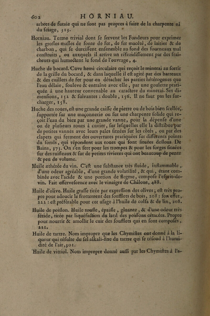 arbres de futaie qui ne font pas propres à faire de la charpente ni dufciage, 313. Horniau. Terme trivial dont fe fervent les Fondeurs pour exprimer les grofles malles de fonte de fer, de fer macéré, de laitier 8c de charbon , qui fe durciflent enfenmble au fond des fourneaux mal conftruits , ou auxquels il arrive un réfroidiflement par des fraî¬ cheurs qui humeélent le fond de l’ouvrage, 4. Huche de bocard. Cuve hemi circulaire qui reçoit le minerai au fortir de la grille du bocard, &c dans laquelle il eft agité par des barreaux 8c des cuillers de fer pour-en détacher les parties hétérogènes que l’eau délaie, fouleve 8c entraîne avec elle , par une goulette prati¬ quée à une hauteur convenable au caraétere du minerai. Ses di- menfions, 152 8c fuivantes : double ,156. 11 ne faut pas les fur- charger, 158. Huche des roues,eft une grande caifle de pierre ou de bois bien fcellée, fupportée fur une maçonnerie ou fur une charpente folide qui re¬ çoit Teau du biez par une grande vanne, pour la dépenfe d’une ou de plufieurs roues à cuvier, fur lefquelles elle la diftribue*par de petites vannes avec leurs pales fituées fur les côtés , ou par des clapets qui ferment des ouvertures pratiquées fur différents points- du fonds, qui répondent aux roues qui font fituées delîous. De Bains, 373. On s’en fert pour les trompes & pour les forges fituées fur des ruifleaux 8c fur de petites rivières qui ont beaucoup de pente 8c peu de volume. Huile æthérée du vin. C’eft une fubftance très fluide, inflammable , d’une odeur agréable, d’une grande volatilité , 8c qui, étant com¬ binée avec l’acide 8c une portion de flegme, compofe l’efprit-de- vin. Fait effervefcence avec le vinaigre de Châlons, 4#8. Huile d’olive. Huile grafle tirée par expreflion des olives 3 eft très pro¬ pre pour adoucir le frottement des foufflets de bois, 20 S : fou effet, 222 : eft préférable pour cer ufage à l’huile de colfa 8c de lin, 208. Huile de poiflon. Huile ronfle, épaifle , gluante , 8c d’une odeur très fétide, tirée par liquéfaéfcion du lard des poiffons cétacées. Propre pour nourrir 8c amollir le cuir des foufflets qui en font compofés, i il. Huile de tartre. Nom impropre que les Chymiftes ont donné à la li¬ queur qui réfulte du fel alkali-fixe du tartre qui fe réfoud à l’humi¬ dité de l’air,301.' Huile de vitriol. Nom impropre donné aufli par les Chymiftes à l’a-