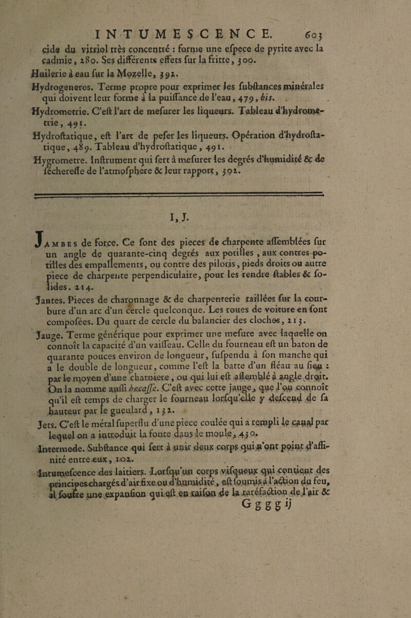 eide du vitriol très concentré : forme une efpece de pyrite avec la cadmie, 2S0. Ses différents effets fur la fritte, 300. Huilerie i eau fur la Moselle, 391. Hydrogeneres. Terme propre pour exprimer les fubftances minérales qui doivent leur forme à la puifTance de l’eau, 479, bis. Hydrometrie. C’eft l’art de mefurer les liqueurs. Tableau d’hydrome- trie, 491. Hydroftatique, eft l’art de pefer les liqueurs. Opération d’hydrofta- tique, 489. Tableau d’hydroftatique, 491. Hygromètre. Inftrument qui fert à mefurer les degrés d'humidité & de lécherefle de l’atmofphere ôc leur rapport, 50 t. I, J. Jambes de force. Ce font des pièces de charpente aflèmbiées fur un angle de quarante-cinq degrés aux potilles , aux contres po- tilles des empallements, ou contre des piloris, pieds droits ou autre piece de charpente perpendiculaire, pour les rendre ftables & fo- lides. 214. Jantes. Pièces de charonnage & de charpenrerie taillées fur la cour¬ bure d’un arc d’un cercle quelconque. Les roues de voiture en font compofées. Du quart de cercle du balancier des cloches, 213. Jauge. Terme générique pour exprimer une mefure avec laquelle on connoît la capacité d’un vaiffeau. Celle du fourneau eft un bâton de quarante pouces environ de longueur, fufpendu à fon manche qui a le double de longueur, comme l’eft la batte d’un fléau au : par le moyen d’une charnière , ou qui lui eft aflemblé à angle droit. On la nomme aufli be.cajfe. C’eft avec cette jauge,, que l’on connoît qu’il eft temps de charger le fourneau lorfqu’eUe y descend de fa hauteur par le gueulard ,132. Jets. C’eft le métal fuperfl 11 d’une piece coulée qui a reraplile c*i«ftlpar lequel on a introduit la fonte dans le moule, 43 0. lntermede. Subftance qui fert à unir deux corps qui n’ont point d’affi¬ nité entre eux, 1.02. Intumefcence des laitiers. Lorfqu’un corps vifqueux qui confient des principes chargés d’air fixe ou d’humidiçe , eft fournis à 1 action du feu, il fouhe une expanûon qui eft en raifort de la raréfaction de 1 air de G g g g ij