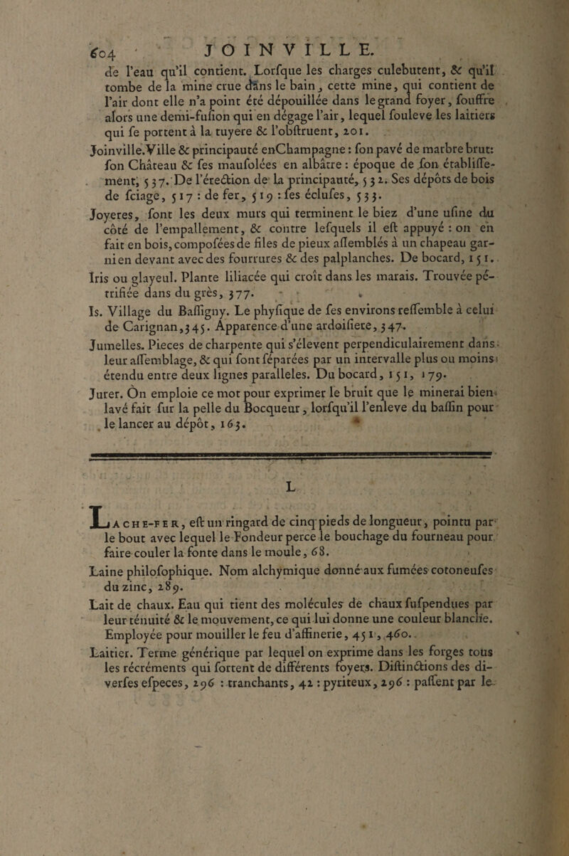 de l’eau qu’il contient. Lorfque les charges culebutent, & qu’il tombe de la mine crue dans le bain,, cette mine, qui contient de l’air dont elle n’a point été dépouillée dans le grand foyer, fouffre alors une demi-fufion qui en dégage l’air, lequel fouleve les laitiers qui fe portent à la tuyere & l’obftruent, 201. Joinville. Ville & principauté enChampagne : fon pavé de marbre brut: fon Château Sc fes maufolées en albâtre : époque de fon établifle- ment, 5 37. De l’ére&ion de la principauté, 5 3 2. Ses dépôts de bois de fciage, 517 : de fer , 519: les éclufes ,533. Joyeres, font les deux murs qui terminent le biez d’une ufine du côté de l’empallement, &c contre lefquels il eft appuyé : on en fait en bois,compoféesde files de pieux afTemblés â un chapeau gar¬ ni en devant avec des fourrures & des palplanches. De bocard, 151. Iris ou glayeul. Plante liliacée qui croît dans les marais. Trouvée pé¬ trifiée dans du grès, 377. * v » Is. Village du Bafligny. Le phyfîque de fes environs reffemble â celui de Carignan,345. Apparence d’une ardoifiete, 347. Jumelles. Pièces de charpente qui s’élèvent perpendiculairement dans ; leur affemblage, & qui font féparées par un intervalle plus ou moins s étendu entre deux lignes parallèles. Du bocard ,151, 1 79. Jurer. Ôn emploie ce mot pour exprimer le bruit que le minerai bien* lavé fait fur la pelle du Bocqueur, lorfqu’il l’enleve du baffin pour le lancer au dépôt, 163. Ï_jache-fer, eft un ringard de cinq pieds de longueur, pointu par le bout avec lequel le Fondeur perce le bouchage du fourneau pour faire couler la fonte dans le moule, 68. Laine philosophique. Nom alchÿmique donné aux fumées cotoneufes du zinc, 289. Lait de chaux. Eau qui tient des molécules de chaux fufpendues par leur ténuité & le mouvement, ce qui lui donne une couleur blanche. Employée pour mouiller le feu d’affinerie, 451,460.. Laitier. Terme générique par lequel on ejqjrime dans les forges tous les récréments qui fortent de différents foyers. Diftinéfions des di- verfes efpeces, 296 : tranchants, 42 : pyriteux, 296 : paffentpar le