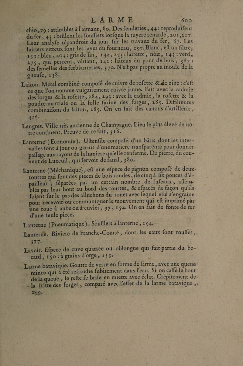 LARME 600 cluo .,79 : attirables à l’aimant, 80. Des fenderies, 44: reproduifent du fer, 45 : brCilent les foufflets lorfque la tuyere renarde, 101,107. Leur analyfe rcpandroit du jour fur les travaux du fer, 87. Les laitiers vitreux font les laves du fourneau, 297. Blanc, eft un filtre, 131 :bleu, 40* : gris de lin, 141,275 ; laiteux , noir, i43:verd, 275 , qui percent, vériant, 142 : laiteux du pont de bois , 3(37 : des femelles des ferblanteries, 570. N’eft pas propre au moule de la gueufe, 138. Laiton. Métal combiné compofé de cuivre de rofette &-de zinc : c’efb ce que l’on nomme vulgairement cuivre jaune. Fait avec la cadmie des forges & la rofette, 284, 293 : avec la cadmie, la rofette & la poudre^martiale ou la folle farine des forges, 2S5. Différentes combinaifons du laiton, 285. On en fait des canons d’artillerie, 42 6. Lances. Ville très ancienne de Champagne. Lieu le plus élevé de no¬ tre continent. Preuve de ce fait ,516. Lanterne (Economie). Uftenfile compofé d’un bâtis dont les inter¬ valles font à jour ou garnis d’une matière tranfparente pour donner paffage aux rayons de la lumière quelle renferme. De pierre, du cou¬ vent de Luxeuil, quifervoit de fanal, 380. Lanterne (Méchanique), eft une efpece de pignon compofé de deux-  tourtes qui font des pièces de bois rondes, de cinq à fix pouces d’é- pailleur , féparées par un certain nombre de fufeaux, aflem- blés par leur bout au bord des tourtes, & efpacés de façon qu’ils foient fur le pas des alluchons du rouet avec lequel elle s’engraine pour recevoir ou communiquer le mouvement qui eft imprimé par une roue à aube ou à cuvier, 97, 154. On en fait de fonte de ter d’une feule piece. Lanterne (Pneumatique). Soufflets à lanterne , 194. Lanterne. Riviere de Franche-Comté, dont les eaux font rouffes,, 3/7- Lavoir. Efpece de cuve quarrée ou oblongue qui fait partie du bo- card, 150 : à grains d’orge ,153. Larme batavique. Goutte de verre en forme de larme, avec une queue mince qui a été refroidie fubitement dans l’eau. Si on caffe le bout de la queue , le relte fe brife en miette avec éclat. Crépitement de • la fritte des* forges , comparé avec l’effet de la larme batavique ,»