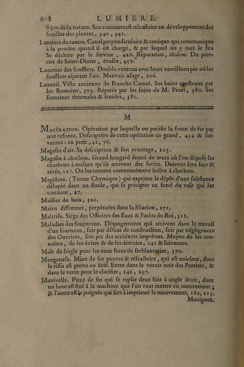 4o* L U M I E R E. fique de la nature. Son concours eft nccaflaire au développement des feuilles des plantes, 340,341. Lumière du canon. Canal perpendiculaire &c conique qui communique à la poudre quand il eft chargé, & par lequel on y met le Feu Se déchire par le fervice , 426. Réparation, ibidem. Du pier- rier de Saint-Dizier , évafée, 457. Lun ettes des fouftlets. Double ven teau avec leurs ventilions par ou ïes v fouftlets afpirent l’air. Mauvais ufage , 106. Luxeuil. Ville ancienne de Franche Comté. Ses bains cçnftruits par les Romains, 379. Réparés par les foins de M. Pinet, 380. Ses fontaines thermales Sc froides ,381. H Macération. Opération par laquelle on purifie la fonte de fer par une refonte. Defcription de cette opération en grand, 434 & lui- vantes : en petit, 42, 76. Magafin d’air.Sa defcription & fon avantage, 225. Magafin à charbon. Grand hangard fermé de murs où l’on dépofe les charbons à mefure qu’ils arrivent ;de$ forêts. Doivent être fecs &C aérés, 1 27. On les nomme communément halles à charbon. Ma<nftere. ( Terme Chymique ) qui exprime le dépôt d’une fubftance délayée dans un fluide ? qui fe précipite au fond du vafe qui Içs . \contient, 17, Mailles du bois, 321. Mains difformes , perpétuées dans la filiation ,271. Maîtrife. Siège des Officiers des Eaux &c Forêts du Roi ,311. Maladies des fourneaux. Dérangements qui arrivent dans le travail d’un fourneau , foit par défaut de conftrudion, foit par négligences des Ouvriers, foit par des accidents imprévus. Moyen de les con- noître, de les éviter &c de les détruire, 141 &fuivantes. Malt de feigle pour les eaux fures de ferblanteries, 370. Manganefe. Mine de fer pauvre & réfradaire , qui eft noirâtre, dont le tiflu eft grenu ou ftrié. Entre dans le vernis noir des Pottiers, &C dans le verre pour le clarifier, 142, 297. Manivelle. Piece de fer qui fe replie deux fois â angle droit, dont un bout eft fixé à la machine que l’on veut mettre en mouvement ; & l’autre eft la poignée qui fert à imprimer le mouvement, 162, 215. Manigaux,