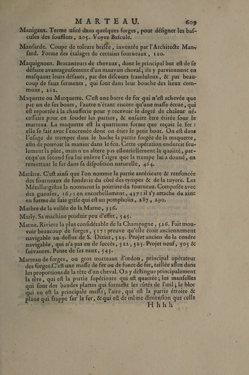 MARTEAU. 605 Manigaux. Terme ufité dans quelques forges , pour défignet les baf- cules des foufflets, 205. Voyez Balcule. Manfarde. Coupe de toîture brifée , inventée par l’Archite&e Man-y fard. Forme des étalages de certains fourneaux , 120. Maquignons. Brocanteurs de chevaux, dont le principal but eft de fe défaire avantageufementd’un mauvais cheval; ils y parviennent en mafquant leurs défauts, par des difcours frauduleux, &c par beau¬ coup de faux ferments , qui font dans leur bouche des lieux com¬ muns, 261. Maquette ou Marquette. C’eft une barre de fer qui n’eft achevée que pat un de fes bouts, l’autre n’étant encore qu’une malfe écrue, qui eft reportée à la chaufferie pour y recevoir le degré de chaleur né» ceflaire pour en fouder les parties, & enfuice être étirée fous le marteau. La maquette eft la quatrième forme que reçoit le fer : elle fe fait avec l’encrenée dont on étire le petit bout. On eft dans l’ufage de tremper dans le bâche la partie forgée delà maquette, afin de pouvoir la manier dans le feu. Cette opération endurcit feu¬ lement la pâte, mais n'en altéré pas eftentiellement la qualité, par- cequ’un fécond feu lui enleve l’aigre que la trempe lui a donné, en remettant le fer dans fa difpofition naturelle, 464. Marâtre. C’eft ainfi que l’on nomme la partie antérieure ôc renfoncée des fourneaux de fonderie du coté des tvmpes &c de la tuyere. Les Métallurgiftes la nomment la poitrine du fourneau. Compoféeavec des gueufes, 16/ : en encorbellement, 43 7 : il s’y attache du zinc en forme de fuie grife qui eft un pompholix, 287 , 290. Marbre de la vallée de la Marne ,336. Marly. Sa machine produit peu d’effet ,545. Marne. Riviere la plus confidérable de la Champagne , 516. Fait mou¬ voir beaucoup de forges ,517: preuve qu’elle étoit anciennement navigable au-deftus de S. Dizier, 529. Projet ancien delà rendre navigable, qui 11’a pas eu de fuccès ,522,525. Projet neuf, 5 0 5 &C fuivantes. Pente de fes eaux, 543* Marteau de forges, ou gros marteaux d’ordon, principal opérateur des forges.C’eft une maffe de fer ou de fonte de fer, taillée aüez dans les proportions de la tête d’un cheval. On y diftingue principalement la tête, qui eft la partie fupérieure qui eft quarrée ; les manfelles qui font des bandes plattes qui forment les côtés de l’œil 3 le bloc qui en eft la principale malle; l’aire, qui eft la partie étroite &C plane qui frappe fur le fer, &cqui eft de même dimenfion que celle H h h h 1