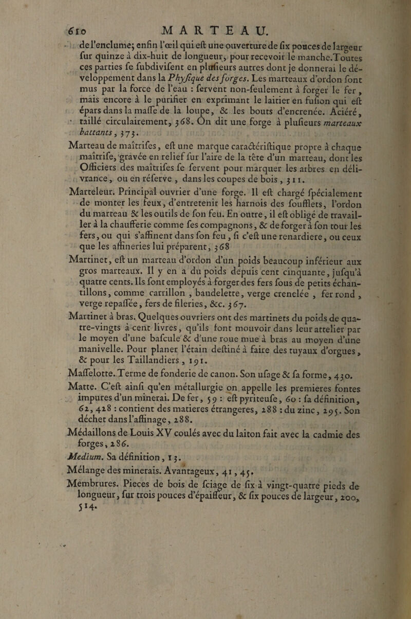 de l'enclume; enfin l’œil qui eft une ouverture de fix pouces de largeur fur quinze à dix-huit de longueur , pour recevoir le manche.Toutes ces parties fe fubdivifent en pliTfieurs autres dont je donnerai le dé¬ veloppement dans la Phyjique des forges. Les marteaux d’ordon font mus par la force de l’eau : fervent non-feulement à forger le fer , mais encore à le purifier en exprimant le laitier en fufion qui eft épars dans la mafle de la loupe, 8c les bouts d’encrenée. Âciéré, • taillé circulairement, 368. On dit une forge à plufieurs marteaux battants, 373. Marteau de maîtrifes, eft une marque cara&ériftique propre à chaque maîtrife,'gravée en relief fur l’aire de la tête d’un marteau, dont les Officiers des maîtrifes fe fervent pour marquer les arbres en déli¬ vrance , ou en réferve , dans les coupes de bois ,311. Marteleur. Principal ouvrier d’une forge. 11 eft chargé fpécialement de monter les feux, d’entretenir les harnois des foufflets, l’ordon du marteau 8c les outils de fon feu. En outre, il eft obligé de travail¬ ler à la chaufferie comme fes compagnons, & de forger à fon tour les fers, ou qui s’affinent dans fon feu , fi c’eft une renardière, ou ceux que les affineries lui préparent, 568 Martinet, eft un marteau d’ordon d’un poids beaucoup inférieur aux gros marteaux. Il y en a du poids depuis cent cinquante, jufqu a quatre cents. Ils font employés à forger des fers fous de petits échan¬ tillons, comme carrillon , bandelette, verge crenelée , fer rond , verge repaffée, fers de fileries, 8cc. 3 67. Martinet à bras. Quelques ouvriers ont des martinets du poids de qua¬ tre-vingts à cent livres, qu’ils font mouvoir dans leurattelier par le moyen d’une bafcule &c d’une roue mue à bras au moyen d’une manivelle. Pour planer l’étain deftiné à faire des tuyaux d’orgues, 8c pour les Taillandiers ,191. Maffelotte. Terme de fonderie de canon. Son ufage& fa forme, 430. Matte. C’eft ainfi qu’en métallurgie on appelle les premières fontes impures d’un minerai. De fer, 59 : eft pyriteufe, 60 : fa définition, 61, 418 : contient des matières étrangères, 288 :du zinc, 295. Son déchet dans l’affinage , 288. Médaillons de Louis XV coulés avec du laiton fait avec la cadmie des forges, 286. Medium. Sa définition ,13. Mélange des minerais. Avantageux, 41,45. Membrures. Pièces de bois de fciage de fix à vingt-quatre pieds de longueur, fur trois pouces d’épaifleur, 8c fix pouces de largeur, 100, 5*4»