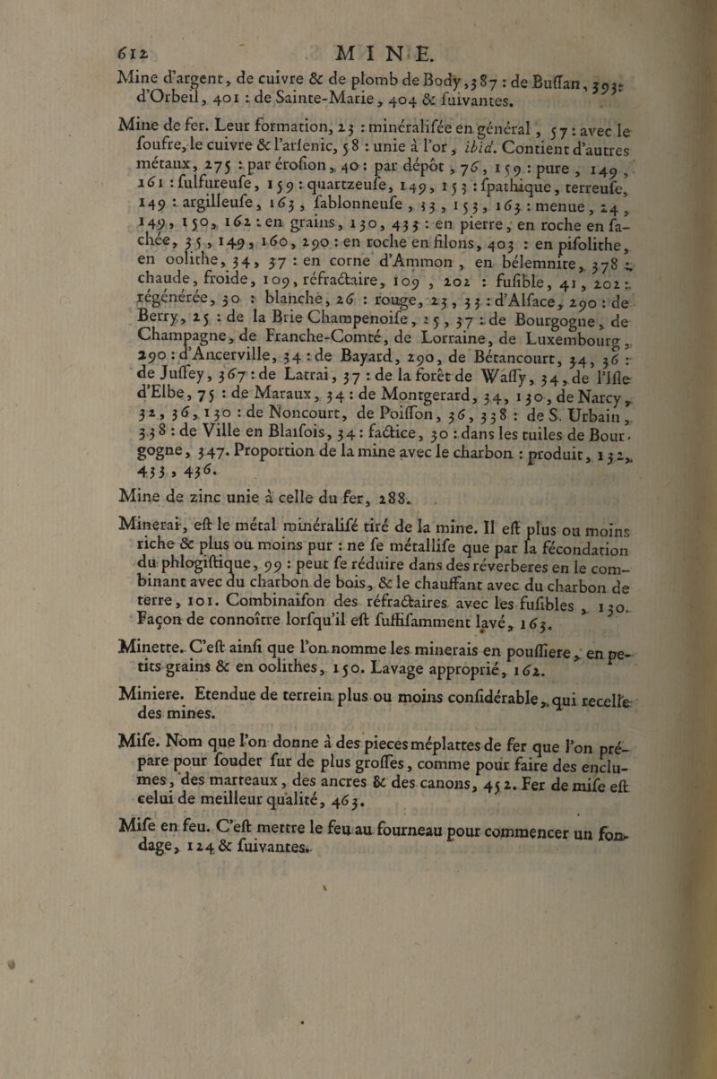 Mine d’argent, de cuivre 8c de plomb deBody ,387 : de BuïTan, d’Orbeil, 401 t de Sainte-Marie, 404 8c fuivantes. Mine de fer. Leur formation, 23 : minéraHfée en général ,57: avec le foufre, le cuivre 8c l’arlenic, 5 8 : unie à l’or, ibid. Contient d’autres métaux, 275 : par érofton, 40 : par dépôt ,76, 159: pure , 14c, , ' 161 :fulfureufe, 159 : quartzeufe, 149, 153 :fpathique, terreufe’ 149 : argilleufe, 163 , fablonneufe , 33, 153, 1 <53 : menue , 24 ’ 149 » 150 » 11 en grains ,130,43^:00 pierre, en roche en fâ¬ chée, 3 5 , 149 , 160, 290 : en roche en filons, 403 : en pifolithe, en oolithe, 34, 57 : en corne d’Ammon , en bélemnite, 378 - chaude, froide, 109, réfra&aire, 109 , 202 : fufible, 41,202:, régénérée, 30 : blanche, z6 : ronge, 23 , 33 : d’Alface, 290 : de Berry, 23 : de la Brie Charapenoife, 23, 37 de Bourgogne, de Champagne, de Franche-Comté, de Lorraine, de Luxembourg, 290 : d Ancerville, 34 : de Bayard, 290, de Bétancourt, 34, 36 v de Jufiey, $6j:àç Latrai, 37 : de la forêt de Wafly, 34,de rifle d’Elbe ,75: de Maraux, 3 4 : de Montgerard, 34, 1 3 o, de Narcy , 32, 36,. 130 : de Noncourt, de Poiflon, 36, 338 : de S. Urbain , 338 : de Ville en Blaifois, 34: fadice, 30 : dans les tuiles de Bour- gogne, 347. Proportion de lamine avec le charbon : produit, 1 22, 43 3,43*. k ]* Mine de zinc unie à celle du fer, 288. Minerai, eft le métal minéralifé tiré de la mine. Il efl: plus ou moins riche 8c plus on moins pur : ne fe métallife que par la fécondation du phlogiftique, 99 : peut fe réduire dans des réverbères en le com¬ binant avec du charbon de bois, 8c le chauffant avec du charbon de terre, 101. Combinaîfon des réfradaires avec les fuflbles , 130, Façon de connoître lorfqu’il efl: fuffifamment lavé, 163. * ? Minette- C’eft ainfl que l’on, nomme les minerais en pouflîere, en pe¬ tits grains & en oolithes, 130. Lavage approprié, 162. Minière. Etendue de terrein plus ou moins confidérable,,qui recelfe des mines. Mife. Nom que l’on donne à des piècesméplattes de fer que l’on pré¬ pare pour fouder fur de plus grofles, comme pour faire des enclu¬ mes , des marteaux, des ancres 8c des canons, 4< 2. Fer de mife eft celui de meilleur qualité ,463. * mite Mife en feu. C eft mettre le feu au fourneau pour commencer un foi^ dage , 1248c fui vantes.-