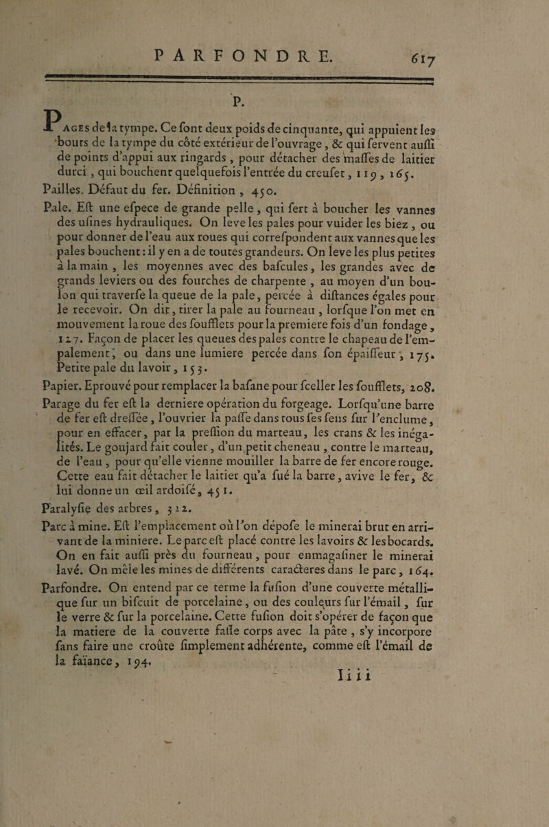 PARFONDRE. P. P âges delà tympe. Ce font deux poids de cinquante, qui appuient les bouts de la tympe du côté extérieur de l’ouvrage , & qui fervent auftï de points d’appui aux ringards , pour détacher des malfesde laitier durci , qui bouchent quelquefois l’entrée du creufet, 119 , 165. Pailles. Défaut du fer. Définition , 450. Pale. Eft une efpece de grande pelle , qui fert à boucher les vannes des ulines hydrauliques. On leve les pales pour vuider les biez , ou pour donner de l’eau aux roues qui correfpondent aux vannes que les paies bouchent : il y en a de toutes grandeurs. On leve les plus petites à la main , les moyennes avec des bafcules, les grandes avec de grands leviers ou des fourches de charpente , au moyen d’un bou¬ lon qui traverfe la queue de la pale, percée à diftances égales pour le recevoir. On dit, tirer la pale au fourneau , lorfque l’on met en mouvement la roue des foufflets pour la première fois d’un fondage, 127. Faconde placer les queues des pales contre le chapeau de l’em¬ palement, ou dans une lumière percée dans fon épaiffeur', 175. Petite pale du lavoir ,153* Papier. Eprouvé pour remplacer la bafane pour fceller les foufflets, 208. Parage du fer eft la derniere opération du forgeage. Lorsqu’une barre de fer eft drejTée , l’ouvrier la paffe dans tous les feus fur l’enclume, pour en effacer, par la preflion du marteau, les crans & les inéga¬ lités. Le goujard fait couler, d’un petit cheneau , contre le marteau, de l’eau , pour qu’elle vienne mouiller la barre de fer encore rouge. Cette eau fait détacher le laitier qu’a fué la barre, avive le fer, de lui donne un œil ardoifé, 451. P'aralyfie des arbres, 312. Parc à mine. Eft l’emplacement où Ton dépofe le minerai brut en arri¬ vant de la minière. Le parc eft placé contre les lavoirs de lesbocards. On en fait auffi près du fourneau , pour enmagaliner le minerai lavé. On mêle les mines de différents caractères dans le parc, 164. Parfondre. On entend par ce terme la fufion d’une couverte métalli¬ que fur un bifeuit de porcelaine , ou des couleurs fur l’émail, fur le verre de fur la porcelaine. Cette fufion doit s’opérer de façon que la matière de la couverte fatle corps avec la pâte , s’y incorpore fans faire une croûte Amplement adhérente, comme eft l’émail de la faïance, 154. T • * * Il 11