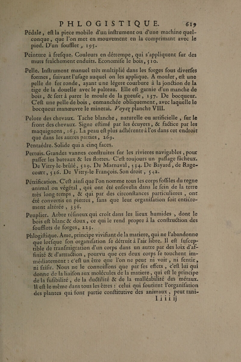 Pédale , eft la piece mobile d’un infiniment ou d’une machine quel¬ conque , que l’on met en mouvement en la comprimant avec le pied. D’un foufflet j 195. Peinture à frefque. Couleurs en détrempe, qui s’appliquent fur des murs fraîchement enduits. Economife le bois, 510. Pelle. Infiniment manuel très multiplié dans les forges fous diverfes formes, fuivant l’ufage auquel on les applique. A mouler, eft une pelle de fer ronde, ayant une légère courbure à la jondion de la tige de la douelle avec le palteau. Elle eft garnie d’un manche de bois, 8c fert à parer le moule de la gueufe , 137. De bocqueur. C’eft une pelle de bois , enmanchée obliquement, avec laquelle le bocqueur manœuvre le minerai. Voyqr planche VIII. Pelore des chevaux. Tache blanche, naturelle ou artificielle , furie front des chevaux. Signe eftimé par les écuyers, 8c fadice par les maquignons, 163. La peau eft plus adhérente à l’os dans cet endroit que dans les autres parties ,2.69. Pentaèdre, Solide quia cinq faces. Pertuis. Grandes vannes conftruites fur les rivières navigables , pour palier les bateaux 8c les flottes. C’eft toujours un paftage fâcheux. De Vitry-le-brûlé, 519. De Marnaval, 534. De Bayard, de Rage- coUrt, 5*6. De Vitry-le François.Son droit, 542. Pétrification. C'eft ainfi que l’on nomme tous les corps foflîles du régné animal ou végétal , qui ont été enfevelis dans le fein de la terre très long temps , 8c qui par des circonftances particulières , ont été convertis en pierres , fans que leur organifation foit entière¬ ment altérée , 3 3 6. Peuplier. Arbre réfineux qui croît dans les lieux humides , dont le bois eft blanc & doux, ce qui le rend propre à la conftrudion des foufïlets de forges, 223. Phlogiftique. Ame, principe vivifiant de la matière, qui ne l’abandonne que lorfque fon organifation fe détruit à l’air libre. 11 eft fufcep- tible de tranfmigration d’un corps dans un autre par des loix d’af¬ finité 8c d’attradion , pourvu que ces deux corps fe touchent im¬ médiatement : c’eft un être que l’on ne peut ni voir , ni fentir, ni faifir. Nous ne le connoiftons que par fes effets , c’eft lui qui donne de la liaifonaux molécules de la matière , qui eft le principe de la fufibilité , de la dudilité 8c de la malléabilité des métaux. H eft le même dans tous les êtres : celui qui foutient l’organifatkm des plantes qui font partie conftitutive des animaux , peut rani- v
