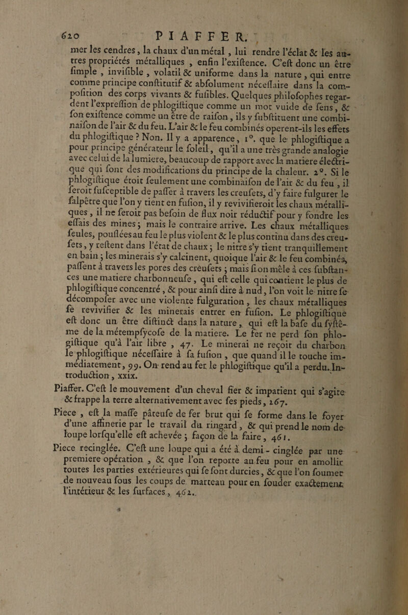 6io PIAFFER. ; mer les cendres, la chaux d’un métal, lui rendre l’éclat & les au¬ tres propriétés métalliques , enfin l’exiftence. C’eft donc un être fimple , în/ifible , volatil & uniforme dans la nature , qui entre comme principe conftitutif & abfolument néceflaire dans la cotn- pofition des corps vivants & fuiibles. Quelques philofophes regar¬ dent lexprefiion dephlogillique comme un mot vuide de feus, ôc fon exiftence comme un être de raifon, ils y fubftituent une combi- naifon de 1 air ôc du feu. L air & le feu combinés operent-ils les effets duphlogiftique ? Non. Il y a apparence, i°. que le phlogillique a pour principe générateur le foleil, qu’il a une très grande analogie avec celui de la lumière, beaucoup de rapport avec La matière électri¬ que qui font des modifications du principe de la chaleur. 2°. Si le phlogillique étoit feulement une combinaifon de l’air & du feu , il feioit fufceptible de paffer a travers les creufets, d'y faire fulgurer le falpetre que 1 on y tient en fufion, il y revivifieroit les chaux métalli¬ ques , il ne feroit pas befoin de flux noir rédu&if pour y fondre les elfais des mines j mais le contraire arrive. Les chaux métalliques feules, poufleesau feu le plus violent ôc le plus continu dans des creu¬ fets , y relient dans 1 état de chaux} le nitre s’y tient tranquillement en bain j les minerais s y calcinent, quoique l’air Ôc le feu combinés, palfent à travers les pores des creufets} mais flou mêle à ces fubflan- ces une matière charbonneufe , qui efl celle quicontient le plus de phlogillique concentre , ôc pour ainfi dire x nud, l’on voit le nitre fe decompofer avec une violente fulguration, les chaux métalliques fe le vivifier ôc les minerais entrer en fufion. Le phlogillique ell donc un être diflinCl dans la naturequi eftlabafe du fyftê- me de la métempfycofe de la matière. Le fer ne perd fon phlo¬ gillique qu’à l’air libre ,47. Le minerai ne reçoit du charbon le phlogillique nécefTaire à fa fufion , que quand il le touche im¬ médiatement, 99. On rend au fer le phlogiftique qu’il a perdu. In¬ troduction , xxix. Piaffer. C’efl le mouvement d’un cheval fier ôc impatient qui s’agite & frappe la terre alternativement avec fes pieds, l6j. Piece , efl la maffe pâteufe de fer brut qui fe forme dans le foyer d une affinerie par le travail du. ringard , Ôc qui prend le nom de loupe lorfqu’elle efl achevée ; façon de La faire ,461. Piece recinglee. C efl une loupe qui a ete à, demi - cinglée par une première opération , Ôc que l’on reporte au feu pour en amollir toutes les parties extérieures qui fe font durcies, ôc que l’on fournée .de nouveau fous les coups de marteau pour en fouder exactement l’intérieur & les furfaces, 462.,