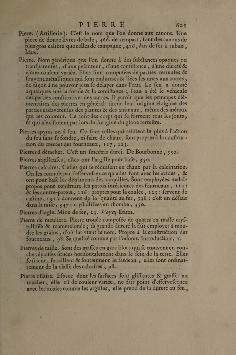 PIERRE ’6n Piece. ( Artillerie ). C’eft le nom que l’on donne aux canons. Une piece de douze livres de baie , 466. de rempart, font des canons de plus gros calibre que celles de campagne ,476, bis. de fer à ruban , idem. Pierre. Nom générique que l’on donne à des fubftances opaques ou tranfparentes , d’une pefanteur , d’une confiftance , d’une dur été & d’une couleur variée. Elles font compofées de parties terreufes de fouvent métalliques qui font endurcies & liées les unes aux autres , de façon à ne pouvoir plus fe délayer dans l’eau. Le feu a donné à quelques uns la forme & la conilftance 3 l’eau a été le véhicule des parties conftitutives des autres. Il paroîr que les principes élé¬ mentaires des pierres en général tirent leur origine éloignée des parties cadavéreufes des plantes de des animaux, même des métaux qui les colorent. Ce font des corps qui fe forment tous les jours , de qui n’exiftoient pas lors de l’origine du globe terreftre. Pierres apyres ou à feu. Ce font celles qui réfiftent le plus à Paétion du feu fans fe fondre, ni faire de chaux, font propres à la conftruc- tion du creufet des fourneaux, 117 , 12 3. Pierres à détacher. C’eft un fmeétris durci. DeBourbonne, 350. Pierres argilleufes, elles ont l’argille pour bafe, 3 50. Pierres calcaires. Celles qui fe réduifent en chaux par la calcination.; On les connoît par l’effervefcence quelles font avec les acides , de ont pour bafe les détriments des coquilles. Sont employées mal-à- propos pour conftruire les parois intérieures des fourneaux , 114 : de les contre-parais ,116 : propres pour la coulée ,123: fervent de caftine, 131 : donnent dp la qualité au fer, 338 : c’eft un défaut dans la tuile, 347 :• cryftallifées en rhombe ,350. Pierres d’aigle. Mine de fer, 23. Voye1 Eûtes. Pierre de meuliere. Pierre trouée compofée de quartz en maffe ervf- tallifée de mammelonée ; fa grande dureté la fait employer à mou¬ dre les grains , d’où lui vient le nom. Propre à la conftruéûon des fourneaux , 98. Sa qualité connue par l’odorat. Introdu&ion, x. Pierres de taille. Sont des maftes en gros blocs qui fe trpuvent en cou¬ ches épaiftes limées horifontalement dans le fein de la terre. Elles fefeient, fe taillent & foutiennent le fardeau , elles font ordinai¬ rement de la clafife des calcaires 98. Pierre ollaire. Efpece dont les furfaces font glilfantes de grades au toucher, elle eft de couleur variée , ne fait point d’effervefcence