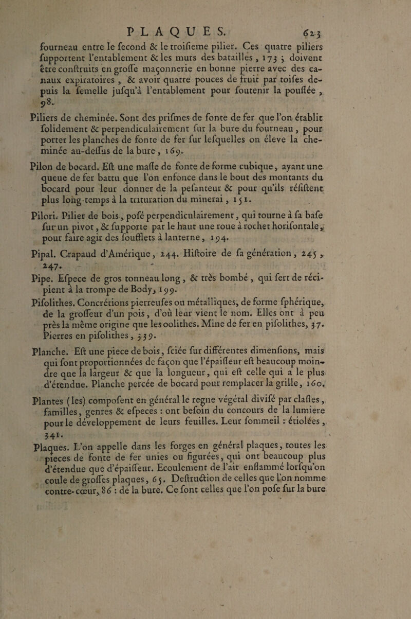 fourneau entre le fécond 3c le troifieme pilier. Ces quatre piliers fupportenr l’entablement &les murs des batailles , 173 3 doivent être conftruits en grotte maçonnerie en bonne pierre avec des ca¬ naux expiratoires , 3c avoir quatre pouces de fruit par toifes de¬ puis la femelle jufqu’à l’entablement pour foutemr la pouflée , 98. Piliers de cheminée. Sont des prifmes de fonte de fer que l’on établit folidement 3c perpendiculairement fur la bure du fourneau , pour porter les planches de fonte de fer fur lefquelles on éleve la che¬ minée au-dettus de la bure , 169. Pilon de bocard. Eft une matte de fonte de forme cubique, ayant une queue de fer battu que l’on enfonce dans le bout des montants du bocard pour leur donner de la pefanteur 3c pour qu’ils réliftent plus long temps à la trituration du minerai ,151. Pilori. Pilier de bois, pofé perpendiculairement, qui tourne à fa bafe fur un pivot, 3c fupporte par le haut une roue à rocher horifontale* pour faire agir des foufflets à lanterne, 194. Pipai. Crapaud d’Amérique, 244. Hiftoire de fa génération, 245 , 247. - r Pipe. Efpece de gros tonneau long , 3c très bombé , qui fert de réci¬ pient à la trompe de Body., 199. Pifolithes. Concrétions pierreufes ou métalliques, de forme fphérique, de la grotteur d’un pois, d’où leur vient le nom. Elles ont à peu près la même origine que lesoolithes. Mine de fer en pifolithes, 37. Pierres en pifolithes ,33 9. Planche. Eft une piece de bois, fciée fur différentes dimenfions, mais qui font proportionnées de façon que l’épaitteur eft beaucoup moin¬ dre que la largeur 3c que la longueur, qui eft celle qui a le plus d’étendue. Planche percée de bocard pour remplacer la grille, 160. Plantes ( les) compofent en général le régné végétal divifé par dattes, familles, genres 3c efpeces : ont befoin du concours de la lumière pour le développement de leurs feuilles. Leur fommeil : étiolées , 34r. Plaques. L’on appelle dans les forges en général plaques, toutes les pièces de fonte de fer unies ou figurées, qui ont beaucoup plus d’étendue que d epaifleur. Ecoulement de l’air enflammé lorlqu’on coule de grottes plaques, 65. Deftruétion de celles que L’on nomme contre-cœur, 86 : de la bure. Ce font celles que l’on pofe fur la bure