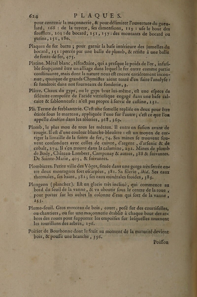pour contenir la maçonnerie, & pour délimiter l’ouverture du gueu¬ lard, 168 : de la tuyere, fes dimenfions, 119 : ufe le bout des foufflets, 101 : de bocard, 15 1, 157: des montants de bocard ou patins, 151, 180. . \ . .. .. . • Plaques de fer battu ; pour garnir la bafe intérieure des jumelles du bocard, 151 : percée par une balle de plomb, 8c réfifte à une balle de fonte de fer, 475. Platine. Métal blanc , réfra&aire, qui a prefque le poids de l’or, infufi- ble foupçonné être un alliage dans lequel le fer entre comme partie conftituante,mais dont la nature nous eft encore entièrement incon¬ nue , quoique de grands Chymiftes aient tenté d’en faire l’analyfe : fe fondroit dans nos fourneaux de fonderie, 3. Plâtre. Chaux du gyps, ouïe gyps brut lui-même, eft une efpece de félénite compofée de l’acide vitriolique engagé dans une bafe cal¬ caire 8c fablonneufe : n’eft pas propre àfervir de çaftine, 131. Pli. Terme de ferblanterie. C’eft une femelle repliée en deux pour être étirée fous le marteau, appliquée l’une fur l’autre 3 c’eft ce que Ton appelle doublon dans les tôleries ,368,3 69. Plomb, le plus mou de tous les métaux. Il entre en fufion avant de rougir. 11 eft d’une couleur blanche-bleuâtre : eft un moyen de cor¬ riger la limaille delà fonte de fer, 74. Ses mines fe trouvent fou- vent confondues avec celles de cuivre, d’argent , d’arfenic 8c de cobalt, 274, 11 s’en trouve dans la calamine, 2.92. Mines de plomb de Body, Château-Lambert, Campanay 8c autres, 3 88 8c fuivantes. De Sainte-Marie, 405, 8c fuivantes. Plombières. Petite ville des Vôges, fituée dans une gorge très ferrée en¬ tre deux montagnes fort efcarpées, 3 8 1. Sa filerie , ibid. Ses eaux thermales, fes bains, 3823 fes eaux minérales froides , 383, Plongeon (plancher). Eft un glacis très incliné, qui commence au bord du feuil de la vanne , 8c va aboutir fous le centre de la roue , pour porter fur les aubes la colonne d’eau qui fort de la vanne , *55- Plume-feuil. Gros morceau de bois , court, pofé fur des courtifelles, ou chantiers, ou fur une maçonnerie établie à chaque bout des ar¬ bres des roues pour fupporter les empoëfes fur lefquelles tournent les tourillons des arbres, 176. Poirier de Bourbonne dont le fruit au moment de la maturité devient fois, 8c poulie une branche ,356, PoilToa