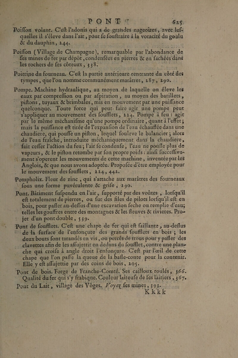 PONT” 6tf Poiffbn volant. C’eft l’adonis qui a de grandes nageoires , avec les¬ quelles il s’élève dans l’air, pour fe fouftraire à la voracité du goulu 6c du dauphin, 244. , • ' , i • 4 \ J. w - » '■ i. PoilTon (Village de Champagne), remarquable par l’abondance de Ses mines de fer par dépôt ,condenfées en pierres '8c en fâchées dans les rochers de fes coteaux ,538. Poitrine du fourneau, C’eft la partie antérieure rentrante du côté des tympes, que l’on nomme communément marâtres, 187 , 190. Pompe. Machine hydraulique, au moyen de laquelle on éleve les eaux par comprelïion ou par afpiration , au moyen des barillets , pillons , tuyaux 8c brimbales, mis en mouvement par une puilTance quelconque. Toute force qui peut- faire agir une pompe peut s’appliquer au mouvement des Soufflets, 224. Pompe à feu : agit par le meme méchanifme qu’une pompe ordinaire , quant à l’effet ; mais la puilTance eft tirée del’expanlion de l’eau échauffée dans une chaudière, qui pouffe un pifton , lequel fouleve le balancier ; alors de Seau fraîche, introduite méchaniquement dans la chaudière, fait ceffer l’a&ion du feu; l’air fecondenfe, l’eau ne pouffe plus de vapeurs, 8c le pifton retombe par fon propre poids : ainfi fuccelîive- ment s’opèrent les mouvements de cette machine , inventée par les Anglois, 8c que nous avons adoptée. Propofée d’ètre employée pour le mouvement des Soufflets , 224, 442. Pompholix. Fleur de zinc , qui s’attache aux marâtres des fourneaux fous une forme puvérulente 8c grife , 290. Pont. Bâtiment fufpendu en l’air, fupporté par des voûtes , lorfqu’il eft totalement de pierres, ou fur des files de pilots lorfqu’il eft en bois, pour palier au-deffiis d’une excavation feche ou remplie d’eau; telles les gouffres entre des montagnes 8c les fleuves 8c rivières. Pro¬ jet d’un pont double , 539. Pont de Soufflets. C’eft une chape de fer qui eft Saillante, au-deflus de la Surface de l’enfonçure des grandis Soufflets en bois ; les deux bouts Sont taraudés en vis , ou percés de trous pour y palier des clavettes afin de les alfujettir en dedans du Soufflet, contre une plan¬ che qui croife à angle droit l’enloncure. C’eft par l’œil de cette chape que l’on paffe la queue de la kafïe-conte pour la contenir. Elle, y eft affujettie par des coins de bois, 205. Pont de bois. Forge de Franche-Comté. Ses cailloux roulés, 366. Qualité du fer qui s’y frabique. Couleur laiteufe de fes laitiers , 3 67. Pont du Lait, village des Vôges. Ses mines ,393. Kkkk