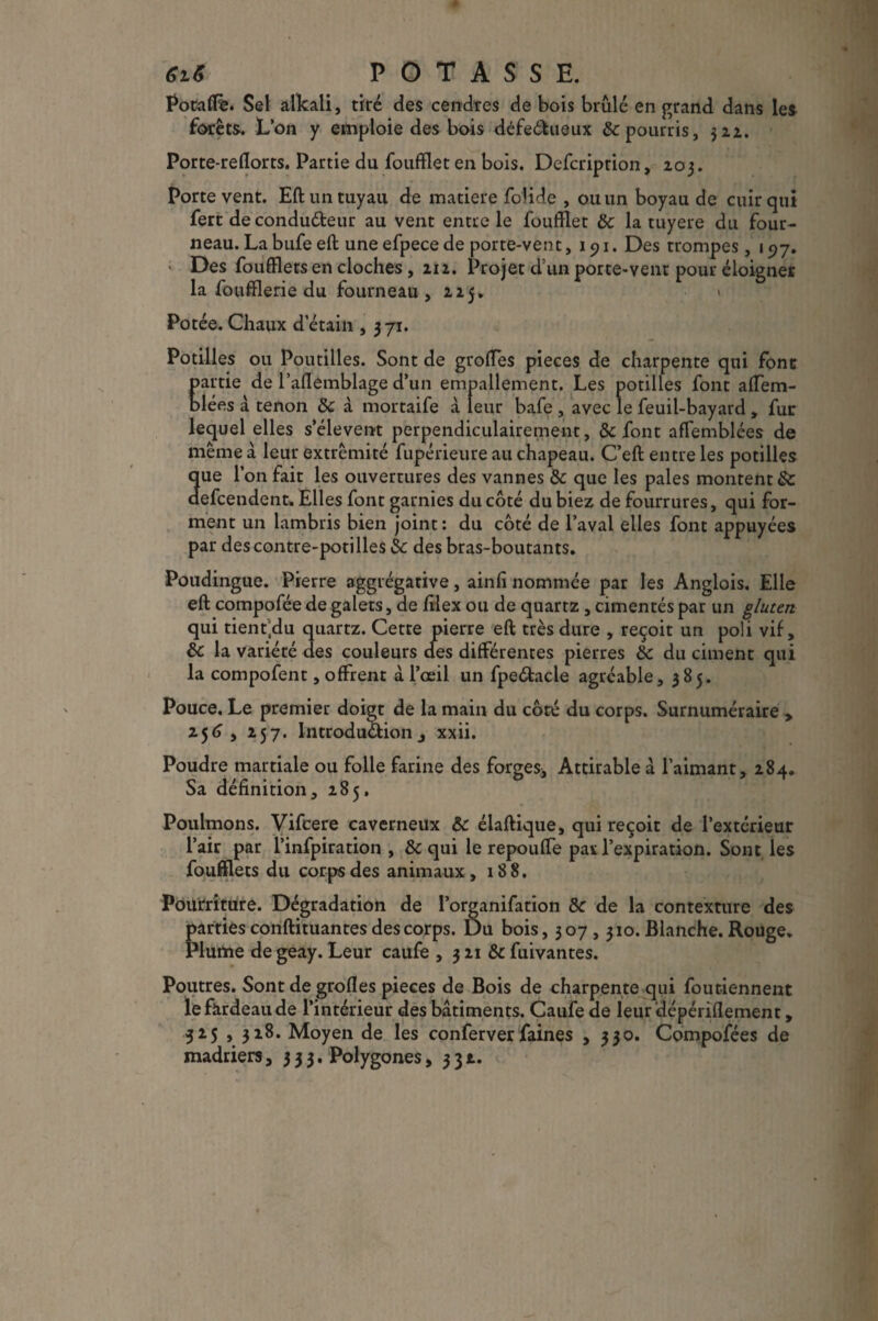 6iS POTASSE. Potaflè. Sel alkali, tiré des cendres de bois brillé en grand dans les forêts. L’on y emploie des bois défeéfcueux & pourris, 322. Porte-reflorts. Partie du foufïlet en bois. Defcription, 203. Porte vent. Eft un tuyau de matière folide , ou un boyau de cuir qui fert de condutteur au vent entre le foufïlet 8c la tuyere du four¬ neau. La bufe eft une efpece de porte-vent, 191. Des trompes, 157. Des foufflets en cloches, 212. Projet d’un porte-vent pour éloigner la foufflerie du fourneau, zzy» » Potée. Chaux d’étain , 371. Potilles ou Poutilles. Sont de greffes pièces de charpente qui font partie de raflemblage d’un empallement. Les potilles font affem- blées à tenon 8c à mortaife à leur bafe , avec le feuil-bayard , fur lequel elles s’élèvent perpendiculairement, &c font affemblées de même â leur extrémité fupérieure au chapeau. C’eft entre les potilles que l’on fait les ouvertures des vannes & que les pales montent & defeendent. Elles font garnies du côté du biez de fourrures, qui for¬ ment un lambris bien joint: du côté de l’aval elles font appuyées par descontre-potilles 8c des bras-boutants. Poudingue. Pierre aggiégative, ainfi nommée par les Anglois. Elle eft compofée de galets, de filex ou de quartz , cimentés par un gluten qui tient’du quartz. Cette pierre eft très dure , reçoit un poli vif, 8c la variété des couleurs des différentes pierres 8c du ciment qui la compofent, offrent à l’œil un fpeétacle agréable, 385. Pouce. Le premier doigt de la main du côté du corps. Surnuméraire > 2.56 , z57. Introduction j xxii. Poudre martiale ou folle farine des forges* Attirable à l’aimant, Z84. Sa définition, Z85. Poulinons. Vifcere caverneux 8c élaftique, qui reçoit de l’extérieur l’air par l’infpiration , 8c qui le repouffe pas l’expiration. Sont les foufflets du corps des animaux, 188. Pourriture. Dégradation de I’organifation 8c de la contexture des parties conftituantes des corps. Du bois, 307,310. Blanche. Rouge. Plume de geay. Leur caufe , 3Z1 &fuivantes. Poutres. Sont de grofles pièces de Bois de charpente qui foutiennent le fardeau de l’intérieur des bâtiments. Caufe de leur dépériflement, 325 , 318. Moyen de les conferverfaines , 330. Compofées de madriers 9333. Polygones ,33t.