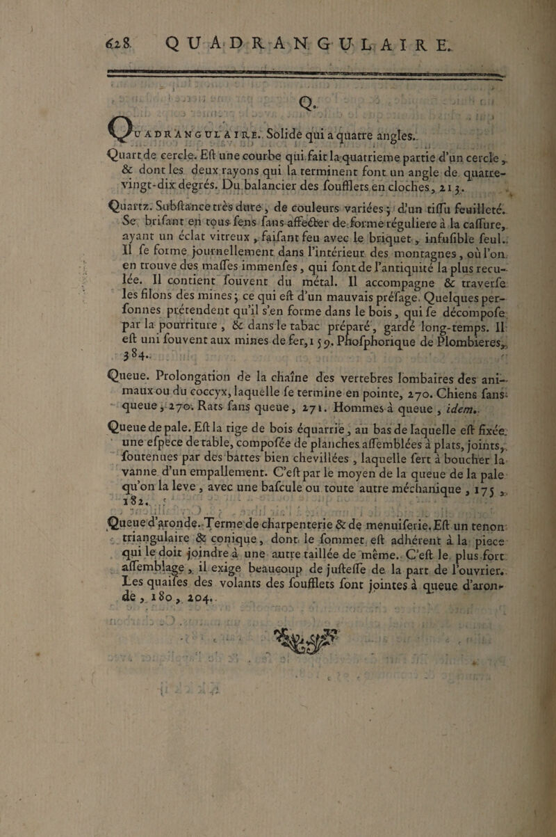 6z8 QUADRAN. GU-LAIRE- Q. üadràngul ai ré.. Solide qui a quatre angles.. - ' • : i « • , . . J Quart de cercle. Eft une courbe qui.fait laquatrieme partie d’un cercle,. & dont les deux rayons qui la terminent font, un angle de quatre- vingt-dix degrés. Du balancier des foufflets en cloches, 21 3. Quartz. S-ubftance très dure , de couleurs variées} d’un tifïu feuilleté. Se brifant en tous-fens fans affeéfcer de forme régulière à la caflure, ayant un éclat vitreux ^faifantfeu avec le briquet , infufible feuL Il fe forme journellement dans l'intérieur des montagnes, où l’on en trouve des mafles immenfes, qui font de l’antiquité la plus recu¬ lée. 11 contient fouvent du métal. 11 accompagne & traverfe les filons des mines ; ce qui eft d’un mauvais préfage. Quelques per- fonnes prétendent quil s’en forme dans le bois, quife décompofe par la pourriture , 6c dans le tabac préparé, gardé long-temps. Il eft: uni fouvent aux mines de fer,i 5 9. Phofphorique de Plombières,. 384., Queue. Prolongation de la chaîne des vertebres lombaires des ani¬ maux ou du coccyx, laquelle fe termine en pointe, 270. Chiens fans- queue, 270; Rats fans queue, 271. Hommes à queue , idem,. Queue de pale. Eft la rige de bois équarrie , au bas de laquelle eft fixée, une efpfece de table, compofée de planches aflemblées aplats, joints,, foutenues par des battes bien chevillées , laquelle fert à boucher la vanne d’un empallement. C’eftpar ie moyen de la queue de la pale qu’on la leve , avec une bafcule ou toute autre méchanique ,175 , 182. ' ) 31 - til ■{ ■' : ; fis - t ... j f J*] é i :k 11 Queue d’gronde. Terme de charpenterie & de menuiferie.Eft un tenon triangulaire 6c conique , dont, le fommet eft adhérent à. la pièce qui le doit joindre à une autre taillée de même. C’eft le. plus fort aftemblage , il exige beaucoup de juftefle de la part de l’ouvrier. Les quaifes des volants des foufflets font jointes à queue d’aron* de ,.180, 204.. ri