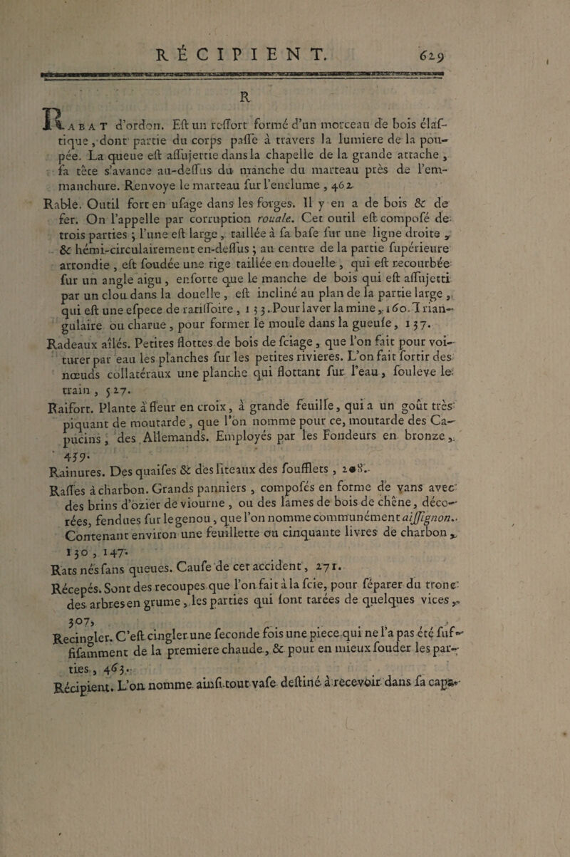 RÉCIPIENT. 6l<) R XI. abat d’ordorr. Eft un redort formé d’un morceau de bois élaf- tique, dont partie du corps pafl’e à travers la lumière de la pou¬ pée. La queue eft affujeme dans la chapelle de la grande attache , fa tèce s’avance au-de [fus du manche du marteau près de l’em¬ manchure. Renvoyé le marteau fur l’enclume , 462, Rab-le. Outil fort en ufage dans les forges. 11 y en a de bois &c de fer. On l’appelle par corruption rouale. Cet outil eft compofé de trois parties 3 l’une eft large , taillée à fa bafe fur une ligne droite v &■ hémi-circulairement en-defl'us ; au centre de la partie fupérieure arrondie , eft foudée un.e rige taillée en douelle, qui eft recourbée fur un angle aigu , enforte que le manche de bois qui eft aflujetti par un cloudans la douelle , eft incliné au plan de la partie large , qui eft uneefpece de r an [foire , 1 3 3. Pour laver la mine yi6o. Trian¬ gulaire ou charue , pour former le moule dans la gueule, 137. Radeaux ailés. Petites flottes de bois de feiage, que l’on fait pour voi- titrer par eau les planches fur les petites rivières. L’on fait fortir des nœuds collatéraux une planche qui flottant fur. l’eau, fouleve le; train , 517. Raifort. Plante a fleur en croix, a grande feuilfe, quia un goût très piquant de moutarde , que l’on nomme pour ce, moutarde des Ca¬ pucins , des Allemands. Employés par les fondeurs en bronze, * 4J9- Rainures. Des quaifes &c des liteaux des foufflets , i#H;. Rafles à charbon. Grands panniers , compofés en forme de yans avec des brins d’ozier de viourne , ou des lames de bois de chêne, déco¬ rées, fendues fur legenou, que l’on nomme communément aïjjignon- Contenant environ une feuillette ou cinquante livres de charbon ^ 130 , 147- Rats nés fans queues. Caufe de cet accident, 171» Récepés. Sont des recoupes que l’on fait à la feie, pour féparer du tronc: des arbres en grume, les parties qui lont tarées de quelques vices,.. 307, . Recincfter. C’eft cingler une fécondé fois une piece qui ne l’a pas été fiif^ fifamment de la première chaude., & pour en mieux fouder les par¬ ties , 463 .- Récipient. L’on nomme amfi tout vafe deftiné à recevoir dans fa capa*-