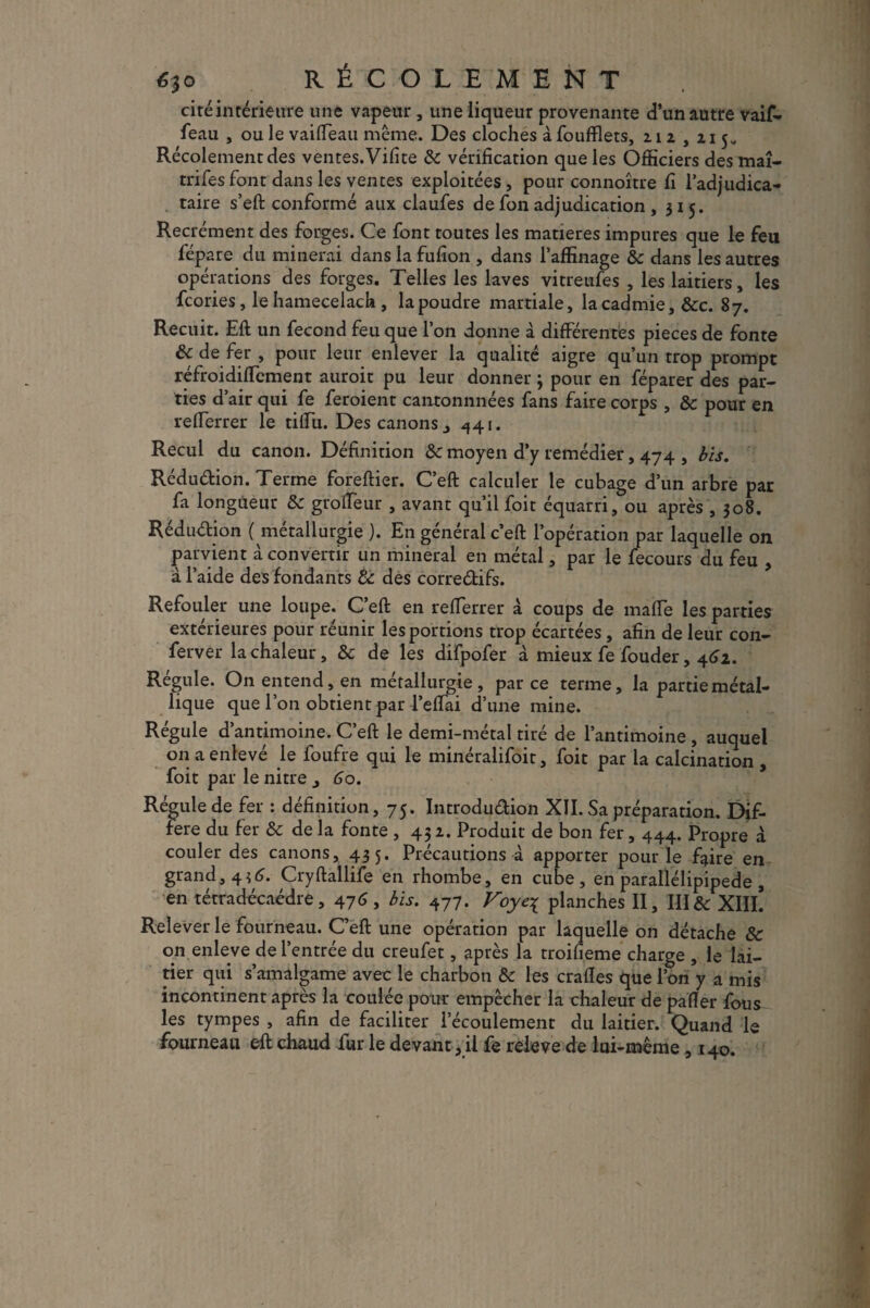 éjo RÉCOLEMENT ciré inférieure une vapeur , une liqueur provenante d’un autre vaif- feau , ou le vaiffeau même. Des cloches à foufflets, z 1 z , z 15* Récolement des ventes. Vifite 6e vérification que les Officiers des maî- trifesfont dans les ventes exploitées, pour connoître fi l’adjudica¬ taire s’eft conformé aux claufes de fon adjudication , 315. Recrément des forges. Ce font toutes les matières impures que le feu fépare du minerai dans la fufion , dans l’affinage &c dans les autres opérations des forges. Telles les laves vitreufes , les laitiers, les fcories, le hamecelach , la poudre martiale, la cadmie, &c. 87. Recuit. Eft un fécond feu que l’on donne à différentes pièces de fonte 6c de fer , pour leur enlever la qualité aigre qu’un trop prompt réfroidiffcment auroit pu leur donner ; pour en féparer des par¬ ties d’air qui fe feroient cantonnnées fans faire corps , &c pour en refferrer le tiffu. Des canons j ^41. Recul du canon. Définition &c moyen d’y remédier, 474 , bis. Rédudion. Terme foreftier. C’eft calculer le cubage d’un arbre par fa longueur 6c groffeur , avant qu’il foit équarri, ou après ,308. Rédudion ( métallurgie ). En général c’eft l’opération par laquelle on parvient à convertir un minerai en métal, par le fecours du feu , à l’aide des fondants te des corredifs. Refouler une loupe. C’eft en refferrer à coups de maffe les parties extérieures pour réunir les portions trop écartées, afin de leur con- ferver la chaleur, 6c de les difpofer à mieux fe fouder, 462. Régule. On entend, en métallurgie, parce terme, la partie métal¬ lique que l’on obtient par l’effai d’une mine. Régule d’antimoine. C’eft le demi-métal tiré de l’antimoine , auquel on a enlevé le foufre qui le minéralifoit, foit par la calcination , foit par le nitre 3 60. Régule de fer : définition, 75. Introdudion XII. Sa préparation. Dif¬ féré du fer 6c de la fonte , 45 z. Produit de bon fer, 444. Propre à couler des canons, 435. Précautions à apporter pour le faire en grand, 435. Cryftallife en rhombe, en cube, en parallélipipede , en tétradécaédre, 476 , bis. 477. Voye^ planches II, III te XIII. Relever le fourneau. C’eft une opération par laquelle on détache 6c on enleve de l’entrée du creufet, après la troiheme charge , le lai¬ tier qui s’amalgame avec le charbon 6c les craftes que l’on y a mis incontinent après la coulée pour empêcher la chaleur de palier fous^ les tympes , afin de faciliter l’écoulement du laitier. Quand le fourneau eft chaud fur le devant, il fe releve de lui-même , 140.