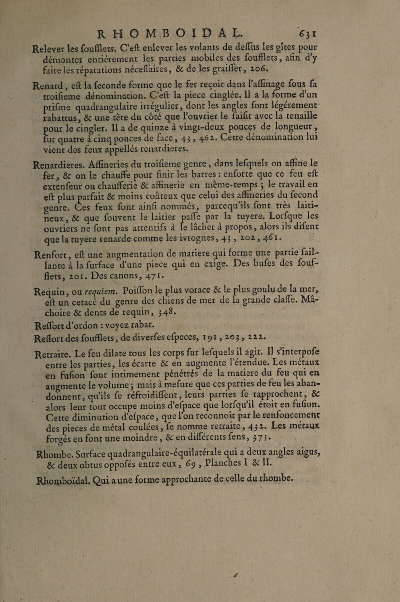 Relever les fou filets. C’eft enlever les volants de deffus les gîtes pour démonter entièrement les parties mobiles des foufflets, afin d’y faire les réparations néceffaires, 8c de les graiffer, 106. Renard, eft la fécondé forme que le fer reçoit dans l’affinage fous fa rroifieme dénomination. C’eft la piece cinglée. 11 a la forme d’un prifme quadrangulaire irrégulier, dont les angles font légèrement rabattus, 8c une tête du côté que l’ouvrier le faifit avec la tenaille pour le cingler. 11 a de quinze à vingt-deux pouces de longueur, fur quatre à cinq pouces de face, 43,4.62. Cette dénomination lui vient des feux appellés renardières. Renardières. Affineries du troifieme genre , dans lefquels on affine le fer, 8c on le chauffe pour finir les barres: enforte que ce feu eft extenfeur ou chaufferie 8c aftinerie en meme-temps 3 le travail en eft plus parfait 8c moins coûteux que celui des affineries du fécond genre. Ces feux font ainfi nommés, parcequ’ils font très laiti- neux, 8c que fouvent le laitier pafte par la tuyere. Lorfque les ouvriers ne font pas attentifs a le lâcher a propos, alors ils difent que la tuyere renarde comme les ivrognes, 43, 202,461. Renfort, eft une augmentation de matière qui forme une partie fail- lante à lafurface d’une piece qui en exige. Des hufes des fouf¬ flets, 201. Des canons, 471. Requin , ou requiem, Poifion le plus vorace 8c le plus goulu de la mer,, eft un cetacé du genre des chiens de mer de la grande clafle. Mâ¬ choire 8c dents de requin, 348. Reffort d’ordon : voyez rabat. Reflort des foufflets, de diverfes efpeces, 191,205,222. Retraite. Le feu dilate tous les corps fur lefquels il agit. Il s’interpofe entre les parties, les écarte 8c en augmente l’étendue. Les métaux en fufion font intimement pénétrés de la matière du feu qui en augmente le volume 3 mais à mefure que ces parties de feu les aban¬ donnent, qu’ils fe réfroidiffent, leurs parties fe rapprochent, 8c alors leur tout occupe moins d’efpace que lorfqu’il étoit en fufion. Cette diminution d’efpace, que l’on reconnoît par le renfoncement des pièces de métal coulées, fe nomme retraite, 432. Les métaux forgés en font une moindre, 8c en différents fens ,373. Rhombe. Surface quadrangulaire-équilatérale qui a deux angles aigus, 8c deux obtus oppofés entre eux, 69 , Planches I 8c II. Rhorpboïdal. Qui a une forme approchante de celle du rhombe.