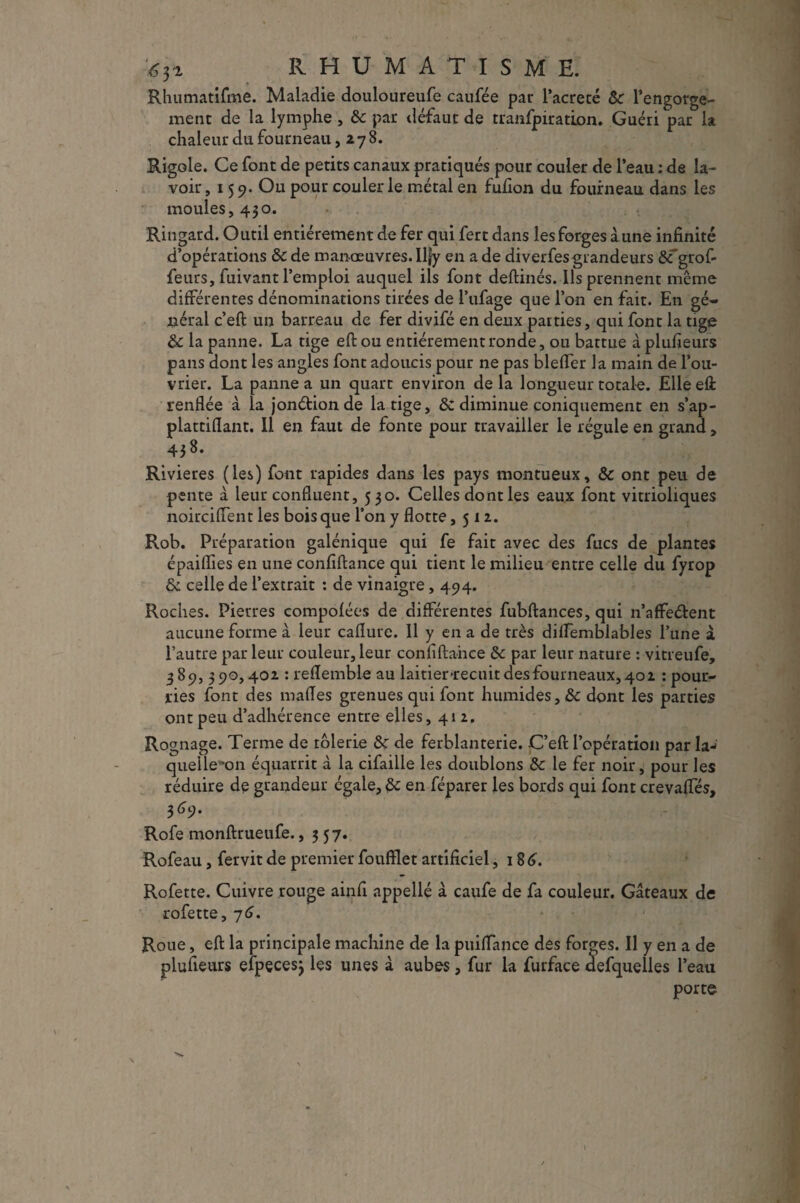 RHUMATISME. Rhumatifme. Maladie douloureufe caufée par l’acreté Ôc l’engorge¬ ment de la lymphe , & par défaut de tranfpiration. Guéri par la chaleur du fourneau ,278. Rigole. Ce font de petits canaux pratiqués pour couler de l’eau ; de la¬ voir ,159- Ou pour couler le métal en fufion du fourneau dans les moules, 430. Ringard. Outil entièrement de fer qui fert dans les forges à une infinité d’opérations ôc de manœuvres. Ilfy en a de diverfes grandeurs &fgrof- feurs, fuivant l’emploi auquel ils font deftinés. Ils prennent même différentes dénominations tirées de l’ufage que l’on en fait. En gé¬ néral c’eft un barreau de fer divifé en deux parties, qui font la tige & la panne. La tige eftou entièrement ronde, ou battue à plufieurs pans dont les angles font adoucis pour ne pas bleffer la main de l’ou¬ vrier. La panne a un quart environ de la longueur totale. Elle eft renflée à la jonétionde la tige, & diminue çoniquement en s’ap- plattiflant. Il en faut de fonte pour travailler le régule en grand, 438. Rivières (les) font rapides dans les pays montueux, & ont peu de pente à leur confluent, 530. Celles dont les eaux font vitrioliques noirciflent les bois que l’on y flotte ,512. Rob. Préparation galénique qui fe fait avec des fucs de plantes épaiflies en une confiftance qui tient le milieu entre celle du fyrop & celle de l’extrait : de vinaigre, 494. Roches. Pierres compofées de différentes fubftances, qui n’affeébent aucune forme à leur caflure. Il y en a de très diffemblables l’une à l’autre par leur couleur, leur confiftance &c par leur nature : vitreufe, 389, 390,402 : reflemble au laitier *recuit des fourneaux, 402 : pour¬ ries font des malles grenues qui font humides ,& dont les parties ont peu d’adhérence entre elles, 412. Rognage. Terme de tôlerie de de ferblanterie. C’eft l’opération par la-* quelle'on équarrit à la cifaille les doublons Sc le fer noir, pour les réduire de grandeur égaie, &; en féparer les bords qui font crevaffés, 369. Rofe monftrueufe. ,357. Rofeau, fervit de premier foufïlet artificiel, 18 6. Rofette. Cuivre rouge ainfi appellé à caufe de fa couleur. Gâteaux de rofette, 7 6. Roue, eft la principale machine de la puiffance des forges. Il y en a de plufieurs efpecesj les unes à aubes, fur la furface aefquelles l’eau porte