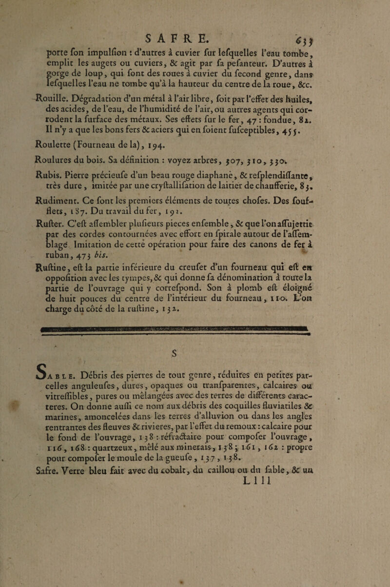 porte Ton impulfion î d’autres à cuvier fur lefquelles l’eau tombe, emplir les augets ou cuviers, 8c agit par fa pefanteur. D’autres à gorge de loup, qui font des roues à cuvier du fécond genre, dans lefquelles l’eau ne tombe qu’à la hauteur du centre de la roue, &c. Rouille. Dégradation d’un métal à l’air libre, foit par l’effet des huiles, des acides, de l’eau, de l’humidité de l’air, ou autres agents qui cor¬ rodent la furface des métaux. Ses effets fur le fer, 47 : fondue, 8z. Il n’y a que les bons fers 8c aciers qui en foient fufceptibles ,455. Roulette (Fourneau delà), 194. Roulures du bois. Sa définition : voyez arbres, 507, 510, 530. Rubis. Pierre précieufe d’un beau rouge diaphane, 8c refplendiflante, très dure , imitée par une cryftallifation de laitier de chaufferie, 83. Rudiment. Ce font les premiers éléments de toutes chofes. Des fouf- flets, 187. Du travail du fer, 192. Rufter. C’eft affembler plufieurs pièces enfemble, 8c que l’onaffiijettic par des cordes contournées avec effort en fpirale autour de PafTein- blagei Imitation de cetté opération pour faire des canons de fer à ruban, 473 bis. Ruftine, eftla partie inférieure du creufet d’un fourneau qui eft e» oppofition avec les tympes,& qui donne fa dénomination à toute la partie de l’ouvrage qui y correfpond. Son à plomb eft éloigné de huit pouces du centre de l’intérieur du fourneau, 11a. L’on charge du côté de la ruftine ,131. KBEsnsm O A ble. Débris des pierres de tout genre , réduites en petites par» celles anguleufes, dures, opaques ou tranfparentes, calcaires ou vitreflibles, pures ou mélangées avec des terres de différents carac¬ tères. On donne aufli ce nom aux débris des coquilles fluviatiles & marines, amoncelées dans les terres d’alluvion ou dans les angles rentrantes des fleuves & rivières, par l’effet du remoux : calcaire pour le fond de l’ouvrage, 1 38 : réfraétaire pour compofer l’ouvrage, 116, 168.: quartzeux, mêlé aux minerais , 138; 161, 161 : propre pour compofer le moule de la gueufe ,137,1 3 8. Safre. Verre bleu fait avec du cobalt, du caillou ou du fable, 8c un LUI