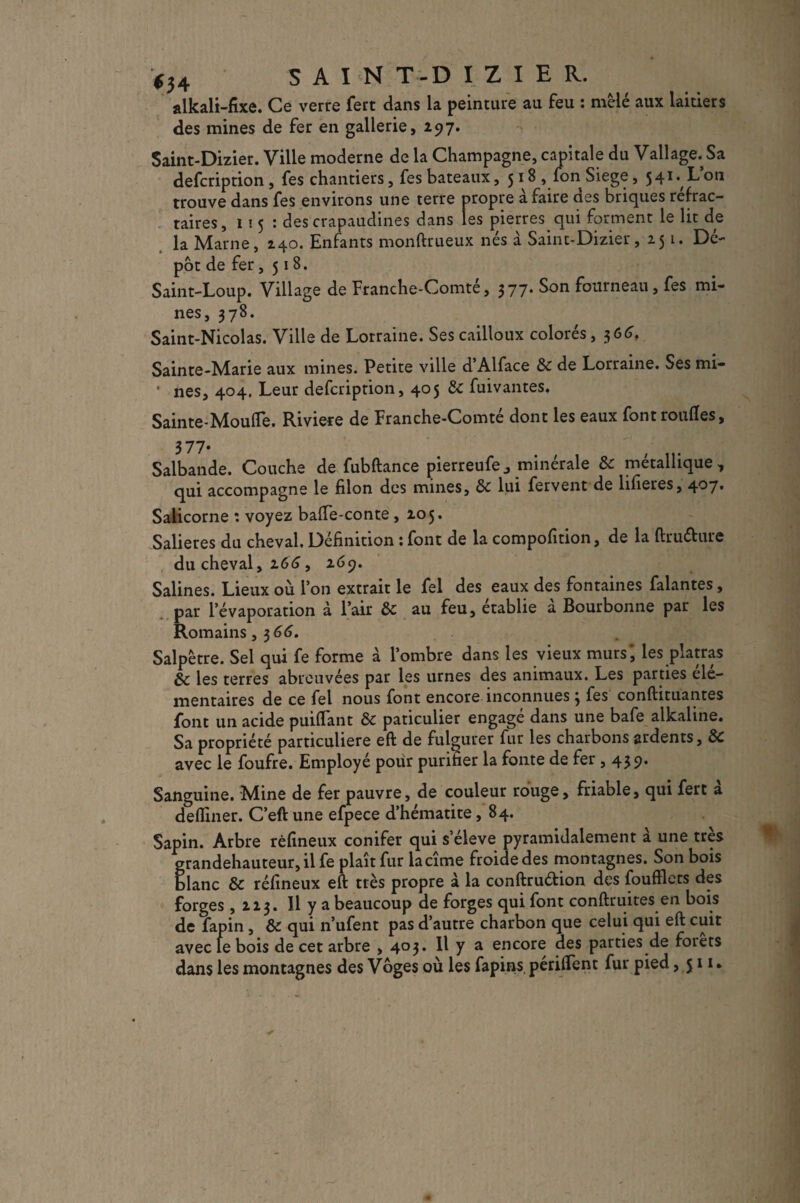 SAIN T-D IZ I E R. alkali-fixe. Ce verre fert dans la peinture au feu : mele aux laitiers des mines de fer en gallerie, 297. Saint-Dizier. Ville moderne de la Champagne, capitale du Vallage. Sa defcription , fes chantiers, fes bateaux, 518 , fon Siégé, 541. Loti trouve dans fes environs une terre propre à faire des briques réfrac¬ taires , 1 ! 5 : des crapaudines dans les pierres qui forment le lit de la Marne, 240. Enfants monftrueux nés à Saint-Dizier, 251. Dé¬ pôt de fer, 518. Saint-Loup. Village de Franche-Comté, 377. Son fourneau, fes mi¬ nes, 378. Saint-Nicolas. Ville de Lorraine. Ses cailloux colorés, 366. Sainte-Marie aux mines. Petite ville d’Alface 6e de Lorraine. Ses mi- • nés, 404. Leur defcription, 405 6e fuivantes. Sainte-Moufle. Riviere de Franche-Comté dont les eaux fontroufles, 377* Salbande. Couche de fubftance pierreufe^ minérale 6e métallique, qui accompagne le filon des mines, de lui fervent de lifleres, 4'37t Salicorne : voyez bafle-conte, 205. Salières du cheval. Définition : font de la compofition, de la ftru&ure du cheval, 166, 269. Salines. Lieux où l’on extrait le fel des eaux des fontaines falantes, par l’évaporation à l’air 6e au feu, établie a Bourbonne par les Romains, 3 66. Salpêtre. Sel qui fe forme à l’ombre dans les vieux murs', les platras de les terres abreuvées par les urnes des animaux. Les parties élé¬ mentaires de ce fel nous font encore inconnues 3 fes conftituantes font un acide puiflant 6e paticulier engagé dans une bafe alkaline. Sa propriété particulière eft de fulgurer fur les charbons ardents, 6c avec le foufre. Employé pour purifier la fonte de fer ,439. Sanguine. Mine de fer pauvre, de couleur rouge, friable, qui fert a defliner. C’eft une efpece d’hématite, 84. Sapin. Arbre rèflneux conifer qui s’élève pyramidalement a une très grandehauteur, il fe plaît fur lacîme froide des montagnes. Son bois blanc 6e rèflneux eft très propre à la conftruélion des foufflets des forges ,223. 11 y a beaucoup de forges qui font confinâtes en bois de fapin , 6e qui n’ufent pas d’autre charbon que celui qui eft cuit avec fe bois de cet arbre ,403. Il y a encore des parties de foiets dans les montagnes des Vôges où les fapins périflent fur pied ,511*