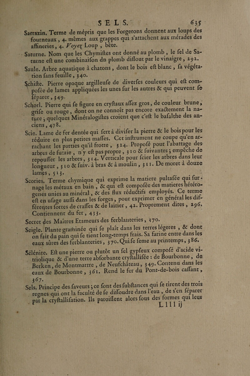 SELS.' 6$ï Sarrazin. Terme de mépris que les Forgerons donnent aux loups des fourneaux , 4. mêmes aux grappes qui s’attachent aux merades des affineries, 4. Voye£ Loup , bete. Saturne. Nom que les Chymiftes ont donné au plomb, le fel de Sa¬ turne eft une combinaifon dn plomb dillout par le vinaigre ,2.92.. Saule. Arbre aquatique à chatons, dont le bois eft blanc , fa végéta¬ tion fans feuille, 340. $chifte. Pierre opaque argilleufe de diverfes couleurs qui eft corn- pofée de lames appliquées les unes fur les autres de qui peuvent f© féparer, 349- Schorl. Pierre qui fe figure en cryftaux allez gros, de couleur brune, grife ou rouge , dont on ne connoit pas encore exactement la na¬ ture 3 quelques Minéralogiftes croient que c’eft le bafalthe des an¬ ciens, 478. Scie. Lame de fer dentée qui fert à divifer la pierre de le bois pour les réduire en plus petites ma (Tes. Cet infiniment ne coupe qu en ar¬ rachant les parties qu’il frotte , 324. Propofé pour l’abattage des arbres de futaie , n’y eft pas propre , 3 * ° & gantes ; empeche de re pou fier les arbres ,314. Verticale pour fcier les arbres dans leur longueur , 310 de fuiv. à bras de à moulin , 311. De moret a douze lames ,513. Scories. Terme chymique qui exprime la matière pultafée qui fur. nage les métaux en bain , Sc qui eft compofée des matières hetero- genes unies au minéral, & des flux réduftifs employés. Ce terme ift en uface aufli dans les forges, pour exprimer en general les dif¬ férentes fortes de craffes & de laitier, 41. Proprement dites, i96. Contiennent du fer , 453. Secret des Maîtres Etameurs des ferblanteries, 370. Seigle. Plante graminée qui fe plaît dans les terres légères , & dont on fait du pain qui fe tient long-temps frais. Sa farine entre dans les eaux sûres des ferblanteries, 3 70. Qui fe feme au printemps, 3 b 6. Sélénite. Eft une pierre ou plutôt un fel gypfeux compofé d’acide vi- trioiique de d’une terre abforbante cryftallifee : de Bourbonne, de Berken, de Montmartre , de Neufchâteau, 349. Contenu dans les eaux de Bourbonne, jtfi. Rend le fer du Pont-de-bois caftant. Sels. Principe des faveurs 3 ce font des fubftances qui fe tirent des trois reo-nes qui ont la faculté de fe dilToudre dans l’eau , de s en feparer par la cryftallifation. Ils paroiflent alors fous des_formes_qui leur