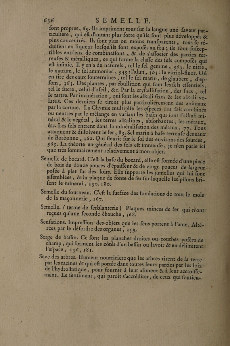 SEMELLE. font propres ,69. Ils impriment tous fur la langue une faveur par¬ ticulière , qui eft d’autant plus forte qu’ils font plus développés & plus concentrés. Ils font plus ou moins transparents , tous fc ré- duifent en liqueur lorfqu’ils font expofés au feu ; ils font fufcep- tibles entr eux de combinaifons , & de s’aflocier des parties ter- reufes & métalliques , ce qui forme la clalfe des fels compofés qui eft infinie. Il y en a de naturels, tel le fel gemme , 365. le nitre , le natrum, le fel ammoniac , 349 : l’alun, 303 : le vitriol-fluor. Oti en tire des eaux fouterraines , tel le fel marin , de glaubert , d’ep- fom ,36$. Des plantes , par ébullition qui font les fels effentiels tel le fucre , celui d’ofeil, &c. Par la cryftallifation , des f ies , tel le tartre. Par incinération , qui font les alkali fixes & les alkali vo¬ latils. Ces derniers fe tirent plus particuliérement des animaux par la cornue. La Chymie multiplie les efpeces des fels combinés ou neutres par le mélange en variant les bafes qui font 1 alkali mi- neral <St le végétal , les terres alkalines, abforbantes, les métaux, &c. Les fels entrent dans la minéralifation des métaux , 77. Tous attaquent & dillolvent le fer, 83. Sel marin à bafe terreufe des eaux de Borbonne , 362. Qui fleurit fur le fol des environs des fources ., 363. La théorie en général des fels eft immenfe, je n’en parle ici que très fommairement relativement à mon objet. Semelle de bocard. C’eft la bafe du bocard, elle eft formée d’une pièce de bois de douze pouces d’épaifleur Sc de vingt pouces de laideur P°fee ,iplat fur deS loirs* Elle Apporte les jumelles qui lui font aflemblees , & la plaque de fonte de fer fur laquelle les pilons bri- fent le minerai, 150. 180. Semelle du fourneau. C’eft la furface des fondations de tout le mole de la maçonnerie , i67. Semelle. ( terme de ferblanterie) Plaques minces de fer qui n’ont reçues qu’une fécondé ébauche , $68. Senfations. Imprefîion des objets que les fens portent à Lame. Alté¬ rées par le défordre des organes , 259. Serge de bafîin. Ce font les planches droites ou courbes pofées de champ , qui forment les côtes d’un baffin ou lavoir & en délimitent 1 efpace, 156,181. Seve des arbres. Humeur nourricière que les arbres tirent de la terre par les racines <St qui eft portée dans toutes leurs parties par les loix de l’hydroftatique , pour fournir à leur aliment & à leur accroiffe- menu. Le fentiinent, qui paroît s’accréditer, de ceux quifoutien-
