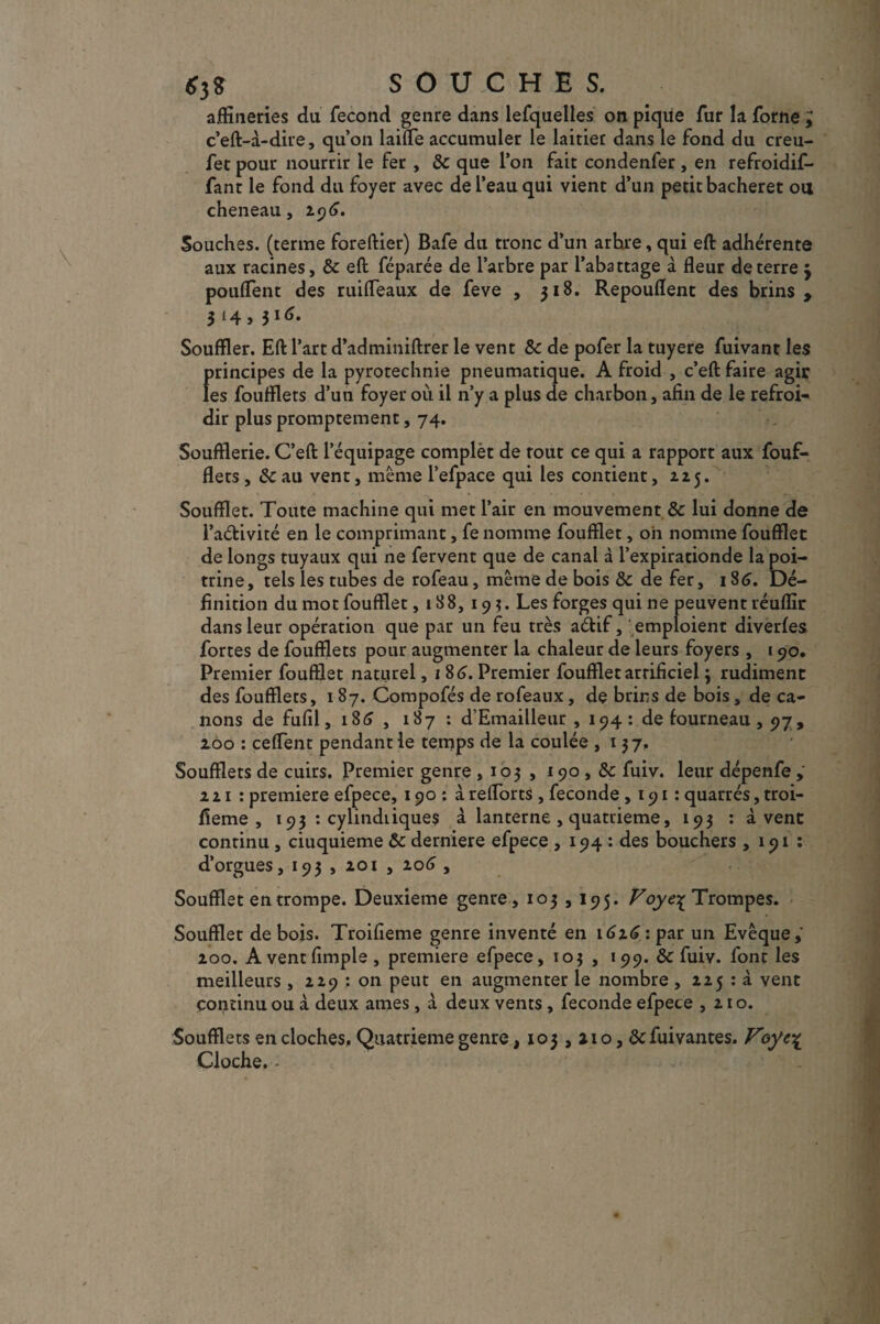 *3S SOUCHES. affineries da fécond genre dans lefquelles on pique fur la forne ; c’eft-à-dire, qu’on laide accumuler le laitier dans le fond du creu- fet pour nourrir le fer , & que l’on fait condenfer, en refroidif- fant le fond du foyer avec de l’eau qui vient d’un petit bacheret ou cheneau, 2.96. Souches, (terme foreftier) Bafe du tronc d’un arhre, qui eft adhérente aux racines, & eft féparée de l’arbre par l’abattage à fleur de terre 3 pouffent des ruifleaux de feve , 318. Repouflent des brins, 314,316. Souffler. Eft l’art d’adminiftrer le vent & de pofer la tuyere fuivant les f>rincipes de la pyrotechnie pneumatique. A froid , c’eft faire agir es foufflets d’un foyer où il n’y a plus de charbon, afin de le refroi¬ dir plus promptement, 74. Soufflerie. C’eft l’équipage complèt de tout ce qui a rapport aux fouf¬ flets , Sc au vent, même l’efpace qui les contient, 125. Soufflet. Toute machine qui met l’air en mouvement & lui donne de l’adivité en le comprimant, fe nomme foufflet, oh nomme foufflet de longs tuyaux qui ne fervent que de canal à l’expirationde la poi¬ trine, tels les tubes de rofeau, même de bois & de fer, 186. Dé¬ finition du mot foufflet, 188, 19?. Les forges qui ne peuvent réuflir dans leur opération que par un feu très adif, emploient diverfes fortes de foufflets pour augmenter la chaleur de leurs foyers , 190. Premier foufflet naturel, 1 86. Premier foufflet arrificiel ; rudiment des foufflets, 1 87. Compofés de rofeaux, de brins de bois, de ca¬ nons de fufil, 186 , 187 : d’Emailleur , 194: de fourneau, 97, 200 : ceffent pendant le temps de la coulée ,137. Soufflets de cuirs. Premier genre , 103 , 190 , &c fuiv. leur dépenfe 221 : première efpece, 190: à reffbrtS , fécondé ,191: quarrés, troi- fieme , 193 : cylindiiques à lanterne , quatrième, 193 : à vent continu , ciuquieme Ôc derniere efpece , 194 : des bouchers , 191 : d’orgues, 193 , 201 , 206 , Soufflet en trompe. Deuxieme genre, 103,195. Foye% Trompes. Soufflet de bois. Troifieme genre inventé en 1626 : par un Evêque,' 200. A ventfimple , première efpece, 103 , 199. ôc fuiv. font les meilleurs , 229 ; on peut en augmenter le nombre , 225 : à vent continu ou à deux âmes , à deux vents, fécondé efpece ,210. Soufflets en cloches. Quatrième genre ,103,210, de fui vantes. Voyc\ Cloche. -