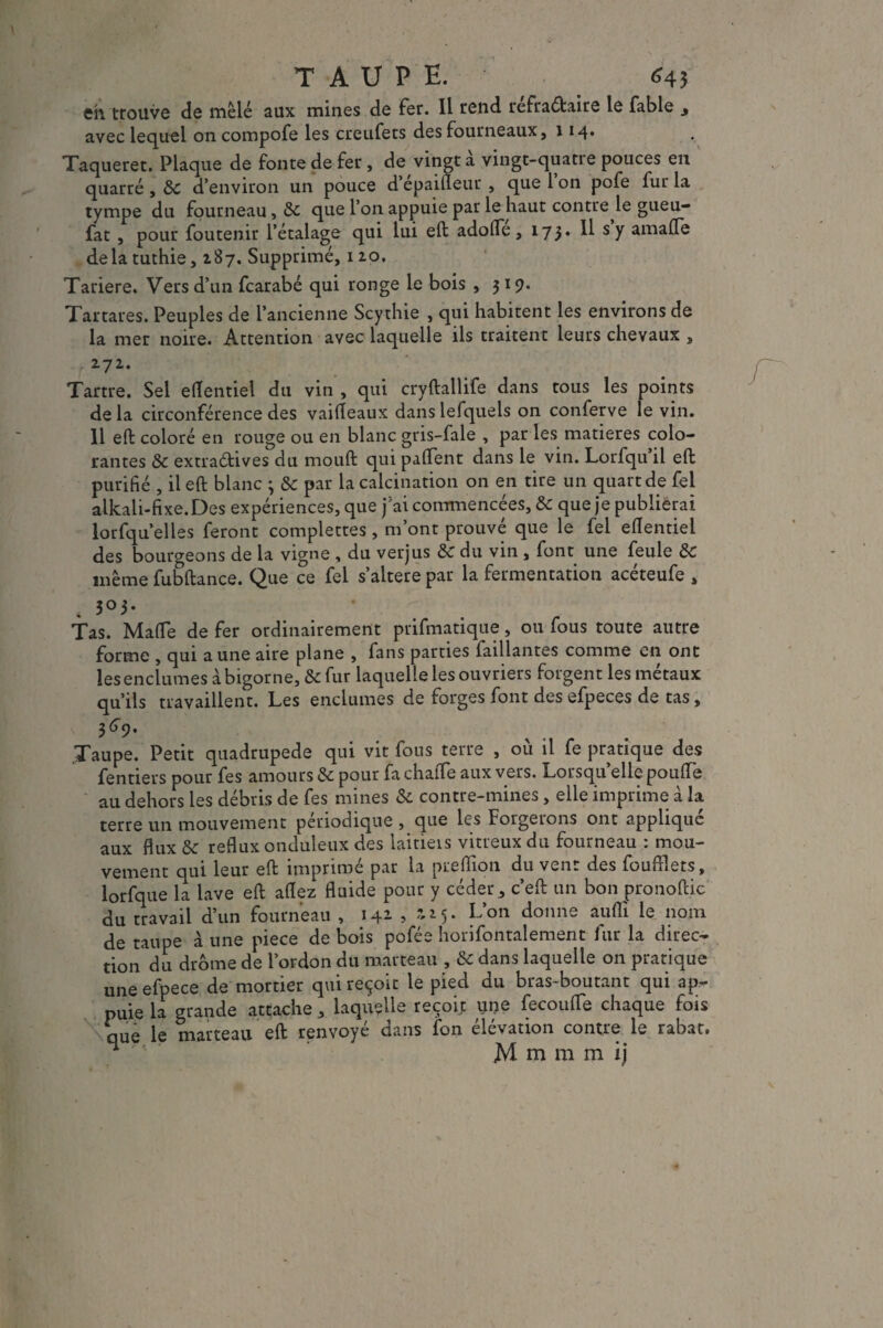 TAUPE. 645 eh trouve de mêlé aux mines de fer. Il rend refraétaire le fable avec lequel oncompofe les creufets des fourneaux, 114» Taqueret. Plaque de fonte de fer, de vingt à vingt-quatre pouces en quarré , &C d’environ un pouce d epaineur , que 1 on pofe fur la tympe du fourneau, que l’on appuie par le haut contre le gueu- fat , pour foutenir l’étalage qui lui eft adofle, 173* ^ sy amafle delà tuthie, 187. Supprimé, 120. Tariere. Vers d’un fcarabé qui ronge le bois , 319. Tartares. Peuples de l’ancienne Scythie , qui habitent les environs de la mer noire. Attention avec laquelle ils traitent leurs chevaux , 272. Tartre. Sel eflentiel du vin , qui cryftallife dans tous les points de la circonférence des vaifleaux dans lefquels on conferve le vin. Il eft coloré en rouge ou en blanc gris-fale , par les matières colo¬ rantes & extraétives du mouft qui paflent dans le vin. Lorfqu il eft purifié , il eft blanc ; & par la calcination on en tire un quart de fel alkali-fixe.Des expériences, que j'ai commencées, & que je publierai lorfqu’elles feront complettes , m’ont prouvé que le fel edentiel des bourgeons de la vigne , du verjus & du vin , font une feule & même fubftance. Que ce fel s’altere par la fermentation acéteufe , 4 303- Tas. Mafle de fer ordinairement prifmatique, ou fous toute autre forme , qui aune aire plane , fans parties faillantes comme en ont les enclumes à bigorne, & fur laquelle les ouvriers forgent les métaux qu’ils travaillent. Les enclumes de forges font des efpeces de tas, 369- Taupe. Petit quadrupède qui vit fous terre , où il fe pratique des fentiers pour fes amours & pour fa chalTe aux vers. Lorsqu’elle poude au dehors les débris de fes mines & contre-mines, elle imprime à la terre un mouvement périodique , que les Forgerons ont applique aux flux 8c reflux onduleux des laitieis vitreux du fourneau : mou¬ vement qui leur eft imprimé par la preflion du vent des foufflets, lorfque la lave eft adez fluide pour y céder, c’eft un bon pronoftic du travail d’un fourneau , 142 , ai5. L’on donne auflï le nom de taupe à une piece de bois pofée horifontalement fur la direc¬ tion du drome de l’ordon du marteau , & dans laquelle on pratique une efpece de mortier qui reçoit le pied du bras-boutant qui ap¬ puie la grande attache, laquelle reçoit une fecoufle chaque fois que le marteau eft renvoyé dans ion élévation contre le rabat. n M m m m ij