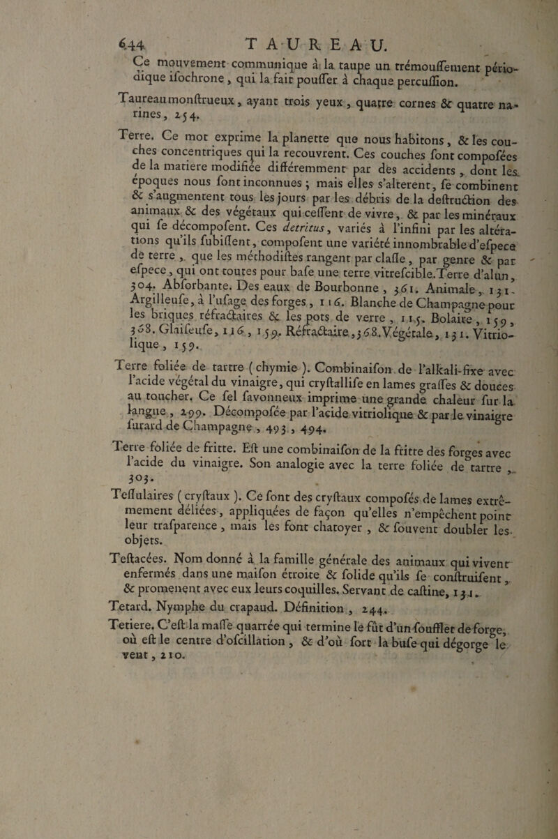 «44, T A U R E A U. Ce mouvement communique à la taupe un trémouflernent pério- oique ifochrone, qui la fait pouffer à chaque percullion. Taureau monftrueux, ayant trois yeux , quatre cornes & quatre na¬ rines, 254. Terre. Ce mot exprime la planette que nous habitons, & les cou¬ ches concentriques qui la recouvrent. Ces couches font compofées de la matière modifiée différemment par des accidents , dont les époques nous font inconnues ; mais elles s’altèrent, fe combinent & s’augmentent tous les jours parles débris de la deftruétion des ■animaux. & des végétaux qui ceffent de vivre, & par les minéraux qui fe décompofent. Ces détritus, variés à l’infini par les altéra¬ tions quils fubiffent , compofent une variété innombrable d’efpece de terre , que les méthodiftes rangent par clafle , par genre & par efpece, qui ont toutes pour bafe une terre vitrefcible. Terre d’alun, •,04. Abforbante. Des eaux de Bourbonne , 361, Animale,. 13I' Argilleufe, a 1 ufage des forges , 1 16. Blanche de Champagne pour les briques réfradaires & les pots de verre , 115. Bolaire , 159, 308. Glaifeufe, 116 , 15 9. Réfradaire ,3 £8.Végétale, 13 1. Vitrio- lique , 15 9. Terre foliée de tartre ( chymie ). Combinaifon de l’alkali-fixe avec l’acide végétal du vinaigre, qui cryftallife en lames graffes & douces au toucher. Ce fel favonneux imprime une grande chaleur fur la langue , 299. Décompofée par l’acide vitriolique & par le vinaigre lurard de Champagne , 493,494. Terre foliée de fritte. Eft une combinaifon de la fritte des fomes avec l’acide du vinaigre. Son analogie avec la terre foliée de tartre 303* Teffulaires ( cryftaux ). Ce font des cryftaux compofés de lames extrê¬ mement deliees, appliquées de façon qu’elles n’empêchent point leur trafparence , mais les font chatoyer , &c fouvent doubler les- objets. Teftacées., Nom donné à la famille générale des animaux qui vivent enfermés dans une maifon étroite & folide qu’ils fe conftruifent & promènent avec eux leurs coquilles. Servant de caftine, 13.1 „ Têtard. Nymphe du crapaud. Définition , 244. Tetiere. C’eft la maffe quarrée qui termine le fût d’un foufflet de forge, ou eft le centre d ofcillation , & d ou fort la bufe qui dégorge le vent ,210.