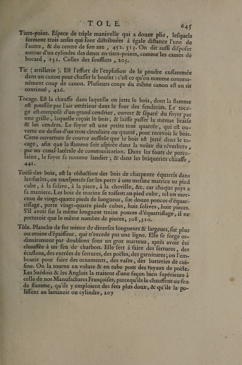 ’ TOLE. 6 4f Tiers-point. Efpece de triple manivelle qui a douze plis, lefquels forment trois anfes qui font diftribuées à égale diftance Tune de l’autre, & du centre de fon axe , 45 2. 5 1 3. On dit auflï difpofer autour d’un cylindre des dents en tiers-points, comme les cames de bocard , 151. Celles des foufïlets , 205. Tir ( artillerie ). Eft 1 effort de 1 explofion de la poudre enflammée dans un canon pour chaffer le boulet : c’eftce qu’on nomme commu¬ nément coup de canon. Plufieurs coups du même canon eft un tir continué , 426, Tocage. Eft la chauffe dans laquelle on jette le bois, dont la flamme eft pouffée par l’air extérieur dans le four des fenderies. Le toca¬ ge eft ccmpofé d’un grand cendrier, ouvert & féparé du foyer par une grille , laquelle reçoit le bois, & laifFe pafter la menue' braife Sc les cendres. Le foyer eft une petite tour quarrée, qui eft ou¬ verte en deffus d’un trou circulaire ou quarré, pour recevoir le bois Cette ouverture fe couvre auflïtôt que le bois eft jetté dans le to¬ cage , afin que la flamme foit afpirée dans la voûte du réverbere , par un canal latérale de communication. Dans les fours de porce¬ laine , le foyer fe nomme landier 3 & dans les briqueries chauffe 44* • Toifé des bois, eft la rédu&iorc des bois de charpente équarris dans les forets, ou tranfportés fur les ports à une mefure matrice au pied cube, à la foiive, à la piece, à la cheville, &c. car chaque pays a fa maniéré. Les bois de marine fe toifentau pied cube, tel un mor¬ ceau de vingt-quatre pieds de longueur, fur douze pouces d’équar- nftâge, porte vingt-quatre pieds cubes, huit folives, huit pièces. S’il a voit fur la même longueur treize pouces d'équarriftage, il né porteroit que le même nombre de pièces, 308 ,510. Tôle. Planche de fer mince de diverfes longueurs & largeurs, fur plus ou. moins d’épaifteur, qui n’excede pas une ligne. Elfe fe fome or¬ dinairement par doublons fous un gros marteau, après avoir été chauffée à un feu de charbon. Elle fert à faire des ferrures, des écuffons, des entrées de ferrures, des poêles, des garnitures 3 on î em¬ boutit pour faire des ornements, des vafes , des batteries de cui- fine. On la tourne en volute & en tube pour des tuyaux de poêle. Les Suédois & les Anglois la traitent d’une façon bien fupérieure i celle de nos Manufactures Françoifes, parcequ’ils la chauffent au feu de flamme, qu’ils y emploient des fers plus doux, & qu’ils la po- liftent au laminoir ou cylindre, 207 r