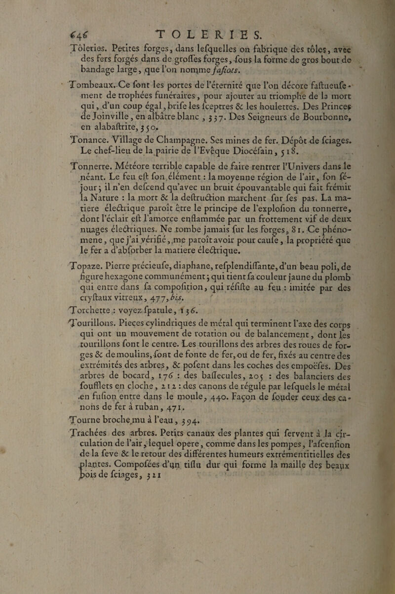 <4< TOLERIE S. Tôleries. Petites forges, dans lefquelles on fabrique des tôles, avec des fers forgés dans de groffes forges, fous la forme de gros bout de bandage large, que l’on nomme fafiots. Tombeaux. Ce font les portes de l’éternité que l’on décore faftueufe- ment de trophées funéraires, pour ajouter au triomphe de la mort qui, d’un coup égal, brife les fceptres 8c les houlettes. Des Prince? de Joinville, en albâtre blanc ,357. Des Seigneurs de Bourbonne, en alabaftrite, 3 5 o, Tonance. Village de Champagne. Ses mines de fer. Dépôt de fciages.. Le chef-lieu de la pairie de l’Evêque Diocéfain, 518. Tonnerre. Météore terrible capable de faire rentrer l’Univers dans le néant. Le feu elt fon.élément : la moyenne région de l’air, fon fé- jour ; il n’en defcend qu’avec un bruit épouvantable qui fait frémir la Nature : la mort 8c la deftru&ion marchent fur fes pas, La ma¬ tière éleéhique paroît être le principe de Pexplofion du tonnerre, dont l’éclair eft l’amorce enflammée par un frottement vif de deux nuages éleéVriques. Ne tombe jamais fur les forges, 81, Ce phéno¬ mène, que j’ai vérifié, ,me paroît avoir pourcaufe, la propriété que le fer a d’abfprber la matière éleéhique. Topaze. Pierre précieufe, diaphane, refplendiflante, d’un beau poli, de figure hexagone communément} qui tient fa couleur jaune du plomb qui entre dans fa compofition, qui réfifte au feu : imitée par des cryftaux vitreux, 477, bis, Torchette : voyezfpatule, 136. Tourillons. Pièces cylindriques de métal qui terminent l'axe des corps qui ont un mouvement de rotation ou de balancement, dont les tourillons font le centre. Les tourillons des arbres des roues de for¬ ges &c de moulins,-font de fonte de fer,ou de fer, fixés au centre des extrémités des arbres, 8c pofent dans les coches des empocfes. Des arbres de bocard, 176 : des baflecules, 205 : des balanciers des foufflets en cloche ,212: des canons de régule par lefquels le métal .en fufion entre dans le moule, 440. Façon de fouder ceux des ca» lions de fer à ruban, 471. Tourne broche^mu à l’eau ,394. Trachées des arbres. Petits canaux des plantes qui fervent à la cir¬ culation de l’air, lequel opéré, comme dans les pompes, l’afcenfion de la feve 8c le retour des différentes humeurs extrémentitielles des plantes. Compofées d’un tiflu dur qui forme la maille des beaux bois de fciages ,311