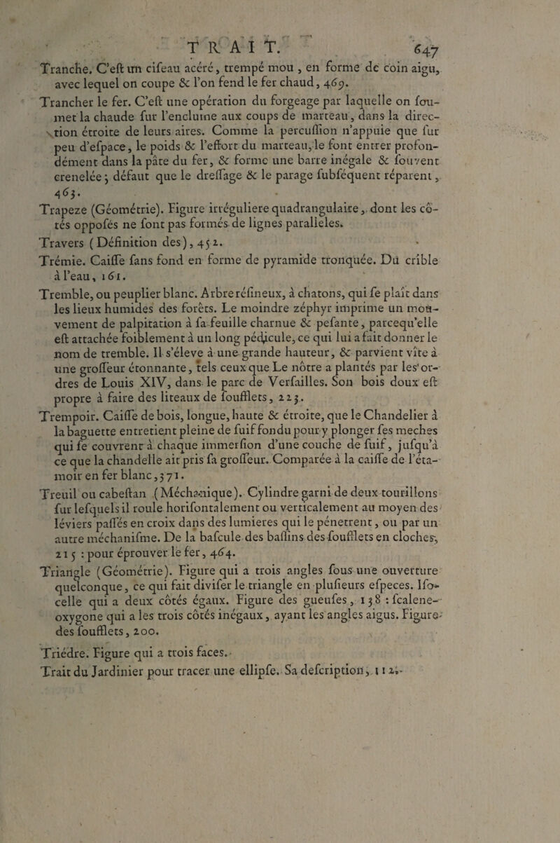 Tranche. C’eft im cifeau acéré, trempé mou , en forme de coin aigu, avec lequel on coupe 6e l’on fend le fer chaud, 469. Trancher le fer. C’eft une opération du forgeage par laquelle on fou- met la chaude fur l’enclume aux coups de marteau , dans la direc¬ tion étroite de leurs aires. Comme la percuflion n’appuie que fur peu d’efpace, le poids 6e l’effort du marteau, le font entrer profon¬ dément dans la pâte du fer, 6e forme une barre inégale 6e louvent crenelée} défaut que le dredage 6e le parage fubféquent réparent, 46$- Trapeze (Géométrie). Figure irrégulière quadrangulaire,, dont les co¬ tés oppofés ne font pas formés-de lignes parallèles. Travers ( Définition des), 452. Trémie. Caide fans fond en forme de pyramide tronquée. Du crible à l’eau, 161. Tremble, ou peuplier blanc. Arbreréfineux, à chatons, qui fe plaît dans les lieux humides des forêts. Le moindre zéphyr imprime un mou¬ vement de palpitation à fa feuille charnue & pefante, parcequ’elie eft attachée faiblement à un long pédicule, ce qui lui a fait donner le nom de tremble. 11 s’élève à une grande hauteur, & parvient vite à une grodeur étonnante, tels ceux que Le nôtre a plantés par les*or¬ dres de Louis XIV, dans le parc de Verfailles. Son bois doux eft propre à faire des liteaux de foudlets, 22.3. Trempoir. Caide de bois, longue, haute 6e étroite, que le Chandelier â la baguette entretient pleine de fuif fondu pour y plonger fes meches qui fe couvrent à chaque immerfion d’une couche de fuif, jufqu’à ce que la chandelle ait pris fa grofTeur. Comparée à la caide de l’éta- moir en fer blanc,371. Treuil oucabefian (Mécha-nique). Cylindre garni de deux tourillons fur lefquelsil roule horifontalement ou verticalement au moyen des léviers pades en croix dans des lumières qui le pénètrent, ou par un autre méchanifme. De la bafcule des badins des'foudlets en cloches;, 21 5 : pour éprouver le fer, 464. Triangle (Géométrie). Figure qui a trois angles fous une ouverture quelconque, ce qui fait divifer le triangle en plufieurs efpeces. lfo* celle qui a deux côtés égaux. Figure des gueufes, 13 8 : fcalene- oxygone qui a les trois côtés inégaux, ayant les angles aigus. Figure- des foudlets, 200. , Triédre. Figure qui a trois faces. Trait du Jardinier pour tracer une ellipfe. Sa defcription, 112.*