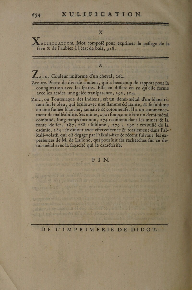****** X 5lulification. Mot compofé pour exprimer le paflage de la ieve &c de l’aubier à l’état de bois, 518. - - --- —... ■ • - - - Z Z AI*. Couleur uniforme d’un cheval, 161. Zéolite. Pierre de diverfe couleur, qui a beaucoup de rapport pour la configuration avec les fpaths. Elle en différé en ce qu’elle forme avec les acides une gelée tranfparente, 29a, 304. Zinc, ou Toutenague des Indiens, eft un demi-métal d’un blanc ti¬ rant fur le bleu, qui brûle avec une flamme éclatante, 3c fe fublime en une fumée blanche, jaunâtre 3c cotonneufe. Il a un commence¬ ment de malléabilité. Ses mines, 292 :foupçonné être un demi métal combiné , long-temps inconnu, 274 : contenu dans les mines 3c la fonte de fer, 287, 288 : fublimé , 279 , 290 : revivifié de la cadmie, 284 : fe diflout avec effervefcence 3c totalement dans l’ai- ' kali-volatii qui eft dégagé par l’alkali-fixe 3c récent fuivant les ex¬ périences de M. de Laftone, qui pourfuit fes recherches fur ce de* mi-métal avec la fagacité qui le caraétérife. _ F I N. c\ ■■ ■ ■■ ■ ■■ 1 ■ ■ ■ 1 ■ —■■■ '■ — —■■■ - DE L’IMPRIMERIE DE DIDOT.