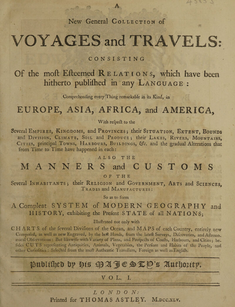 A New General Collection of T VOYAGES and TRAVELS: ' i- ' . ' CONSISTING Of the moft Efteemed R elation s, which have been hitherto publilhed in any Language : Comprehending every Thing remarkable in its Kind, in EUROPE, ASIA, AFRICA, and AMERICA, With refpe£t to the Several Empires, Kingdoms, and Provinces ; their Situation, Extent, Bounds and Division, Climate, Soil and Produce ; their Lakes, Rivers, Mountains, Cities, principal Towns, Harbours, Buildings, &V. and the gradual Alterations that from Time to Time have happened in each: A L S O T H E MANNERS and CUSTOMS OF THE Several Inhabitants ; their Religion and Government, Arts and Sciences, Trades and Manufactures: So as to form A Compleat SYSTEM of MODERN GEOGRAPHY and HISTORY, exhibiting the Prefent STATE of ail NATIONS; Illuftrated not only with CHARTS of the feveral Divifions of the Ocean, and MAPS of each Country, entirely new Compofed, as well as new Engraved, by the beft Hands, from the lateft Surveys, Difcoveries, and Aftrono- mical Obfervations : But likewife with Variety of Plans, and Prolpeifts of Coafts, Harbours, and Cities; be- fides CUT'S reprefenting Antiquities, Animals, Vegetables, the Perfons and Habits of the People, and other Curiofities: Selected from the moft Authentic Travellers, Foreign as well asEngiifh. #ttl)!tfl)Ct> by i)is VOL. I. LONDON: Printed for THOMAS ASTLEY. M.dcc.xlv.