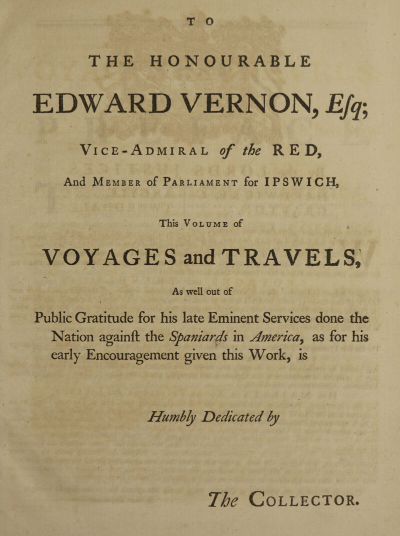 THE HONOURABLE EDWARD VERNON, Efa Vice-Admiral of the RED, And M ember of Parliament for IPSWICH, This VOLUME of \ VOYAGES and TRAVELS, As well out of • Public Gratitude for his late Eminent Services done the Nation againft the Spaniards in America, as for his early Encouragement given this Work, is Humbly Dedicated by 7he Collector.