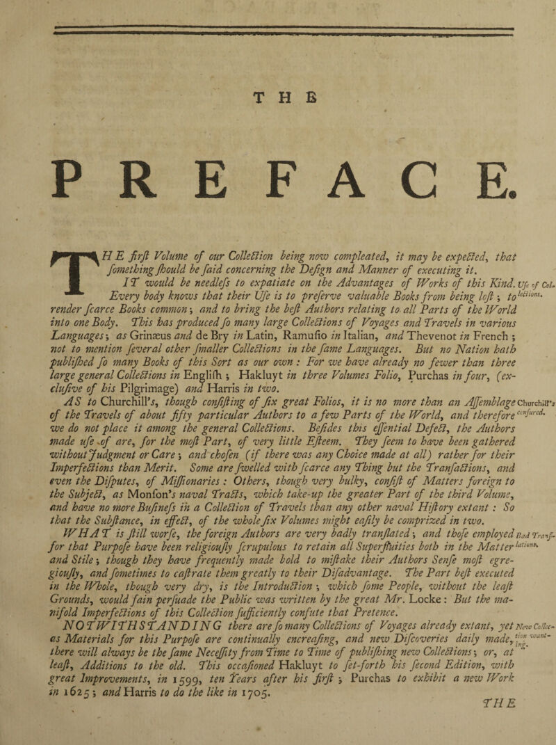 THE / «. PREFACE. THE firft Volume of our Collection being now compleated, it may be expected, that fomething Jhould be faid concerning the Defign and Manner of executing it. 1T would be needlefs to expatiate on the Advantages of Works of this Kind, up of CoL Every body knows that their Ufe is to preferve valuable Books from being left -, tokiiwns- render fcarce Books common; and to bring the beft Authors relating to all Parts of the World into one Body. This has produced fo many large Collections of Voyages and Travels in various Languages; as Grinaeus and de Bry in Latin, Ramufio in Italian, and Thevenot in French ; not to mention fever al other fnaller Collections in the fame Languages. But no Nation hath publifhed fo many Books of this Sort as our own : For we have already no fewer than three large general Collections in Englifh ; Hakluyts three Volumes Folio, Purchas in four, (ex¬ clusive of his Pilgrimage) and Harris in two. AS to Churchills, though confifting of fix great Folios, it is no more than an Affemblage Churchiav cf the Travels of about fifty particular Authors to a few Parts Gf the World, and therefore ce”Sured- we do not place it among the general Collections. Befides this eftential Defect, the Authors made ufe .of are, for the moft Part, of very little Efteem. They feem to have been gathered without Judgment or Care ; and chofen (if there was any Choice made at all) rather for their Imperfections than Merit. Some are fwelled with fcarce any Thing but the Tranfadions, and even the Difputes, of Miftionaries : Others, though very bulky, confift of Matters foreign to the Subject, as MonfonS naval Tracts, which take-up the greater Part of the third Volume, and have no more Bufinefs in a Collection of Travels than any other naval Hiftory extant: So that the Subftance, in effect, of the whole fix Volumes might eafily be comprized in two. W HA T is ft ill worfe, the foreign Authors are very badly tranjlated •, and thofe employed Bad Tranf- for that Purpofe have been religioufly fcrupulous to retain all Superfluities both in the Matterlut'0,,t' and Stile; though they have frequently made bold to miftake their Authors Senfe moft egre- gioufty, and fometimes to caftrate them greatly to their Difadvantage. The Part beft executed in the Whole, though very dry, is the Introduction •, which fome People, without the leaft Grounds, would fain perfuade the Public was written by the great Mr. Locke: But the ma¬ nifold Imperfections of this Collection fuffciently confute that Pretence. NOT WITHSTANDING there are fo many Collections of Voyages already extant, yet New Coike- as Materials for this Purpofe are continually encreafing, and new Difcoveries daily made, ‘!n there will always be the fame Necefftty from Time to Time of publifhing new Collections', or, at leaft. Additions to the old. This occafioned Hakluyt to fet-forth his fecond Edition, with great Improvements, in 1599, ten Tears after his firft Purchas to exhibit a new Work in 1625 •, and Harris to do the like in 1705. tion want- ?HE