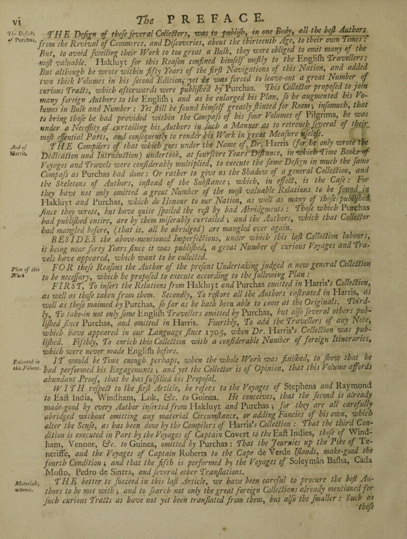 yW of Harris* vi ft PREFAC E. ri* D,f:as THE Dej'wn of thefe feveral Collectors, was to pabli/h, in one Body, all the beft Authors^ ,f Purchas, , the Revi%ai 0f Commerce, and Difcoveries, about the thirteenth Age, to their own Times: But, to avoid /welling their Work to too great a Bulk, they were obliged to omit many of the >fnoJl valuable. Hakluyt for this Reafon confined himfelf moftly to the Enghfh Travellers: But although he wrote within fifty Tears of the firft Navigations of this Ration, and added two thick Volumes in his fecond Edition, yet he was forced to leave-out a great Number. of curious TraCls, which afterwards were publifhed by Purchas. This Colled or popcfedto join many foreign Authors to the Englifh •, and as he enlarged his Rian, fo he augmented his Vo¬ lumes in Bulk and Number : I'd fill he found himfelf greatly fiinted for Room-, mfomuch, that to bring thofe he had provided within the Conipafs of his four Volumes of Pilgrims, he was under a Necejfily of curtailing his Authors in fuch a Manner as to retrench fever al of t eir„ moft effential Parts, and confequently to render his V/rrk in great Meafureufelefs. T H E Compilers of that which goes under the Name of Dr. Harris (for he only wrote the Dedication and Introduction) undertook, at fourfcore Tears'Diflance, in which Time Books-of Voyages and Travels were corfiderably multiplied, to execute the fame Defign in much the fame Comtafs as Purchas had done: Or rather to give us the Shadow of a general Collection, and the Skeletons of Authors, in (lead of the Subfiance •, which, in effect, is the Cafe: tor they have not only omitted a great Number of the mojt valuable Relations to be found in Hakluyt and Purchas, which do Honour to our Nation, as well as many of thofe. publijhed /hue they wrete, but have quite fpoiled the refi by bad Abridgments : Thofe which i urchas had publifhed entire, are by them miferably curtailed and the Authors, which that Collector had mangled before, (that is, all he abridged) are mangled over again. BESIDES the above-mentioned Imperfections, under which this lafi Collection labours, it being near forty Tears fince it was publifhed, a great Number of curious Voyages and Tra¬ vels have appeared, which zvant to be collected. _ • FOR thefe Reafons the Author of the prefent Undertaking judged a new general Collection to be necejfary, which he propofed to execute according to the following Plan : FIRST, To infert the Relations from Hakluyt and Purchas omitted in HarrisE Collection, as zvell as thofe taken from them. Secondly, To refi ore all the Authors c aft rated in Haiiis, as well as thefe maimed by Purchas, fo far as he hath been able to come at the Originals. Third¬ ly, To take-in not only fome Englifh Travellers omitted by Purchas, but alfo fever al others pub- UJhed fince Purchas, and omitted in Harris. Fourthly, To add the Travellers of any Note, which have appeared in our Language fince 1705, when Dr. HarrisE Collection was pub- lifijcd. Fifthly, To enrich this Collection with a confiderable Number of foreign Itineraries, which were never made Englifh before. IT would be Time enough perhaps, when the whole Work was finifhed, to fhew that he had performed his Engagements •, and yet the Collector is of Opinion, that this Volume affords abundant Proof, that he has fulfilled his Propofal. WITH refpeCt to the firfi Article, he refers to the Voyages of Stephens and Raymond to Eaft India, Windham, Lok, EE. to Guinea. He conceives, that the fecond is already made-good by every Author inferted from Hakluyt and Purchas •, for they are. all carefully abridged without omitting any material Circumflance, or adding Fancies of his own, which alter the Senfe, as has been done by the Compilers of HarrisE Collection : That the third Con¬ dition is executed in Part by the Voyages cf Captain Covert to the Eaft Indies, thofe of Wind¬ ham, Vennor, EE. to Guinea, omitted by Purchas : That the Journies up the Pike of Te- neriffe, and the Voyages of Captain Roberts to the Cape de Verde Ifiands,^ make-gcod the fourth Condition \ and that the fifth is performed by the Voyages of Soleyman Bafha, Cada Mofto, Pedro de Sintra, and feveral other Tranfations. THE better to fucceed in this lafi Article, we have been careful to procure the befi Au¬ thors to be met with \ and to fearch not only the great foreign Collections already mentioned for fuch curious TraCls as have not yet been tranfated from them, but alfo the fmaller: Such as J thofe Plan of this Work Executed in this Volume. Materials, su'hcnce.