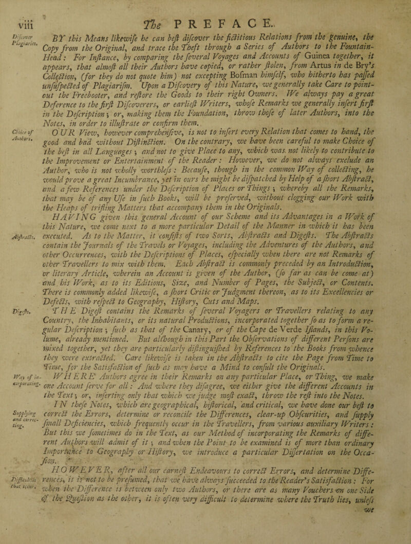 this Means likewise he can heft difcover the fictitious Relations from the genuine, the ix Copy from the Original, and trace the ’Theft through a Series of Authors to the Fountain- Head : For Infiance, by comparing the feveral Voyages and Accounts of Guinea together, it appears, that almoft all their Authors have copied, or rather fiolen, from Artus in de Bry’j Collection, (for they do not quote him) not excepting Bofman himfelf, who hitherto has pafifed unfufpeCled of Plagiarifm. Upon aDifcoyery of this Nature, we generally take Care to point - cut the Freebooter, and refiore the Goods to their right Owners. We always pay a great Deference to the firji Difcoverers, or earliefi Writers, whofe Remarks we generally infert firjt in the Defcription \ or, making them the Foundation, throw thofe of later Authors, into the Notes, in order to illujlrate or confirm them. Choia of OUR View, however comprehenfive, is not to infert every Relation that comes to hand, the Authors. ^ ba(q without DftinCtion. On the contrary, we have been careful to make Choice of the befit in all Languages •, and not to give Place to any, which was. not likely to contribute to the Improvement or Entertainment of the Reader: However, we do not always exclude an Author, who is not wholly worthlefs : Becaufe, though in the common Way of collecting, he would prove a great Incumbrance, yet in ours he might be difpatched by Help of afihort AbjiraCl, and a few Preferences under the Defcription of Places or Things \ whereby all the Remarks, that may be of any Ufe in fuch Books, will be preferved, without clogging our Work with the Heaps of trifling Matters that accompany them in the Originals. HA VING given this general Account of our Scheme and its Advantages in a Work of this Nature, we come next to a more particular Detail of the Manner in which it has been AifraBs, executed. As to the Matter, it confiifils of two Sorts, AbfilraCls and Digejls. The AbfiraCls contain the Journals of the Travels or Voyages, including the Adventures of the Authors, and other Occurrences, with the Defcriptions of Places, efpecially when there are not Remarks of other Travellers to mix with them. Each AbfiraCl is commonly preceded by an Introduction, or literary Article, wherein an Account is given of the Author, (fo far as can be come at) and his 'Work, as to its Editions, Size, and Number of Pages, the Subject, or Contents. There is commonly added likewife, a fihort Critic or Judgment thereon, as to its Excellencies or Defects, with refpeCt to Geography, Hiftory, Cuts and Maps. TIIE Digefil contains the Remarks of feveral Voyagers or Travellers relating to any Country, the Inhabitants, or its natural Productions, incorporated together fo as to form a re¬ gular Defcription •, fuch as that of the Canary, or of the Cape de Verde Iflands, in this Vo¬ lume, already mentioned. But although in this Part the Obfervations of different Perfons are mixed together, yet they are particularly difilinguifihed by References to the Books from whence they were extracted. Care likezvife is taken in the AbfitraCis to cite the Page from Time to Time, for the Satisfaction of fuch as may have a Mind to confidt the Originals. Way of WHERE Authors agree in their Remarks on any particular Place, or Thing, we make tuforating. one gqccount ferve for all: And where they difagree, we either give the different Accounts in the Text *, or, infer ting only that which we judge mofil exaCi, throw the refit into the Notes. IN thefe Notes, which are geographical, hifilorical, and critical, we have done our befit to Sujfijirg correct the Errors, determine or reconcile the Differences, clear-up Obfcurities, and fupply tingf I’~ fmall Deficiencies, which frequently occur in the Travellers, from various auxiliary Writers : But this we fometimes do in the Text, as cur Method of incorporating the Remarks of diffe¬ rent Authors will admit of it •, and when the Point to be examined is of more than ordinary Importance to Geography or Hiftory, we introduce a particular Differtation on the Occa¬ ff on. f ' HO W EVE R, after all our earn eft Endeavours to correct Errors, and determine Dffe- pijjkutms rences, it is net to be prefumed, that we have always fucceeded to the Reader’s Satisfaction : For tbut c<cw’ when the Difference is between only two Authors, or there are as many Vouchers on one Side of the fffuefili on as the other, it is often very difificult to determine where the Truth lies, unlefs