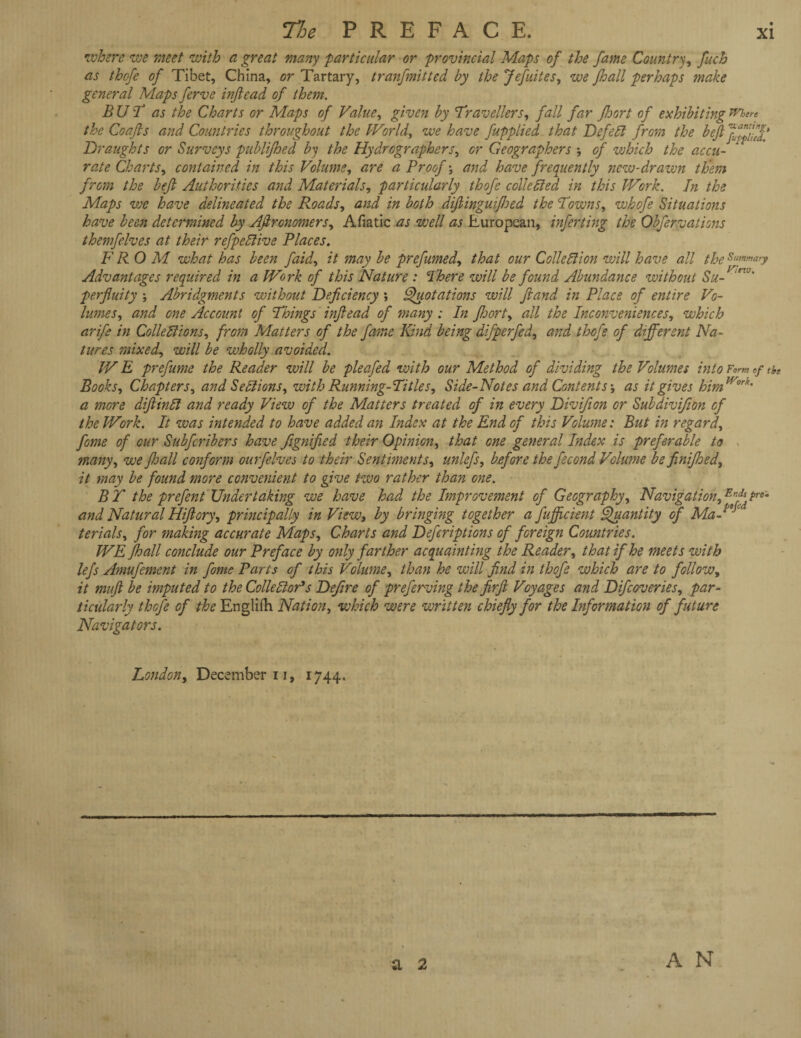 •where we meet with a great many particular Gr provincial Maps of the fame Country, fuch as thcfe of Tibet, China, or Tartary, tranfmitted by the Jefuites, we fhall perhaps make general Maps ferve injlead of them. BUT as the Charts or Maps of Value, given by Travellers, fall far Jloort of exhibiting the Coafis and Countries throughout the World, we have fupplied that DefeCl from the beJlJffTJ’ Draughts or Surveys publijhed by the Hydrographers, or Geographers of which the accu¬ rate Charts, contained in this Volume, are a Proof \ and have frequently new-drawn them from the bejl Authorities and Materials, particularly thofe c die died in this Work. In the Maps we have delineated the Roads, and in both diflinguijloed the Towns, whofe Situations have been determined by Aftronomers, Afiatic as well as European, infer ting the Obfervations themfelves at their refpeClive Places. FROM what has been faid, it may be prefumed, that our Collection will have all the Summary Advantages required in a Work of this Nature : There will be found Abundance without Su- “VJ' perfluity ; Abridgments without Deficiency *, Quotations will fiand in Place of entire Vo¬ lumes, and one Account of Things injlead of many: In jloort, all the Inconveniences, which arife in Collections, from Matters of the fame Kind being difperfed, and thofe of different Na¬ tures mixed, will be wholly avoided. WE prefume the Reader will be pleafed with our Method of dividing the Volumes into Form «/ tit Books, Chapters, and Sections, with Running-Titles, Side-Notes and Contents j as it gives himM/r°rk' a more dijiinCl and ready View of the Matters treated of in every Divifion or Subdivifion of the Work. It was intended to have added an Index at the End of this Volume: But in regard, fome of our Subfcribers have fignified their Opinion, that one general Index is preferable to many, we fhall conform ourfelves to their Sentiments, unlefs, before the fecond Volume be finijhed, it may be found more convenient to give two rather than one. B Y the prefent Undertaking we have had the Improvement of Geography, Navigation, ErfiA Pr6‘ and Natural Hifiory, principally in View, by bringing together a fufficient Quantity of Ma¬ terials, for making accurate Maps, Charts and Deferiptions of foreign Countries. WE fhall conclude our Preface by only farther acquainting the Reader, that if he meets with lefs Amufement in fome Parts of this Volume, than he will find in thofe which are to follow, it mujl be imputed to the Collector's Defire of preferving the firfi Voyages and Difcoveries, par¬ ticularly thofe of the Englifh Nation, which were written chiefly for the Information of future Navigators. London, December u, 1744. * a 2 A N