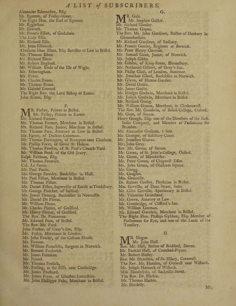 Alexander Edmonlton, Efq; Mr. Egerton, of Friday-Street. The Right Hon. the Earl of Egmont. Mr. Egglelhan. Mr. Ekeroth. Mr. Francis Elliot, of Godalmin. 'Fhe Lady Ellis. Mr. Richard Ellis. Mr. John Elfworth. Abraham-Ifaac Elton, Efq; JBarrifter at Law in Brillol. Mr. Thomas Elton. Mr. Richard Elton. Mr. Robert England. Mr. William Ernie of the Me of Wight. Mr. Etheringham. Mr. Evans. Mr. Charles Evans. Mr. Thomas Evans. Mr. Gabriel Everard. The Right Rev. the Lord Bilhop of Exeter. John Exton, Efq; F. R. Farley, Printer in Brillol. Mr. Farley, Printer in Exeter. Mr. Richard Farmer. Mr. Thomas Farmer, Merchant in Brillol. Mr. Richard Farr, Junior, Merchant in Brillol. Mr. Thomas Farr, Attorney at Law in Briftol. Mr. Farrer, of Doctors-Commons. Mr. Thomas Farrington, of Brompton near Chatham. Mr. Phillip Faver, of Great Sr. Helens. Mr. Thomas Fawfon, of St. Paul’s Church-Yard. Mr. William Fead, of the Old-Jewry. Ralph Feltham, Efq; Mr. Thomas Fenwick. Col. Le Ferris. Mr. Paul Ferris. Mr. George Ferraby, Bookfeller in Hull. Mr. Paul Filher, Merchant in Brillol. Mr. Thomas Filher. Mr. Daniel Filher, Supervifor of Excife atTewkfbury. Mr. George Fletcher, of Salford. Mr. James Fleming, Bookfeller in Newcaltle. Mr. Daniel De Flores. Mr. William Flores. Mr. Charles Flutter, of Guilford. Mr. Henry Flutter, of Guilford. The Rev. Dr. Fonnereau. Mr. Edward Foot, of Brillol. The Rev. Mr. Ford. John Forller, of Gray’s-Inn, Efq; Mr. Foller, Merchant in London. Mr. John Fowler, of the Cullom-Houfe. Mr. Fownes. Mr. William Francklin, Surgeon in Norwich. Mr. Bernard Frederick. Mr. James Freeman. Mr. Friend. Mr. Thomas Frolick, Mr. Froling, at the Hills near Cambridge. Mr. James Frulhard. Mr. James Fryer, of Gleallon Lancafhire. Mr. John Phillippe Fulir, Merchant in Brillol. G. R. Gale. Mr. Stephen Galhie. Mr. Richard Gandey. Mr. Thomas Gapen. The Rev. Mr. John Gardiner, Re&or of Henbury in Gloucelterihire. Mr. Richard Gardiner, of Sudbury. Mr. Francis Gattins, Engineer at Berwick. Mr. Peter Henry Gauvain. Mr. Samuel Gaze, Junior, of Norwich. Mr. Jofeph Gibbs. Mr. Gibfon, of King-Street, Bloomlbury. Mr. Nathaniel Gilbert, of Gray’s-Inn. Mr. Philip Glafs, of London, Stationer. Mr. Jonathan Gleed, Bookfeller in Norwich. Mr. Glynn, of Hatton-Garden. Mr. David Godin. Mr. James Godin. Mr. Hodges Godwin, Merchant in Eriflol. Mr. Jofeph Godwin, Merchant in Brillol. Mr. Richard Going. Mr. William Gomm, Merchant, in Clerkenwell. The Rev. Mr. Goodwin, of Baliol-College, Oxford. Mr. Gore, of Sarum. Harry Gough, Efq; one of the Diredors of the Ealt- India Company, and Member of Parliament for Bramber. Mr. Alexander Graham, 2 Sets. Mr. Granger, of Salifbury-Court. Mr. Jonathan Graves. Mr.\John Gray. Rev. Mr. Green, of Sarum. Mr. Green, of St. John’s-College, Oxford. Mr. Green, of Mancheller. Mr. Peter Green, of Chigwcll ElTex. Mr. John Green, of Oldilreet-Square. Mr. Gregg. Mr. Gregfon. Mrs. Grenville. Dr. Robert Grelley, Phylician in Brillol. Mrs. Greville, of Dean-Street, Soho. Mr. Giles Greville, Apothecary in Brillol. Mr. Valentine Grimltead. Mr. Grove, Attorney at Law. Mr. Gumbridge, of Clifford’s-Inn. Mr. William Gurman. Mr. Edward Gwatkin, Merchant in Brillol. The Right Hon. Phillips Gybbon, Efq; Member of Parliament for Rye, and one of the Lords of the Treafury. H. MR. Hague. Mr. John Hall. Rev. Mr. Hall, Redor of Bridford, Devon. Mr. Ezekiel Hall, of Crutched-Fryers. Mr. Robert Halfey. Rev. Mr. Hamblen, of St. Hilary, Cornwall. The Rev. Mr. Hamlen, of Outwell near Wilbechy Mr. Jofeph Hancock of Wilbech. Mifs Handalyde, of Sackville-Street. The Rev. Dr. Harbin. Mr. Thomas Harbin. Mr. Hardelty.