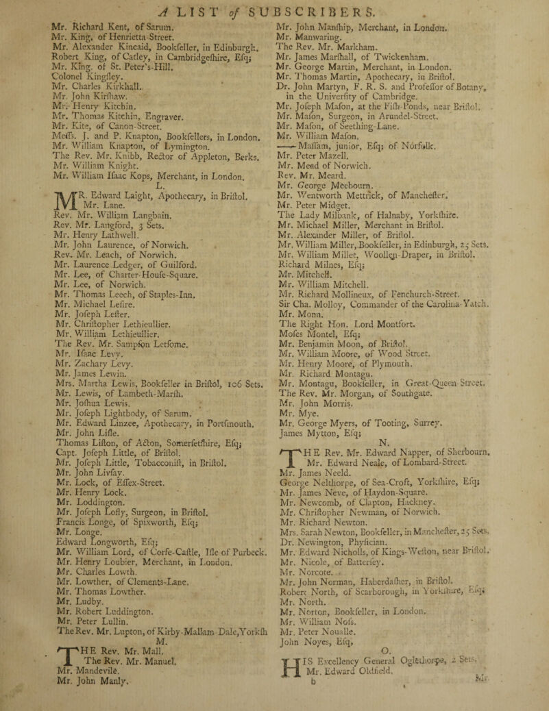 Mr. Richard Kent, ofSarum. Mr. King, of Henrietta-Street. Mr. Alexander Kincaid, Bookfeller, in Edinburgh, Robert King, of Catley, in Cambridgelhire, Efq; Mr. King, of St. Peter’s-Hill. Colonel Kingfley. Mr. Charles Kirkhall. Mr. John Kirfhaw. Mfr lienry Kitchin. Mr. Thomas Kitchin, Engraver. Mr. Kite, of Canon-Street. Metis. J. and P. Knapton, Bookfellers, in London. Mr. William Knapton, of Lymington. The Rev. Mr. Knibb, Reftor of Appleton, Berks. Mr. William Knight. Mr. William Ifaac ICops, Merchant, in London. L. R. Edward Laight, Apothecary, in Briftol. Mr. Lane. Rev. Mr. William Langbain. Rev. Mf. Langford, 3 Sets. Mr. Henry Lath well. Mr. John Laurence, of Norwich. Rev, Mr. Leach, of Norwich. Mr. Laurence Ledger, of Guilford. Mr. Lee, of Charter-Houfe-Square. Mr. Lee, of Norwich. Mr. Thomas Leech, of Staples-Inn. Mr. Michael Lefire. Mr. Jofeph Letter. Mr. Chriitopher Lethieullier. Mr. William Lethieullier. The Rev. Mr. Sampftm Letfome. Mr. Ifaac Levy. Mr. Zachary Levy. Mr. James Lewin. Mrs. Martha Lewis, Bookfeller in Briftol, 106 Sets. Mr. Lewis, of Lambeth-Marih. Mr. Jofhua Lewis. Mr. Jofeph Lightbody, of Sarum. Mr. Edward Linzee, Apothecary, in Portfmouth. Mr. John Lille. Thomas Lilton, of Adton, Somerfetfhire, Efq; Capt. Jofeph Little, of Briftol. Mr. Jofeph Little, Tobacconill, in Briftol. Mr. John Livfay. Mr. Lock, of Eftex-Street. Mr. Henry Lock. Mr. Loddington. Mr. Jofeph Lolly, Surgeon, in Briftol. Francis Longe, of Spixworth, Efq; Mr. Longe. Edward Longwoith, Efq; Mr. William Lord, of Corfe-Caftle, Tile of Purbeck. Mr. Henry Loubier, Merchant, in London. Mr. Charles Lowth. Mr. Lowther, of Clements-Lane, Mr. Thomas Lowther. Mr. Ludby, Mr. Robert Luddington. Mr. Peter Lullin. The Rev. Mr. Lupton, of Kirby • Malkm DaleJY orklh M. HE Rev. Mr. Mall. The Rev. Mr. Manuel. Mr. Mandevile. Mr. John Manly, Mr. John Manfhip, Merchant, in London, Mr. Manwaring. The Rev. Mr. Markham. Mr. James Marlhall, of Twickenham. Mr. George Martin, Merchant, in London. Mr. Thomas Martin, Apothecary, in Briftol, Dr. John Martyn, F. R. S. and Profeffor of Botany, in the Univerfity of Cambridge. Mr. Jofeph Mafon, at the Fifh-Ponds, near Briftol, Mr. Mafon, Surgeon, in Arundel-Street. Mr. Mafon, of Seething-Lane. Mr. Whlliam Mafon. •-Mafiam, junior, Efq; of Norfolk, Mr. Peter Mazell. Mr. Mead of Norwich. Rev. Mr. Meard. Mr. George Meebourn. Mr. Wentworth Mettrick, of Mancheftcr, Mr. Peter Midget. The Lady Milbank, of Halnaby, Yorklhirc. Mr. Michael Miller, Merchant in Briftol. Mr..Alexander Miller, of Briftol. Mr. William Miller, Bookfeller, in Edinburgh, 25 Sets. Mr. William Millet, Woolleti-Draper, in Briftol. Richard Milnes, Efq; Mr. Mitchell. Mr. William Mitchell. Mr. Richard Mollineux, of Fenchurch-Street. Sir Cha. Molloy, Commander of the Carolina- Yatch, Mr. Monn. The Right Hon. Lord Montfort. Mofes Montel, Efq; Mr. Benjamin Moon, of Briftol. Mr. William Moore, of Wood Street. Mr, Henry Moore, of Plymouth. Mr. Richard Montagu. Mr. Montagu, Bookfeller, in Great-Queen-Street. The Rev. Mr. Morgan, of Southgate. Mr. John Morris. Mr. Mye. Mr. George Myers, of Tooting, Surrey. James Mytton, Efq; N. H E Rev. Mr. Edward Napper, of Sherbourn. Mr. Edward Neale, of Lombard-Street. Mr. James Neeld. George Nelthorpe, of Sea-Croft, Yorklhire, Elq; Mr. James Neve, of Haydon-Square. Mr. Newcomb, of Clapton, Hackney. Mr. Chriftopher Newman, of Norwich. Mr. Richard Newton. Mrs. Sarah Newton, Bookfeller, in Manchefter, 25 Sets. Dr. Newington, Phyfician. Mr. Edward Nicholls, of Kings-Wellon, near Briftol. Mr. Nicole, of Batterfey. Mr. Norcote. - Mr. John Norman, Haberdalhcr, in Briftol. Robert North, of Scarborough, in Yorklhire, Liq* Mr. North. Mr. Norton, Bookfeller, in London, Mr. William Nofs. Mr. Peter Noualle. John Noyes, Efq, HIS Excellency General Oglethorpe, 2 Sets. Mr. Edward Oldfield, I