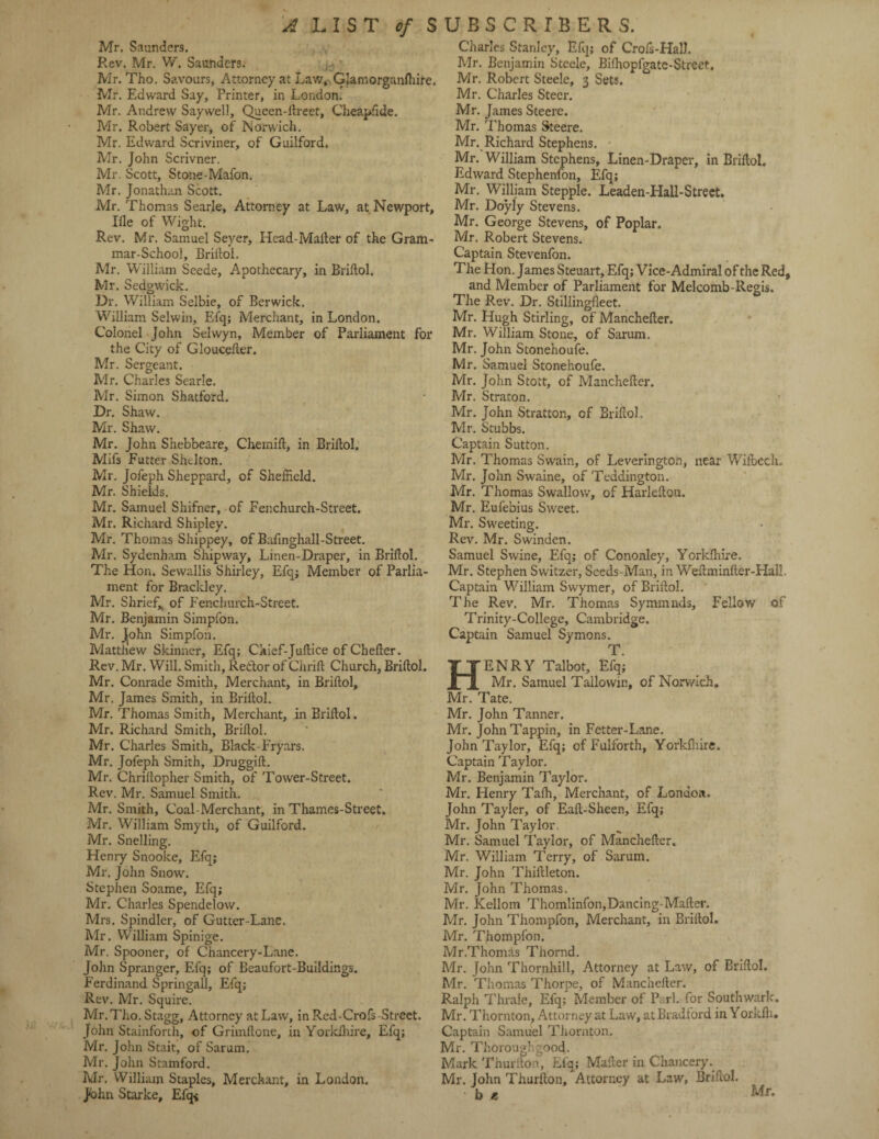 Mr. Saunders. Rev. Mr. W. Saunders. - Mr. Tho. Savours, Attorney at Law, Glamorganfhire. Mr. Edward Say, Printer, in London. Mr. Andrew Saywell, Queen-ilreet, Cheapfide. Mr. Robert Sayer, of Norwich. Mr. Edward Scriviner, of Guilford. Mr. John Scrivner. Mr. Scott, Stone-Mafon. Mr. Jonathan Scott. Mr. Thomas Searle, Attorney at Law, at Newport, Iile of Wight. Rev. Mr. Samuel Seyer, Head-Mailer of the Gram¬ mar-School, Briftol. Mr. William Seede, Apothecary, in Briftol. Mr. Sedgwick. Dr. William Selbie, of Berwick. William Selwin, Efq; Merchant, in London. Colonel John Selwyn, Member of Parliament for the City of Gloucelter. Mr. Sergeant. Mr. Charles Searle. Mr. Simon Shatford. Dr. Shaw. Mr. Shaw. Mr. John Shebbeare, Chemift, in Briftol. Mifs Futter Shelton. Mr. Jofeph Sheppard, of Sheffield. Mr. Shields. Mr. Samuel Shifner, of Eenchurch-Street. Mr. Richard Shipley. Mr. Thomas Shippey, of Bafinghall-Street. Mr. Sydenham Shipway, Linen-Draper, in Briftol. The Hon. Sevvallis Shirley, Efq; Member of Parlia¬ ment for Brackley. Mr. Sbrief,, of Fenchurch-Street. Mr. Benjamin Simpfon. Mr. Jiohn Simpfon. Matthew Skinner, Efq; Chief-Juftice of Chefter. Rev. Mr. Will. Smith, Re&or of Chrift Church, Briftol. Mr. Conrade Smith, Merchant, in Briftol, Mr. James Smith, in Briftol. Mr. Thomas Smith, Merchant, in Briftol. Mr. Richard Smith, Briftol. Mr. Charles Smith, Black-Fryars. Mr. Jofeph Smith, Druggift. Mr. Chriftopher Smith, of Tower-Street. Rev. Mr. Samuel Smith. Mr. Smith, Coal-Merchant, in Thames-Street. Mr. William Smyth, of Guilford. Mr. Snelling. Henry Snooke, Efq; Mr. John Snow. Stephen Soame, Efq; Mr. Charles Spendelow. Mrs. Spindlcr, of Gutter-Lane. Mr. William Spinige. Mr. Spooner, of Chancery-Lane. John Spranger, Efq; of Beaufort-Buildings. Ferdinand Springall, Efq; Rev. Mr. Squire. Mr. Tho. Stagg, Attorney at Law, inRed-Crofs-Street. John Stainforth, of Grimftone, in Yorkshire, Efq; Mr. John Stait, of Sarum. Mr. John Stamford. Mr. William Staples, Merchant, in London. John Starke, Efq* Charles Stanley, Efq; of Grofs-Hall. Mr. Benjamin Steele, Bilhopfgate-Street. Mr. Robert Steele, 3 Sets. Mr. Charles Steer. Mr. James Steere. Mr. Thomas Steere. Mr. Richard Stephens. • Mr. William Stephens, Linen-Draper, in Briftol. Edward Stephenfon, Efq; Mr. William Stepple. Leaden-Hall-Strect. Mr. Doyly Stevens. Mr. George Stevens, of Poplar. Mr. Robert Stevens. Captain Stevenfon. The Hon. James Steuart, Efq; Vice-Admiral of the Red, and Member of Parliament for Melcomb-Regis. The Rev. Dr. Stillingfleet. Mr. Hugh Stirling, of Manchefter. Mr. William Stone, of Sarum. Mr. John Stonehoufe. Mr. Samuel Stonehoufe. Mr. John Stott, of Manchefter. Mr. Straton. Mr. John Stratton, of Briftol. Mr. Stubbs. Captain Sutton. Mr. Thomas Swain, of Leverington, near Wifbech. Mr. John Swaine, of Teddington. Mr. Thomas Swallow, of Harlefton. Mr. Eufebius Sweet. Mr. Sweeting. Rev. Mr. Swinden. Samuel Swine, Efq; of Cononley, Yorkfhire. Mr. Stephen Switzer, Seeds-Man, in Weftminfter-Hall. Captain William Swymer, of Briftol. The Rev. Mr. Thomas Symmnds, Fellow of Trinity-College, Cambridge. Captain Samuel Symons. T. ENRY Talbot, Efq; Mr. Samuel Tailowin, of Norwich, Mr. Tate. Mr. John Tanner. Mr. JohnTappin, in Fetter-Lane. John Taylor, Efq; of Fulforth, Yorkfhire. Captain Taylor. Mr. Benjamin Taylor. Mr. Henry Tafh, Merchant, of London. John Tayler, of Eaft-Sheen, Efq; Mr. John Taylor. Mr. Samuel Taylor, of Manchefter. Mr. William Terry, of Sarum. Mr. John Thiftleton. Mr. John Thomas. Mr. Kellom Thomlinfon,Dancing-Mailer. Mr. John Thompfon, Merchant, in Briftol. Mr. Thompfon. Mr.Thomas Thornd. Mr. John Thornhill, Attorney at Law, of Briftol. Mr. Thomas Thorpe, of Manchefter. Ralph Thrale, Efq; Member of Pari, for Southwark. Mr. Thornton, Attorney at Law, at Bradford in Yoxkfti. Captain Samuel Thornton. Mr. Thorough good. Mark Thurfton, Efq; Mailer in Chancery. Mr. John Thurfton, Attorney at Law, Briftol. b * Mr.