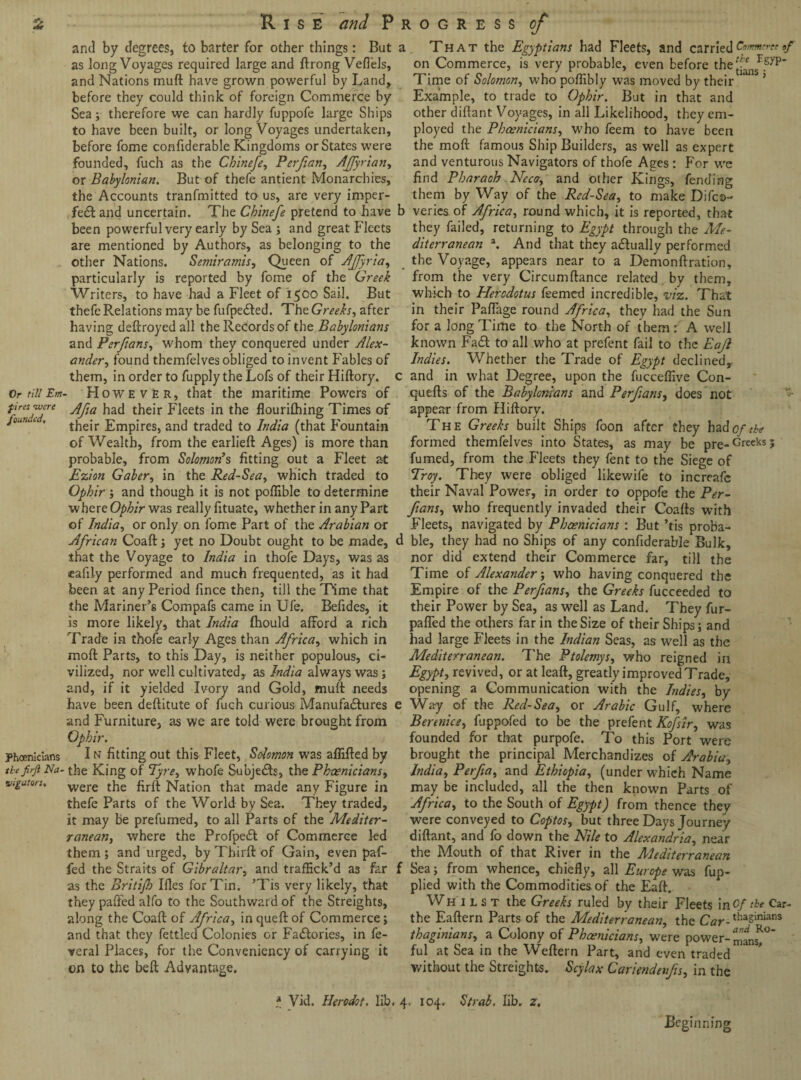 and by degrees, to barter for other things: But as long Voyages required large and ftrong Veflels, and Nations mud have grown powerful by Land, before they could think of foreign Commerce by Sea 5 therefore we can hardly fuppofe large Ships to have been built, or long Voyages undertaken, before fome confiderable Kingdoms or States were founded, fuch as the Chinefe, Perfian, Affyrian, or Babylonian. But of thefe antient Monarchies, the Accounts tranfmitted to us, are very imper¬ fect and uncertain. The Chinefe pretend to have been powerful very early by Sea ; and great Fleets are mentioned by Authors, as belonging to the other Nations. Semiramis, Queen of Ajfyria, particularly is reported by fome of the Greek Writers, to have had a Fleet of 1500 Sail. But thefe Relations may be fufpedted. The Greeks, after having deftroyed all the Records of the Babylonians and Perftans, whom they conquered under Alex¬ ander , found themfelves obliged to invent Fables of them, in order to fupply the Lofs of their Hiftory. Or till Em- However, that the maritime Powers of ?Jresff'e Afta had their Fleets in the flourifhing Times of *oun  ’ their Empires, and traded to India (that Fountain of Wealth, from the earlieft Ages) is more than probable, from Solomon’s fitting out a Fleet at Ezion Gaber, in the Red-Sea, which traded to Ophir ; and though it is not poflible to determine where Ophir was really fituate, whether in any Part of India, or only on fome Part of the Arabian or African Coaft; yet no Doubt ought to be made, that the Voyage to India in thofe Days, was as calily performed and much frequented, as it had been at any Period fince then, till the Time that the Mariner’s Compafs came in Ufe. Befides, it is more likely, that India fhould afford a rich Trade in thofe early Ages than Africa, which in moft Parts, to this Day, is neither populous, ci¬ vilized, nor well cultivated, as India always was; and, if it yielded Ivory and Gold, muff needs have been deftitute of fuch curious Manufactures e and Furniture, as we are told were brought from Ophir. Phoenicians I n fitting out this Fleet, Solomon was affifted by tbefirft Na- the King of Tyre, whofe Subjects, the Phoenicians, vigaton. were the firft Nation that made any Figure in thefe Parts of the World by Sea. They traded, it may be prefumed, to all Parts of the Mediter¬ ranean,, where the ProfpeCt of Commerce led them ; and urged, by Third: of Gain, even paf- fed the Straits of Gibraltar, and traffick’d as far as the Britifh Ifles for Tin. ’Tis very likely, that they paffed alfo to the Southward of the Streights, along the Coaft of Africa, inqueftof Commerce; and that they fettled Colonies or Factories, in fe- veral Places, for the Conveniency of carrying it on to the belt Advantage. 1 That the Egyptians had Fleets, and carried Comment,/ on Commerce, is very probable, even before the Time of Solomon, who poflibly was moved by their ’ Example, to trade to Ophir. But in that and other diftant Voyages, in all Likelihood, they em¬ ployed the Phoenicians, who feem to have been the moft famous Ship Builders, as well as expert and venturous Navigators of thofe Ages: For we find Pharaoh Near, and other Kings, fending them by Way of the Red-Sea, to make Difcs>- ) veries of Africa, round which, it is reported, that they failed, returning to Egypt through the Me¬ diterranean a. And that they adually performed the Voyage, appears near to a Demonftration, from the very Circumftance related by them, which to Herodotus feemed incredible, viz. That in their Paffage round Africa, they had the Sun for a long Time to the North of them:' A well known FaCt to all who at prefent fail to the Eajl Indies. Whether the Trade of Egypt declined, and in what Degree, upon the fucceffive Con- quefts of the Babylonians and Perfians, does not appear from Hiftory. The Greeks built Ships foon after they had of the formed themfelves into States, as may be pre-Grceks5 fumed, from the Fleets they fent to the Siege of Troy. They were obliged likewife to increafc their Naval Power, in order to oppofe the Per¬ ftans, who frequently invaded their Coafts with Fleets, navigated by Phoenicians : But ’tis proba- 1 ble, they had no Ships of any confiderable Bulk, nor did extend their Commerce far, till the Time of Alexander; who having conquered the Empire of the Perfians, the Greeks fucceeded to their Power by Sea, as well as Land. They fur- paffed the others far in the Size of their Ships; and had large Fleets in the Indian Seas, as well as the Mediterranean. The Ptolemys, who reigned in Egypt, revived, or at leaft, greatly improved Trade, opening a Communication with the Indies, by Way of the Reel-Sea, or Arabic Gulf, where Berenice, fuppofed to be the prefent Kofsir, was founded for that purpofe. To this Port were brought the principal Merchandizes of Arabia, India, Perfia, and Ethiopia, (under which Name may be included, all the then known Parts of Africa, to the South of Egypt) from thence they were conveyed to Coptos, but three Days Journey diftant, and fo down the Nile to Alexandria, near the Mouth of that River in the Mediterranean Sea; from whence, chiefly, all Europe was fup- plied with the Commodities of the Eaft. Whilst the Greeks ruled by their Fleets \r\Of tie Car- the Eaftern Parts of the Mediterranean, the Car-tha5inians thaginians, a Colony of Phoenicians, were power- mansj° ful at Sea in the Weftern Part, and even traded without the Streights.. Scylax Cariendenfts, in the * Vid. Herodot. lib, 4. 104. Strab, lib. z. Beginning