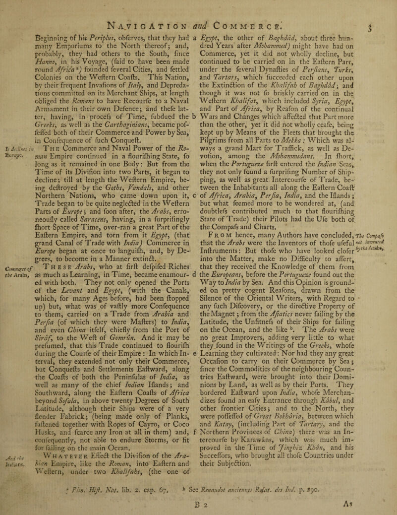 Navigation and Commerce.' $ Beginning of his Periphis, obferves, that they had a many Emporiums to the North thereof; and, probably, they had others to the South, fince Hanno, in his Voyage, (faid to have been made round Africa *) founded feveral Cities, and fettled Colonies on the Weftern Coafts. This Nation, by their frequent Invafions of Italy, and Depreda¬ tions committed on its Merchant Ships, at length obliged the Romans to have Recourfe to a Naval Armament in their own Defence; and thefe lat¬ ter, having, in procefs of Time, fubdued the b Greeks, as well as the Carthaginians, became pof- fefl’ed both of their Commerce and Power by Sea, in Confequence of fuch Conqueft. it declines in Th e Commerce and Naval Power of the Ro- Europe. man Empire continued in a flourifhing State, fo long as it remained in one Body: But from the Time of its Divifion into two Parts, it began to decline; till at length the Weftern Empire, be¬ ing deftroyed by the Goths, Vandals, and other Northern Nations, who came down upon it, c Trade began to be quite negleCted in the Wellern Parts of Europe; and foon after, the Arabs, erro- r.eoufly called Saracens, having, in a furprifingly ftiort Space of Time, over-ran a great Part of the Eaftern Empire, and torn from it Egypt, (that grand Canal of Trade with India) Commerce in Europe began at once to languifh, and, by De¬ grees, to become in a Manner extinCt. Commerce of These Arabs, who at firft defpifed Riches the Arabs, as much as Learning, in Time, became enamour- d ed with both. They not only opened the Ports of the Levant and Egypt, (with the Canals, which, for many Ages before, had been flopped up) but, what was of vaflly more Confequence to them, carried on a Trade from Arabia and Perfa (of which they were Mailers) to India, and even China itfelf, chiefly from the Port of Sirdf to the Weft of Gomnin, And it may be prefumed, that this Trade continued to flourifh during the Courfe of their Empire : In which In- e terval, they extended not only their Commerce, but Conquefts and Settlements Eaftward, along the Coafts of both the Peninfulas of India, as well as many of the chief Indian Iflands; and Southward, along the Eaftern Coafts of Africa beyond Sofala, in above twenty Degrees of South Latitude, although their Ships were of a very {lender Fabrick; (being made only of Planks, fattened together with Ropes of Cayro, or Coco Husks, and fcarce any Iron at all in them) and, f confequently, not able to endure Storms, or fit for failing on the main Ocean. JrA 'he Whatever EfFeCt the Divifion of the Ara- Judians. binn Empire, like the Roman, into Eaftern and Weftern, under two Khalifabs, (the one of Egypt, the other of Baghdad, about three hun¬ dred Years after Mohammed) might have had on Commerce, yet it did not wholly decline, but continued to be carried on in the Eaftern Parr, under the feveral Dynafties of Perfians, Turks, and Tartars, which fucceeded each other upon the Extinction of the Khali fab of Baghdad; an d though it was not fo briskly carried on in the Weftern Khalifat, which included Syria, Egypt, and Part of Africa, by Reafon of the continual Wars and Changes which affeCted that Part more than the other, yet it did not wholly ceafe, being kept up by Means of the Fleets that brought the Pilgrims from all Parts toMekka: Which was al¬ ways a grand Mart for Traffick, as Well as De¬ votion, among the Mohammedans. In fhort, when the Portugueze firft entered the Indian Seas, they not only found a furprifing Number of Ship¬ ping, as well as great Intercourfe of Trade, be¬ tween the Inhabitants all along the Eaftern Coaftr of Africa, Arabia, Perfa, India, and the Iflands; but what Teemed more to be wondered at, (and doubtlefs contributed much to that flourifhing State of Trade) their Pilots had the Ufe both of the Compafs and Charts. From hence, many Authors have concluded, The Compafs that the Arabs were the Inventors of thofe ufefulwof inruentcli Inftruments: But thofe who have looked clofer Arabs> into the Matter, make no Difficulty to aflert, that they received the Knowledge of them from the Europeans, before the Portugueze found out the Way to India by Sea. And this Opinion is ground¬ ed on pretty cogent Reafons, drawn from the Silence of the Oriental Writers, with Regard to any fuch Difcovery, or the directive Property of the Magnet; from the Afatics never failing by the Latitude, the Unfitnefs of their Ships for failing on the Ocean, and the like b. The Arabs were no great Improvers, adding very little to what they found in the Writings of the Greeks, whofe Learning they cultivated: Nor had they any great Occafion to carry on their Commerce by Sea; fince the Commodities of the neighbouring Coun¬ tries Eaftward, were brought into their Domi¬ nions by Land, as well as by their Ports. They bordered Eaftward upon India, whofe Merchan¬ dizes found an eafy Entrance through Kabul, and other frontier Cities; and to the North, they were poflefled of Great Bokhdria, between which and Katay, (including Part of Tartary, and the Northern Provinces of China) there was an In¬ tercourfe by Karawans, which was much im¬ proved in the Time of finghiz Khan, and his Sueceflors, who brought all thofe Countries under their Subjection. a RUn. Hif. Nat. lib, 2. cap. 67, b See Renaudot avcienr.es Rufat, dcs InJ. p. 290.