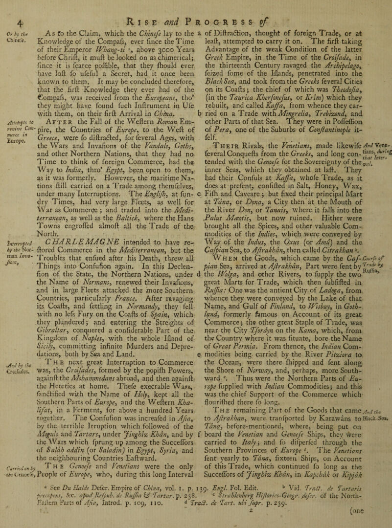 Or by the Chinefc. Attempts to revive Com¬ merce in Europe. Interrupted by the Nor¬ man Inva- Jicns, -.Aid by the Croifades. Carried on Oj c*>e ti'enoefe Rise and P r As fo the Claim, which the Chinefe lay to the a Knowledge of the Compafs, ever fince the Time of their Emperor Wbatjg-ti a, above 3000 Years before Chrift, it mull be looked on as chimerical; fince it is fcarce poflible, that they fhould ever have loft fo ufeful a Secret, had it once been known to them. It may be concluded therefore, that the ftrft Knowledge they ever had of the Compafs, was received from the Europeans, tho’ they might have found fuch Inftrument in Ufe with them, on their firft Arrival in China. b After the Fall of the Weftern Roman Em¬ pire, the Countries of Europe, to the Weft of Greece, were fo diftra&ed, for feveral Ages, with the Wars and Invafions of the Vandals, Goths, and other Northern Nations, that they had no Time to think of foreign Commerce, had the Way to India, thro’ Egypt, been open to them, as it was formerly. However, the maritime Na¬ tions ftill carried on a Trade among themfelves, under many Interruptions. The Englifh, at fun- c dry Times, had very large Fleets, as well for War as Commerce ; and traded into the Medi¬ terranean, as w'ell as the Baltick, where the Hans Towns engroffed almoft all the Trade of the North. C HA RLE MAGNE intended to have re¬ stored Commerce in the Mediterranean, but the Troubles that enfued after his Death, threw all Things into Confufion again. In this Declen- fion of the State, the Northern Nations, under d the Name of Normans, renewed their Invafions, and in large Fleets attacked the more Southern Countries, particularly France. After ravaging its Coafts, and fettling in Normandy, they fell with no lefs Fury on the Coafts of Spain, which they plundered; and entering the Streights of Gibraltar, conquered a confiderable Part of the Kingdom of Naples, with the whole Ifiand of Sicily, committing infinite Murders and Depre¬ dations, both by Sea and Land. e T h e next great Interruption to Commerce was, the Croifades, formed by the popifh Powers, againft the Mobamtncdans abroad, and then againft the Heretics at home. Thefe execrable Wars, Ounftificd with the Name of Holy, kept all the Southern Parts of Europe, and the Weftern Kha¬ lifat, in a Ferment, for above a hundred Years together. The Confufion was increafed in Afia, by the terrible Irruption which followed of the Moguls and Tartars, under Jingbiz Khan, and by f the Wars which fprung up among the Succeffors of Salah addin (or S ala din) in Egypt, Syria, and the neighbouring Countries Eaftward. , The Gcnoeje and Venetians were the only .People of Europe, who, during this long Interval of Diftra&ion, thought of foreign Trade, or at leaft, attempted to carry it on. The firft taking Advantage of the weak Condition of the latter Greek Empire, in the Time of the Croifade, in the thirteenth Century ravaged the Archipelago, feized fome of the Hands, penetrated into the Black Sea, and took from the Greeks feveral Cities on its Coafts; the chief of which was Theodofia, (in the Taurica Kherfonefus, or Krim) which they rebuilt, and called Kajfa, from whence they car¬ ried on a Trade withMingrelia, Treb'vzond, and other Parts of that Sea. They were in Pofleflxon of Pera, one of the Suburbs of Conjlantinople it- felf. Their Rivals, the Venetians, made likewiferindVene* feveral Conquefts from the Greeks, and long con- tended with the Genoefe for the Sovereignty of thevai. inner Seas, which they obtained at laft. They had their Confuls at Kajfa, whofe Trade, as it does at prefent, confifted in Salt, Honey, Wax, Fifh and Caveare ; but fixed their principal Mart at Tana, or Dona, a City then at the Mouth of the River Don, or Tanais, where it falls into the Palus Mceotis, but now ruined. Hither were brought all the Spices, and other valuable Com¬ modities of the Indies, which were conveyed by Way of the Indus, the Oxus (or Amu) and the Cafpian Sea, to Aflrakhan, then called Citrakhanb. When the Goods, which came by the Caf-Courfe op pian Sea, arrived at Aflrakhan, Part were fent by the IVolga, and other Rivers, to fupply the two Ku ’ ’ great Marts for Trade, which then fubfifted in Rujfia: One was the antient City of Ladoga, from whence they were conveyed by the Lake of that Name, and Gulf of Finland, to Wisbuy, in Goth¬ land, formerly famous on Account of its great Commerce; the other great Staple of Trade, was near the City Tfordyn on the Kama, which, from the Country where it was fituate, bore the Name of Great Permia. From thence, the Indian Com¬ modities being carried by the River Pitziora to the Ocean, were there fhipped and fent along the Shore of Norway, and, perhaps, more South¬ ward c. Thus were the Northern Parts of Eu¬ rope fupplied with Indian Commodities; and this was the chief Support of the Commerce which flourifhed there fo long. The remaining Part of the Goods that came And the to Aflrakhan, were tranfported by Karawans to Black-Sea. Tana, before-mentioned, where, being put on board the Venetian and Genoefe Ships, they were carried to Italy, and fo diiperfed through the Southern Provinces of Europe d. The Venetians fent yearly to Tana, ftxteen Ships, on Account of this Trade, which continued fo long as the Succeffors of Jingbiz Khan, in Kapcbak or Kipjak 2 See Du llalde Defer. Empire of China, vol. 1. p. 139. Engl. Fol. Edit. b Vid. Tract, de Tartaris frecopens. Sec. apt id Rcfpub. de Rujjia & Tartar, p. 238. c Strahlenberg Hiforico-Gecgr, defer, of the North- Eai'tem Parts of Afia, Introd. p. 109, no. d Traci, de Tart. ubi fupr. p.239. 2 (one