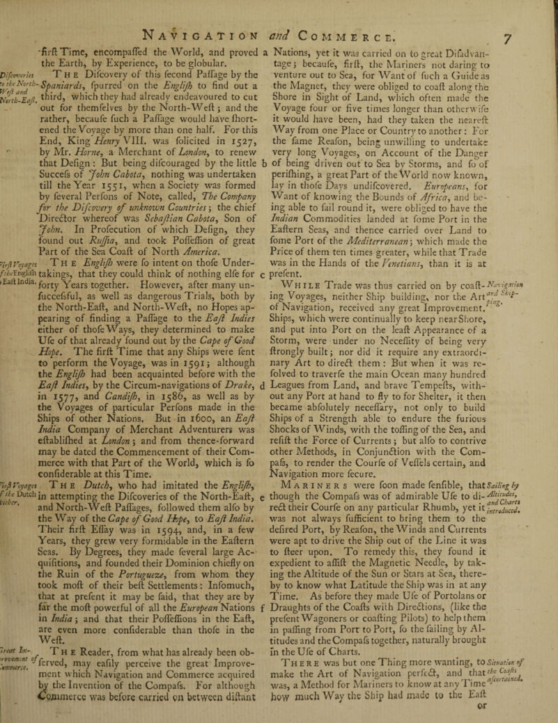 •firft Time, encompafTed the World, and proved the Earth, by Experience, to be globular. D!ferneries T H E Difcovery of this fecond Paflage by the Spaniards* fpurred on the Englijh to find out a Nertb-Eaf. third, which they had already endeavoured to cut out for themfelves by the North-Weft ; and the rather, becaufe fuch a Paflage would have Ihort- ened the Voyage by more than one half. For this End, King Henry VIII. was folicited in 1527, by Mr. Horne, a Merchant of London, to renew that Defign : But being difeouraged by the little Succefs of John Cabota, nothing was undertaken till the Year 1551, when a Society was formed by feveral Perfons of Note, called. The Company for the Difcovery of unknown Countries; the chief Director whereof was Scbafian Cabota, Son of John. In Profecution of which Defign, they found out Rujfia, and took Pofteftion of great Part of the Sea Coaft of North America, urjlVoyages Th e Englij1) were fo intent on thofe Under- y-^Englifli takings, that they could think of nothing elfe for iEaftIndi3,forty Years together. However, after many un- fuccefsful, as well as dangerous Trials, both by the North-Eaft, and North-Weft, no Hopes ap¬ pearing of finding a Paflage to the Eaji Indies either of thofe Ways, they determined to make Ufe of that already found out by the Cape of Good Hope. The firft Time that any Ships were fent to perform the Voyage, was in 1591; although the Englijh had been acquainted before with the Eaji Indies, by the Circum-navigations of Drake, in 1577, anc* Candijh, in 1586, as well as by the Voyages of particular Perfons made in the Ships of other Nations. But in 1600, an EaJl India Company of Merchant Adventurers was eftablilhed at London; and from thence-forward may be dated the Commencement of their Com¬ merce with that Part of the World, which is fo confiderable at this Time. ^ir/tVoyages Th e Dutch, who had imitated the Englijh, ’■'!Z Dutchin attempting the Difcoveries of the North-Eaft, and North-Weft Paftages, followed them alfo by the Way of the Cape of Good Hope, to EaJl India. Their firft Eflay was in 1594, and, in a few Years, they grew very formidable in the Eaftern Seas. By Degrees, they made feveral large Ac¬ quisitions, and founded their Dominion chiefly on the Ruin of the Portugueze, from whom they took moft of their beft Settlements: Infomuch, that at prefent it may be Said, that they are by far the moft powerful of all the European Nations in India; and that their Pofleflions in the Eaft, are even more considerable than thofe in the Weft. Treat Ir.- T h e Reader, from what has already been ob- 'itmmcrce. 'Terved} may eafily perceive the great Improve¬ ment which Navigation and Commerce acquired by the Invention of the Compafs. For although Commerce was before carried on between diftant a Nations, yet it was carried on to great Diladvan- tage j be-caufe, firft, the Mariners not daring to venture out to Sea, for Want of fuch a Guide as the Magnet, they were obliged to coaft along the Shore in Sight of Land, which often made the Voyage tour or five times longer than otherwise it would have been, had they taken the neareft Way from one Place or Country to another: For the fame Reafon, being unwilling to undertake very long Voyages, on Account of the Danger b of being driven out to Sea by Storms, and fo of perifhing, a great Part of the World now known, lay in thofe Days undifeovered. Europeans, for Want of knowing the Bounds of Africa, and be¬ ing able to fail round it, were obliged to have the Indian Commodities landed at fome Port in the Eaftern Seas, and thence carried over Land to fome Port of the Mediterranean; which made the Price of them ten times greater, while that Trade was in the Hands of the Venetians, than it is at c prefent. While Trade was thus carried on by coaft-Navigation ing Voyages, neither Ship building, nor the of Navigation, received any great Improvement/ ^ Ships, which were continually to keep nearShore, and put into Port on the leaft Appearance of a Storm, were under no Necelfity of being very ftrongly built j nor did it require any extraordi¬ nary Art to direct them : But when it was re- folved to traverfe the main Ocean many hundred d Leagues from Land, and brave Tempefts, with¬ out any Port at hand to fly to for Shelter, it then became abfolutely neceflary, not only to build Ships of a Strength able to endure the furious Shocks of Winds, with the tolling of the Sea, and refill the Force of Currents; but alfo to contrive other Methods, in Conjunction with the Com¬ pafs, to render the Courfe of Veflels certain, and Navigation more fecure. Mariners were foon made fenfible, that &»'//»£ by e though the Compafs was of admirable Ufe to di- red their Courfe on any particular Rhumb, yet it^reduced. was not always fufficient to bring them to the defired Port, by Reafon, the Winds and Currents were apt to drive the Ship out of the Line it was to fteer upon. To remedy this, they found it expedient to afiift the Magnetic Needle, by tak¬ ing the Altitude of the Sun or Stars at Sea, there¬ by to know what Latitude the Ship v/as in at any Time. As before they made Ufe of Portolans or f Draughts of the Coafts with Directions, (like the prefent Wagoners or coafting Pilots) to help them in pafling from Port to Port, fo the failing by Al¬ titudes and the Compafs together, naturally brought In the Ufe of Charts. There was but one Thing more wanting, toSituatitr. ef make the Art of Navigation perfeCt, and that,hc C°JP was, a Method for Manners to know at any 1 ime J how much Way the Ship had made to the Eaft or