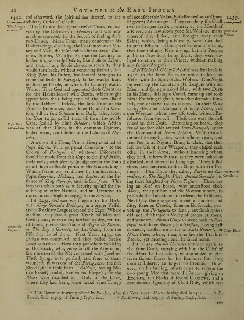1432. and afterward, the Spiritualities thereof, to the a Military Order of Chrift. He Attempts The Prince had fpent twelve Years, endea- J j t condemned. vour;ng the Difcovery of Guinea ; and was now much encouraged, by the Succefs of finding thefe two Iflands.. Mean Time, many condemned his Undertakings, objecting, the Confumption of Mo¬ ney and Men, the infuperable Difficulties of Cur¬ rents, Storms, Whirlpools; that the Country he looked for, was only Defarts, like thofe of Libya ; and that, if any fhould chance to reach it, they b would turn back, without venturing farther ; that King John, his Father, had invited Strangers to come and fettle in Portugal, fo far was he from fending out People, of which the Country was in Want: That God had appointed thofe Countries for the Habitation of wild Beafts, which might appear from their being expelled the new Ifland by the Rabbets. Indeed, the little Fruit of the Prince’s Enterprize, gave fome Handle for Cen- fure, till he fent Gi/ianez in a Bark, who, about c the Year 1432, palled that, till then, invincible Ceipe Eoja- Cape, (called by him) Bcjador; which Adtion dor doubled, was, at that Time, in the common Opinion, looked upon, not inferior to the Labours of Her¬ cules. About this Time, Prince Henry obtained cf Pope Martin V. a perpetual Donation a to the Crown of Portugal, of whatever Difcoveries fhould be made from this Cape to the Eajl Indies, inclufively; with plenary Indulgence for the Souls d of all fuch as fhould perifh in the Undertaking; Which Grant was confirmed by the fucceeding Popes Eugenius, Nicholas, and Sextus, at the In- ftance of King Alphonfo, and his Son Juan. This Step was taken both as a Security againft the in¬ ter faring of other Nations, and an Incentive to the common People to engage in the Service. In 1434, Gilianes went again in his Bark, with Alonfo Gonzales Baldaya, in a bigger Veffel, and palled thirty Leagues beyond the Cape: Where e landing, they faw a great Track of Men and Cattle; and, without any farther Inquiry, return- An?ra dg cd home, giving the Name of Angra de Ruyvosi, Ruyvos. or The Bay of Gurnets, to that Coaft, from the Fifh they found there. Next Year, 1435, the Defign was- continued, and they pafTed twelve Leagues farther. Here they put afhore two Men on Horfeback, who, going on till the Afternoon, faw nineteen of the Natives armed with Javelins. Thefe flying, were purfued, and fome of them f wounded, fo was one of the Pbrtugueze; the firft Blood fpilt in thofe Parts. Baldaya, having No¬ tice hereof, landed, but to no Purpofe; for the Moors were marched off: Only in the Cave, where they had been, were found fome Things of inconfiderable Value, but efteemed as an Omen 1435-. of greater Advantages. They ran along the Coaft u—v—J twelve Leagues farther, where, at the Mouth of a River, they faw above 5000 Sea Wolves, many 5000 Sea whereof they killed, and brought away their Skins; which, being a Novelty, were then had in great Efteem. Going farther into the Land, they found fifhing Nets drying, but no People; and their Provifions being fpent, they were ob¬ liged to return to their Prince, without making any farther Progrefs b. ANTONIO GONZALES was fent back in 1440, to the fame Place, in order to load his Veffel with the Skins of Sea Wolves. One Night he went up the Country eight Leagues with ten Men ; and fpying a naked Man, with two Darts in his Hand, driving a Camel, came up and took him: For being frighted, he neither defended him- felf, nor endeavoured to efcape. In their Way back, they met a Company of forty Moors, and one Woman, whom they alfo took, without Re- fiftance, from the reft. Thefe two were the firft feized on that Coaft. Returning, on board, they found another Ship arrived from Portugal, under the Command of Nunno Frijlan. With this ad¬ ditional Strength, they went afhore again, and met People at Night : Being fo clofe, that they loft the Ufe of their Weapons, they clafped each other in their Arms, without knowing whom they held, other wife than as they were naked or cloathed, and differed in Language. They killed three, and returned to their Ships with ten Pri- foners. This Place they called, Puerto del Ca- Puerto <!e? •vallero, or The Knights Port; Antonio Gonzales be- Cavallero. ing there knighted by Nunno Trijlan. There be¬ ing an Arab on board, who underftood thefe Moors, they put him and the Woman afhore, to perfuade the Inhabitants to redeem the Prifoners. Next Day there appeared about a hundred and fifty, fome on Camels, fame on Horfeback, pro¬ voking the Portugueze to land ; but finding they did not, difeharged a Volley of Stones at them, and went off. Antonio Gonzales went back to Por¬ tugal with fome Slaves ; but Triflan, having firft careened, coafted on as far as Cabo Blanco c, or Cabo Blar*. White Cape, where, though he faw the Track ofco. People, yet meeting none, he failed home. I N 1442, Antonio Gonzales returned again to the fame Coaft, carrying with him the Chief of the Moors he had taken, who promifed to give feven Guinea Slaves for his Ranfom : But being O 1 once at Liberty, he forgot his Promife. How¬ ever, on his landing, others came to redeem the two young Men that were Prifoners ; giving in Exchange ten Blacks of feveral Countries, and a confiderable Quantity of Gold Duft, which was This Donation is wrong placed by Purchas, after the Year 1441, Martin having died in 1431. Bar roc, ibid. cap. 5. de Faria y Soufa, ibid, De Bar res, ibid, cap. 7, de Fariay. Safa, ibid. b De the