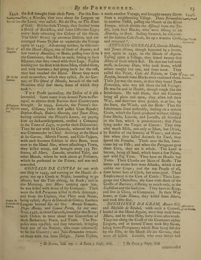 JJlavds of Arguim, JJl: cl e las Garzas. 1442. the firft brought from thofe Parts. For this Rea- c—-v-*-ifon, a Rivulet, that runs about ftx Leagues up Rio del Oro. the Land, was called, Rio del Oro, or The River of Gold. Befides thefe Things, they fetched home a Shield of Buckfkin, and fome Oftriches Eggs; every body admiring the Colour of the Slaves. The Gold ftirred up covetous Defires, and en¬ couraged Nunno Trijlan to undertake the Voyage again in 1443. Advancing farther, he difcover- ed the Ifland Adeget, one of thofe of Arguhn; and faw twenty Alraadias, or Boats, paifing over from the Continent, four Men in each, fitting in fuch Manner, that they rowed with their Legs. Trijlan fending out his Boat with feven Men, chafed them, and took fourteen ; but going back for the reft, they had reached the Ifland. Hence they went over to another, which they called, De las Gar¬ zas, or The If and of Hawks, becaufe of the vaft Numbers they faw there, fome of which they took a. The Profit increafing, the Defire of it alfo increafed. Some came from feveral Parts to Por¬ tugal, to admire thofe Rarities their Countrymen A Company brought. In 1444, Lancelot, the Prince’s Ser- for Dijcove- Vant, Gilianes, (who firft palfed Cape Bojador) Stephen- Alonfo, Roderic Alvarez, anti Juan Diaz, having obtained the Prince’s Leave, on paying him an Acknowledgement, erected a Company in the Town of Lagos, topurfue thefe Difcoveries: They fet out with fix Caravels, whereof the firft was Commander in Chief. Arriving at the Ifiand de las Garcas, Martin Vincent, and Giles Vafquez, with each fourteen Soldiers in their Boats, went over to the Ifland Nar, where aflaultinga Town, they killed many, and brought away 155 Pri- foners, all Moors. Lancelot, attacked Tider, and other Iflands, where he took above 40 Prifoners, which he prefented to the Prince, and was well rewarded. GONZALO DE CINTRA fet out with one Ship in 1445, and coming to the Iflands Ar- guim, ran up a Creek at Night, intending to go afhore; but the Tide ebbing, he ftuck ; and in the Morning, 200 Moors coming upon him, he was killed with feven of his Company. Thefe were the firft Porugueze killed in thefe Attempts; and from the Captain, that Place took Name, Angra de being called, Angra de Gonzalo de Cintra, fourteen Gonzalo de Leagues beyond Rio del Oro. Antonio Gonzales, Diego Alonzo, and Gomez Perez, fet out next Year, 1446, in three Caravels, bound for that River; with Orders to treat about the Converfion of thofe Barbarians, Peace, and Trade. The Pro- pofals were rejected, and they returned, bringing back one of the Natives, who came voluntarily to fee the Country; and John Fernandez remain¬ ed there with the fame Defign. Nunno Trifcin, a made another Voyage, and brought twenty Slaves 1446. from a neighbouring Village. Denis Fernandez, y—j. in another Veflel, parting the Adouth of the River Sanaga, which divides the Affanaji from the Ja- lofs, took four Blacks, who were fifhing in an Almadia, or Boat. Sailing forward, he difcover- ed the famous Cabo Verde, fet up a wooden Crofs, Cap . Verde. and returned b. differed. ■ANTON 10 GONZALES, Garcia Mendez, and James Alonzo, though feparated by a Storm, b met again in 1447, in the Iflands of Arguhn. Palling upon a Village, they feized twenty-five Moors of thofe which fled. He that ran belt took moft, as Lorenzo Diaz, who took feven, whtlft others caught but one, and fome none. They called this Point, Cabo del Refcate, or Cape of 'Ca|,0 dej, Ranfom, becaufe fome Blacks were ranfomcd there. Refcate, Their Joy was the more, in that they found. Juan Fernandez, who was left there the laft Voyage: He was fat and in Health, though rough like the c Inhabitants.. He told them, that the Country being all plain and open, they often loft their Way, and therefore were guided, as at Sea, by the Stars, the Winds, and the Birds: That the Inhabitants lived miferably, feeding on a certain Grain, which the Earth produced without tilling; fome Herbs, Lizards, and Locufts, all fccrehed in the Sun, which is predominant; that Place lying under the Tropic of Cancer: That they ufed much Milk, not only as Meat, but Drink, d by Reafon of the Scarcity of Water;. and there¬ fore when they killed Animals for Food, they fpared the Females. Thofe near the Sea, fome- times fed on Fifh ; and when the Portugueze gave them Corn, they eat it whole. The Land is barren, being all Sand, which bears a few Palms, and wild Fig Trees. They have no Houfes but Tents. Their Cloaths are Skins of Beafts: The better and neater Sort wear Alhaiks, which is not unlike our Crape ; and the top People of all, e fome better Sort of Cloth, but none good. Their Employment is the Care of Cattle : Their Lan¬ guage and Charaflers, the fame with thofe of the Coafts of Barbary; differing as much only, as tire Cafilltan and the Gallician. They have no King,, and live in Clans, or Companies. In their Way home, at Cabo Blanco, they killed fome Moors,. and took fifty-five. D1 hi 1SI A NE Z D A G RA M, Alvaro Gil, , and Mafaldo de Setubal, with each a Caravel, da Gram, f landed in the Ifland Arguim, were they took feven Moors, and by their Help, forty-feven afterwards. They ran along the Coaftof the Continent eighty Leagues, and at feveral Times took fifty Slaves, lofing feven Portugueze-, whofe Boat beinR left dry by the P>bb, in the Ifland De las Garzas, they were all killed. Lancelot, who once before had a De Barros, ibid. cap. 7. de Faria y Safa, ibid. b De Faria y Soufa, ibid. commanded