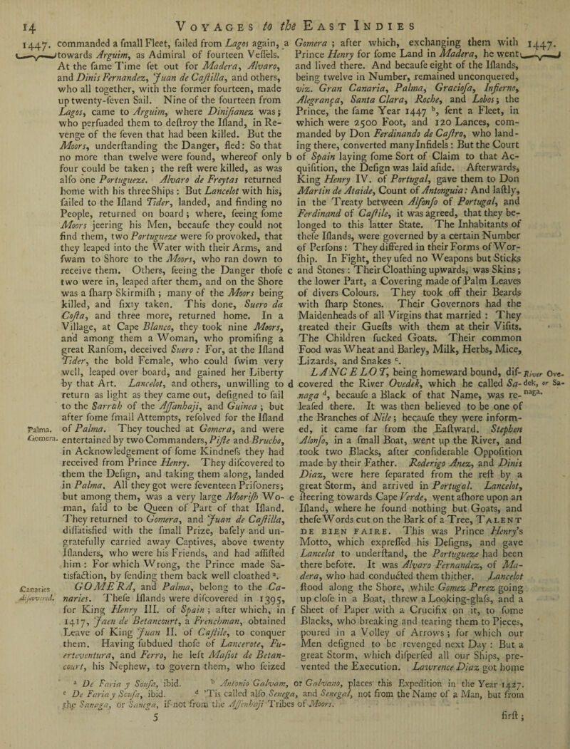 1447. commanded a fmall Fleet, failed from Lagos again, a towards Arguim, as Admiral of fourteen Veflels. At the fame Time fet out for Madera, Alvaro, and Dims Fernandez,, ^ Cajlilla, and others, who all together, with the former fourteen, made up twenty-feven Sail. Nine of the fourteen from Lagos, came to Arguitn, where Dinifianez was; who perfuaded them to deftroy the Ifland, in Re¬ venge of the feven that had been killed. But the Moors, underftanding the Danger, fled: So that no more than twelve were found, whereof only l four could be taken ; the reft were killed, as was alfo one Portugueze. Alvaro de Freytas returned home with his threeShips: But Lancelot with his, failed to the Ifland Aider, landed, and finding no People, returned on board ; where, feeing fome Moors jeering his Men, becaufe they could not find them, two Portugueze were fo provoked, that they leaped into the Water with their Arms, and fwam to Shore to the Moors, who ran down to receive them. Others, feeing the Danger thofe < two were in, leaped after them, and on the Shore was a fharp Skirmifh ; many of the Moors being killed, and fixty taken. This done, Suero da Cojla, and three more, returned home. In a Village, at Cape Blanco, they took nine Moors, and among them a Woman, who promifing a great Ranfom, deceived Suero : For, at the Ifland Aider, the bold Female, who could fwim very well, leaped over board, and gained her Liberty by that Art. Lancelot, and others, unwilling to 1 return as light as they came out, defigned to fail to the Sarrab of the Ajfanhaji, and Guinea ; but after fome fmall Attempts, refolved for the Ifland Palma, of Palma. They touched at Gomera, and were £>omera. entertained by two Commanders, Pijle and Brucho, in Acknowledgement of fome Kindnefs they had received from Prince Henry. They difcovered to them the Defign, and taking them along, landed in Palma. All they got were feventeen Prifoners; but among them, was a very large Moorijb Wo¬ man, faid to be Queen of Part of that Ifland. They returned to Gomera, and Juan de Cajlilla, dilfatisfied with the fmall Prize, bafely and un¬ gratefully carried away Captives, above twenty Iflanders, who were his Friends, and had aflifted him: For which Wrong, the Prince made Sa¬ tisfaction, by fending them back well cloathed a. ^Canaries GOMERA, and Palma, belong to the Ca- dijcwn-cd. naries. Thefe iflands were difcovered in 1395, for King Henry III. of Spain ; after which, in 1417, Jaen de Betancourt, a Frenchman, obtained Leave of King Juan II. of Cajlile, to conquer them. Having fubdued thofe of Lancerotc, Fit- erteventura, and Ferro, he left Mafiot de Betan¬ court, his Nephew, to govern them, who feized Gomera ; after which, exchanging them with 1447. Prince Henry for fome Land in Madera, he vventi^^vl-«j and lived there. And becaufe eight of the Iflands, being twelve in Number, remained unconquered, viz. Gran Canaria, Palma, Graciofa, Inferno, Alegran^a, Santa Clara, Roche, and Lohos; the Prince, the fame Year 1447 b, fent a Fleet, in which were 2500 Foot, and 120 Lances, com¬ manded by Don Ferdinando de CaJlro, who land¬ ing there, converted many Infidels: But the Court of Spain laying fome Sort of Claim to that Ac- quifition, the Defign was laid afide. Afterwards, King Henry IV. of Portugal, gave them to Don Martin de At aide. Count of Antonguia: And laftly, in the Treaty between Alfonfo of Portugal, and Ferdinand of Cajlile, it was agreed, that they be¬ longed to this latter State. The Inhabitants of thefe Iflands, were governed by a certain Number of Perfons: They differed in their Forms ofWor- fhip. In Fight, they ufed no Weapons but Sticks and Stones: Their Cloathing upwards, was Skins; the lower Part, a Covering made of Palm Leaves of divers Colours. They took off their Beards with (harp Stones. Their Governors had the Maidenheads of all Virgins that married : They treated their Guefts with them at their Vifits. The Children fucked Goats. Their common Food was Wheat and Barley, Milk, Herbs, Mice, Lizards, and Snakes c. LANCELOT, being homeward bound, dif- Ove- covered the River Ovedek, which he called Sa-dek, or Sa- naga d, becaufe a Black of that Name, was re-naga* leafed there. It was then believed to be one of the Branches of Nile; becaufe they were inform¬ ed, it came far from the Eaftward. Stephen Alonjo, in a fmall Boat, went up the River, and took two Blacks, after confiderable Oppofition made by their Father. Roderigo Anez, and Dims Diaz, were here feparated from the reft by a great Storm, and arrived in Portugal. Lancelot, fleering towards Cape Verde, went afhore upon an Ifland, where he found nothing but Goats, and thefe Words cut on the Bark of a Tree, Talent de bien faire. This was Prince Plenty’s Motto, which exprefled his Defigns, and gave Lancelot to underftand, the Portugueze had been there before. It was Alvaro Fernandez, of Ala- dera, who had conducted them thither. Lancelot flood along the Shore, while Gomez Perez going up clofe in a Boat, threw a Looking-glafs, and a Sheet of Paper with a Crucifix on it, to fome Blacks, who breaking and tearing them to Pieces, poured in a Volley of Arrows; for which our Men defigned to be revenged next Day : But a great Storm, which difperfed all our Ships, pre¬ vented the Execution. Lawrence Diaz got home 3 Dc Faria y Sot fa, ibid. b Antonio Galvam, or Galvano, places this Expedition in the Year 1427. c Dc Fariay Safa, ibid. d Tis called alfo Senega, and Senegal, not from the Name of a Man, but from the San age;, or Sancga, if not from the Ajjcnhaji Tribes of Moors.